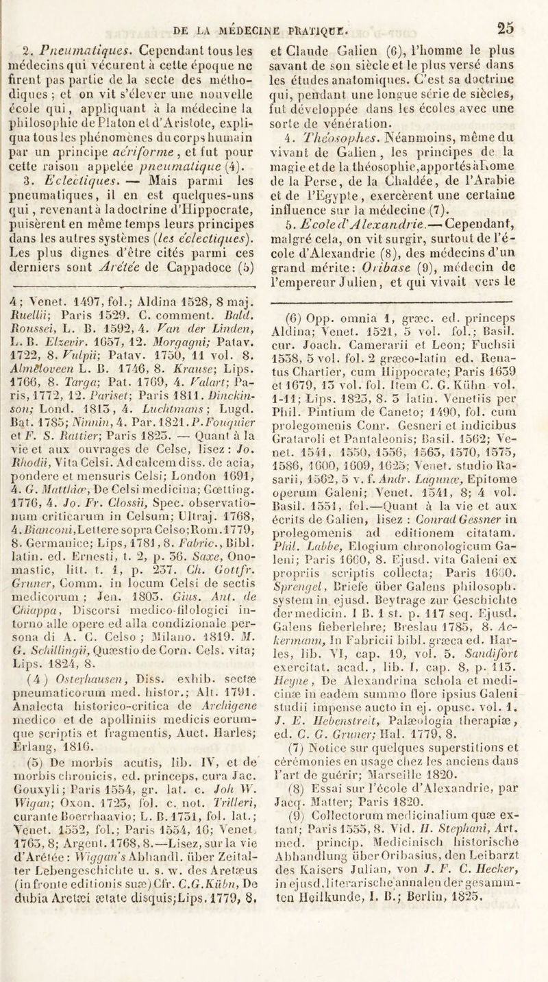 2. Pneumatiques. Cependant tous les médecins qui vécurent à cette époque ne firent pas partie de la secte des métho- diques ; et on vit s’élever une nouvelle école qui, appliquant à la médecine la philosophie de Platon et d’Aristote, expli- qua tous les phénomènes du corps humain par un principe ae'riforme , et fut pour cette raison appelée pneumatique (4). 3. Eclectiques. — Mais parmi les pneumatiques, il en est quelques-uns qui, revenant à la doctrine d'Hippocrate, puisèrent en même temps leurs principes dans les autres systèmes (les éclectiques). Les plus dignes d’être cités parmi ces derniers sont Arétée de Cappadoce (5) 4 ; Tenet. 1497, fol.; Aldina 1528, 8 maj. Ruellii; Paris 1529. C. comment. Bcild. Roussei, L. B. 1592,4. Van der Linden, L.B. El zevir. 1057, 12. Morgagni; Patav. 1722, 8. Vulpii; Patav. 1750, 11 vol. 8. Almëloveen L. B. 1746, 8. Krause; Lips. 1766, 8. Targa; Pat. 1769, 4. Val art; Pa- ris, 1772, 12. Pariset; Paris 1811. Dinckin- son; Loncl. 1813,4. Luchtmans ; Lugd. Bat. 1785; Ninnin, 4. Par. 1821.P.Fouquier et F. S. Rcittier; Paris 1823. — Quant à la vie et aux ouvrages de Celse, lisez: Jo. Rhodii, VitaCelsi. Ad calcemdiss. de acia, pondéré et mensuris Celsi; London 1691, 4. G. Matthias, De Celsi medicina; Cœtling. 1776, 4. Jo. Fr. Clossii, Spec. observatio- num criticarum in Celsum; Lltraj. 1768, 4. Biancom, Lettere sopraCelso; Rom. 1779, 8. Germanice; Lips, 1781,8. Fabric., Bibl. latin, ed. Ernesti, t. 2, p. 56. Saxe, Ono- mastic, litt. t. 1, p. 237. Ch. Gottfr. Grimer, Comm. in locum Celsi de sectis medicorum ; Jen. 1803. Gins. Ant. de Chiappa, Discorsi medicofllologici in- torno aile opéré ed alla condizionale per- sona di A. C. Celso ; Milano. 1819. M. G. Schillingii, Quæstio de Corn. Gels, vita; Lips. 1824, 8. (4) Osterhausen, Diss. exhib. sectæ pneumaticorum med. histor.; Alt. 1791. Ànalecta historico-critica de Archigene medico et de apolliniis medicis eorum- que scriptis et fragmentis, Auct. Ilarles; Erlang, 1816. (5) De morbis acutis, îib. IV, et de morbis ehronicis, ed. princeps, cura Jac. Gouxyli ; Paris 1554, gr. lat. c. Joli W. Wigan; Oxon. 1723, fol. c. not. Trilleri, curanteBoerrhaavio; L. B. 1751, fol. lat.; Tenet. 1552, fol.; Paris 1554, 16; Tenet, 1765, 8; Argent. 1768, 8.—Lisez, sur la vie d’Arétée: Wiggan’sAbhandl. iiber Zeifal- ter Lebengeschichte u. s. w. desAretæus (infronte eclitionis suœ)Cfr. C.G.Kübn, De dubia Aretæi totale disquisjLips. 1779; 8. et Claude Galien (6), l’homme le plus savant de son siècle et le plus versé dans les études anatomiques. C’est sa doctrine qui, pendant une longue série de siècles, fut développée dans les écoles avec une sorte de vénération. 4. Théosophes. Néanmoins, même du vivant de Galien, les principes de la magie et de la théosophie,apportés àRome de la Perse, de la Chaldée, de l’Arabie et de l’Egypte , exercèrent une certaine influence sur la médecine (7). 5. E cole ci Alexandrie.— Cependant, malgré cela, on vit surgir, surtout de l’é- cole d’Alexandrie (8), des médecins d’un grand mérite: Oribase (9), médecin de l’empereur Julien, et qui vivait vers le (6) Opp. omnia 1, græc. ed. princeps Aldina; Tenet. 1521, 5 vol. fol.; Basil, cur. Joach. Camerarii et Leon; Fuchsii 1538, 5 vol. fol. 2 græco-latin ed. Rena- tus Chartier, cum Hippocrate; Paris 1659 et 1679, 15 vol. fol. Item C. G. Kühn vol. 1-11; Lips. 1823, 8. 5 latin. Tenetiis per Pliil. Pintium de Caneto; 1490, fol. cum prolegomenis Cour. Gesneri et indicibus Grataroli et Pantaleonis; Basil. 1562; Te- net. 1541, 1550, 1556, 1565, 1570, 1575, 1586, 1600, 1609, 1625; Tenet, studio Ra- sarii, 1562, 5 v. f. Andr. Lagunœ, Epitome operum Galeni; Tenet. 1541, 8; 4 vol. Basil. 1551, fol.—Quant à la vie et aux écrits de Galien, lisez : Conrad Gessner in prolegomenis ad editionem citatam. Pliil. Labbe, Elogium chronologicum Ga- leni; Paris 1660, 8. Ejusd. vita Galeni ex propriis scriptis collecta; Paris 1660. Sprengel, Briefe iiber Gaîens philosoph. System in ejusd. Beytrage zur Geschichte dermedicin. 1 B. 1 st. p. 117 seq. Ejusd. Galens fîeberlebre; Breslau 1785, 8. Ac- kerrnann, In Fabricii bibl. græca ed. Har- les, lib. TI, cap. 19, vol. 5. Saudifort exercitat. acad. , lib. I, cap. 8, p. 113. Heyne, De Alexandrina schola et medi- cinæ in eaclem summo llore ipsius Galeni studii impense aucto in ej. opusc. vol. 1. J. E. Uebenstreit, Palæologia therapiæ, ed. C. G. Grimer; liai. 1779, 8. (7) Notice sur quelques superstitions et cérémonies en usage chez les anciens dans l’art de guérir; Marseille 1820. (8) Essai sur l’école d’Alexandrie, par Jacq. Malter; Paris 1820. (9) Collectorum medicinaüum quse ex- tant; Paris 1555, 8. Tid. H. Stephani, Art. med. princip. Medicinisch historisclie Abhandlung überOribasius, den Leibarzt des Kaisers Julian, von J. F. C. IJecker, in ejusd.literarische annalender gesamm- tcn Hçilkunde, 1. B.; Berlin, 1825.