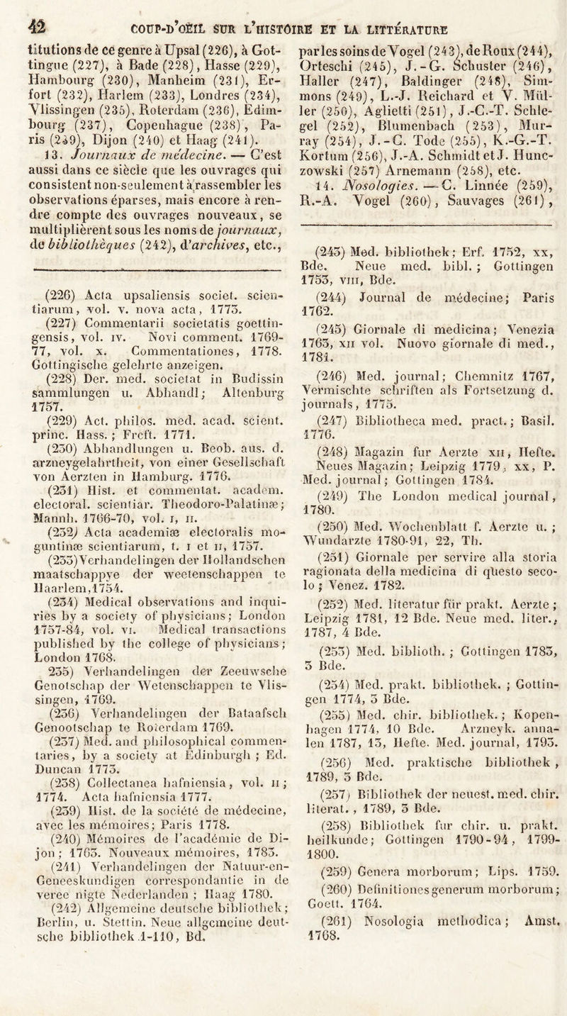 titutions de ce genre à Upsal (226), à Got- tingue (227), à Bade (228), liasse (229), Hambourg (230), Manheim (231), Er- fort (232), Iiarlem (233), Londres (234), Ylissingen (235), Roterdam (236), Edim- bourg (237), Copenhague (238) , Pa- ris (239), Dijon (240) et Haag' (241). 13. Journaux de médecine. ■— C’est aussi dans ce siècle que les ouvrages qui consistent non-seulement à rassembler les observations éparses, mais encore à ren- dre compte des ouvrages nouveaux, se multiplièrent sous les noms de journaux, de bibliothèques (242), d’archives, etc., (226) Àcta upsaliensis societ. scien- tiarum, vol. v. nova acta, 1773. (227) Commentarii societatis goettin- gensis, vol. iv. Novi comment. 1769- 77, vol. x. Commentationes, 1778. Gottingische gelehrte anzeigen. (228) Der. med. socielat in Budissin sammlungen u. Abhandl ; Altenburg 1757. (229) Âct. philos, med. acad. scient, princ. Ilass. ; Frcft. 1771. (230) Abhandlungen u. Beob. aus. d. arzneygelahrtheit, von einer Gesellschaft von Aerzten in Hamburg. 1776, (231) Hist. et commentât, academ. électoral, scientiar. Theodoro-Palatinæ; Mannh. 1766-70, vol. i, ii. (232) Acta academiæ electoralis mo- guntinæ scientiarum, t. i et ii, 1757. (233) Verhandelingen der Uollandschen maatschappye der weetenschappen te llaarlem,1754. (234) Medical observations and inqui- ries by a society of physicians ; London 1757-84, vol. vi. Medical transactions published by the college of pbysicians-; London 1768. 235) Verhandelingen der Zeeuwsche Genotschap der Wetcnschappen te Ylis- singen, 1769. (236) Verhandelingen der Bataafsch Genootschap te Roterdam 1769. (237) Med. and philosophical commen- taries, by a society at Edinburgh ; Ed. Duncan 1773. (238) Gollectanea bafniensia, vol. ii ; 1774. Acta bafniensia 1777. (239) Ilist. de la société de médecine, avec les mémoires; Paris 1778. (240) Mémoires de l’académie de Di- jon ; 1763. Nouveaux mémoires, 1783. (241) Verhandelingen der Naluur-en- Geneeskundigen correspondance in de veree nigte Nederlanden ; Haag 1780. (24-2) Aîlgemeine deutsche bibliothek; Berlin, u. Stettin. Neue aîlgemeine deut- sche bibliothek .1-110, Bd, parles soins deVogel (24 3), de Roux (2 4 4), Ortesclii (245), J.-G. Schuster (246), Haller (247), Baldinger (248), Sim- mons (249), L.-J. Reichard et Y. Mill- ier (250), Aglietti (251), J.-C.-T. Schle- gel (252), Blumenbach (253), Mur- ray (254), J.-G. Tode (255), K.-G.-T. Kortum (256), J.-A. Schmidt et J. Hunc- zowski (257) Arnemann (258), etc. 14. Nosologies.—G. Linnée (259), R.-A. Yogel (260), Sauvages (261), (243) Med. bibliothek; Erf, 1752, xx, Bde. Neue med. bibl. ; Gottingen 1753, vm, Bde. (244) Journal de médecine; Paris 1762. (245) Giornale di medicina; Venezia 1763, xn vol. Nuovo giornale di med., 1781. (246) Med. journal; Chemnitz 1767, Vermischte schriften als Fortsetzung d. journal s, 1775. (247) Bibiiotheca med. pract. ; Basil. 1776. (248) Magazin fur Aerzte xii , Hefte. Neues Magazin; Leipzig 1779, xx, P. Med. journal; Gottingen 1784. (249) The London medical journal, 1780. (250) Med. Wochenblatt f. Aerzte u. ; Wundarzte 1780-91, 22, Th. (254) Giornale per servire alla storia ragionata délia medicina di qliesto seco- lo ; Venez. 1782. (252) Med. literatur fur prakt. Aerzte ; Leipzig 1781, 12 Bde. Neue med. liter., 1787, 4 Bde. (253) Med. bibliolh. ; Gottingen 1785, 5 Bde. (254) Med. prakt. bibliothek. ; Gottin- gen 1774, 3 Bde. (255) Med. chir. bibliothek. ; Ivopen- bagen 1774, 10 Bde. Arzneyk. anna- len 1787, 13, Ilefte. Med. journal, 1795. (256) Med. praktische bibliothek , 1789, 3 Bde. (257) Bibliothek der neiiest. med. cliir. 1 itérât. , 1789, 5 Bde. (258) Bibliothek fur cliir. u. prakt. heilkunde; Gottingen 1790-94, 1799- 1800. (259) Généra morborum; Lips. 1759. (260) Definitionesgenerum morborum; Goelt. 1764. (261) Nosologia metbodica ; Amst. 1768.
