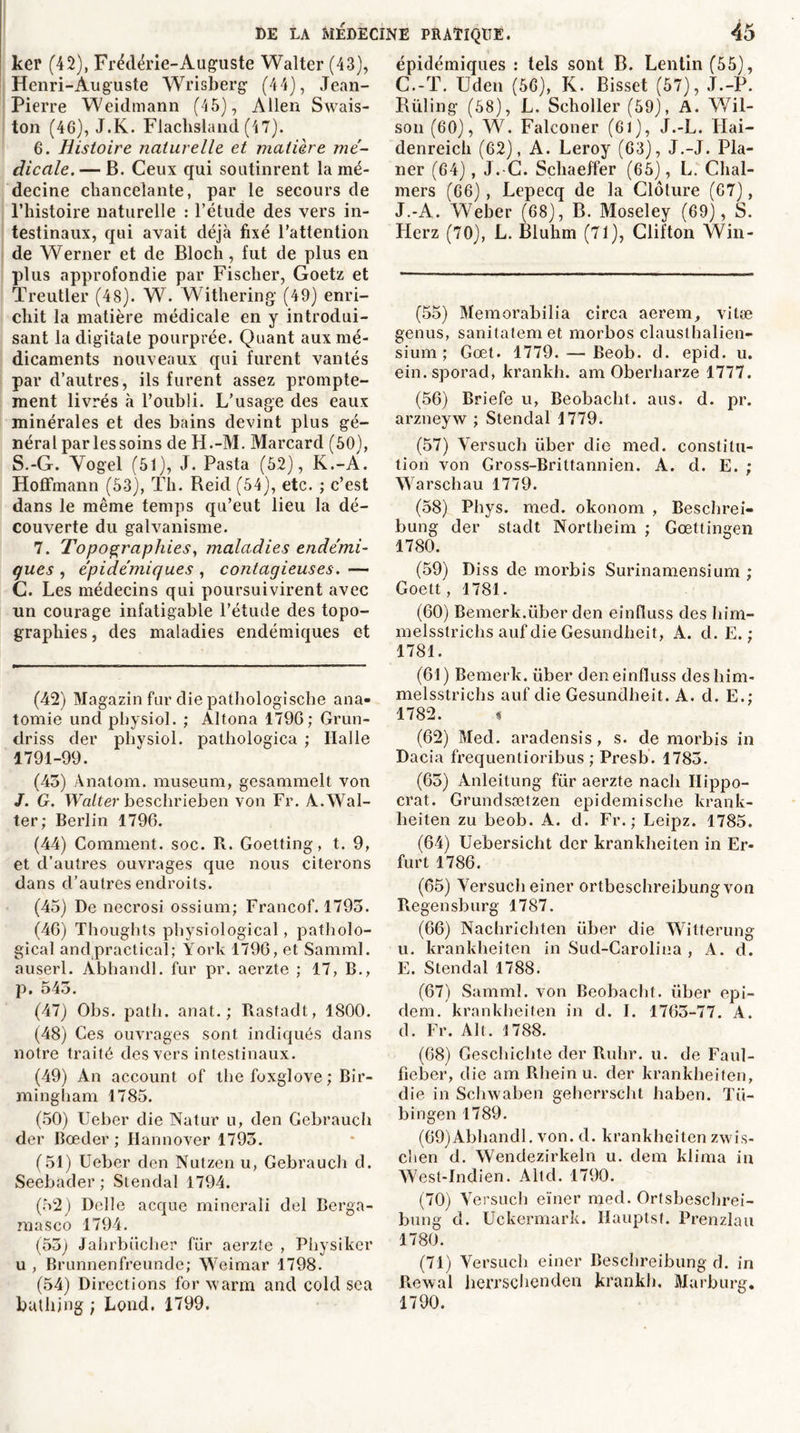 ker (42), Frédérie-Auguste Walter (43), Henri-Auguste Wrisberg (44), Jean- Pierre Weidmann (45), Allen Swais- ton (46), J.K. Flaclisland (47). 6. Histoire naturelle et matière mé- dicale.— B. Ceux qui soutinrent la mé- decine chancelante, par le secours de l’histoire naturelle : l’étude des vers in- testinaux, qui avait déjà fixé l’attention de Werner et de Bloch, fut de plus en plus approfondie par Fischer, Goetz et Treutler (48). W. Withering (49) enri- chit la matière médicale en y introdui- sant la digitate pourprée. Quant aux mé- dicaments nouveaux qui furent vantés par d’autres, ils furent assez prompte- ment livrés à l’oubli. L’usage des eaux minérales et des bains devint plus gé- néral par les soins de H.-M. Marcard (50), S.-G. Yogel (51), J. Pasta (52), K.-Â. Hoffmann (53), Th. Reid (54), etc. ; c’est dans le même temps qu’eut lieu la dé- couverte du galvanisme. 7. Topographies, maladies endémi- ques , épidémiques , contagieuses. — C. Les médecins qui poursuivirent avec un courage infatigable l’étude des topo- graphies , des maladies endémiques et (42) Magazin fur die pathologische ana- tomie und physiol. ; Altona 1790; Grun- driss der physiol. pathologica ; Halle 1791-99. (45) Ânatom. muséum, gesammelt von J. G. Walter beschrieben von Fr. À.Wal- ter; Berlin 1796. (44) Comment, soc. R. Goetting, t. 9, et d’autres ouvrages que nous citerons dans d’autres endroits. (45) De necrosi ossium; Francof. 1795. (46) Thoughts physiological, patholo- gical andpractical; York 1796, et Samml. auserl. Àbhandl. fur pr. aerzte ; 17, B., p. 545. (47) Obs. path. anat. ; Rasfadt, 1800. (48) Ces ouvrages sont indiqués dans notre traité des vers intestinaux. (49) An account of the foxglove ; Bir- mingham 1785. (50) Ueber die Natur u, den Gebrauch der Boeder; Hannover 1795. (51) Ueber den Nutzen u, Gebrauch d. Seebader; Stendal 1794. (52) Delle acque mincrali del Berga- masco 1794. (55) Jahrbücher fur aerzte , Physiker u , Brunnenfreunde; Weimar 1798. (54) Directions for warm and cold sea bathjng ; Lond. 1799. épidémiques : tels sont B. Lentin (55), C.-T. Uden (56), K. Bisset (57), J.-P. Rüling (58), L. Scholler (59), A. Wil- son (60), W. Falconer (61), J.-L. Flai- denreich (62), A. Leroy (63), J.-J. Pla- ner (64), J. C. Schaeffer (65), L. Chal- mers (66), Lepecq de la Clôture (67), J.-A. Weber (68), B. Moseley (69), S. Herz (70), L. Bluhm (71), Clifton Win- (55) Memorabilia circa aerem, vitæ genus, sanitatemet morbos clauslhalien- sium ; Gœt. 1779. — Beob. d. epid. u. ein. sporad, krankh. am Oberharze 1777. (56) Briefe u, Beobacht. ans. d. pr. arzneyw ; Stendal 1779. (57) Yersuch liber die med. constitu- tion von Gross-Brittannien. A. d. E. ; Warschau 1779. (58) Phys. med. okonom , Beschrei- bung der stadt Nortbeim ; Gœttingen 1780. (59) Diss de morbis Surinamensium ; Goett, 1781. (60) Bemerk.liber den einfîuss des him- melsstrichs auf die Gesundheit, A. d. E. ; 1781. (61) Bemerk. über den einfîuss deshim- melsstrichs auf die Gesundheit. A. d. E.; 1782. s (62) Med. aradensis, s. de morbis in Dacia frequentioribus ; Presb. 1785. (65) Anleitung flir aerzte nacii Ilippo- crat. Grundssetzen epidemische krank- lieiten zu beob. A. d. Fr.; Leipz. 1785. (64) Uebersicht der krankheiten in Er- furt 1786. (65) Yersuch einer ortbeschreibung von Regensburg 1787. (66) Nachrichten über die Witterung u. krankheiten in Sud-Carolina , A. d. E. Stendal 1788. (67) Samml. von Beobacht. liber epi- dem. krankheiten in d. I. 1765-77. A. d. Fr. Alt. 1788. (68) Ceschichte der Ruhr. u. de Faul- fîeber, die am Rhein u. der krankheiten, die in Schwaben geherrscht haben. Tli- bingen 1789. (69) Abhandl. von. d. krankheiten zwis- clien d. Wendezirkeln u. dem klima in West-Indien. Altd. 1790. (70) Versuch eïner med. Ortsbeschrei- bung d. Uckermark. Ilauptst. Prenzlau 1780. (71) Yersuch einer Beschreibung d. in Rewal herrschenden krankh, Marburg. 1790.