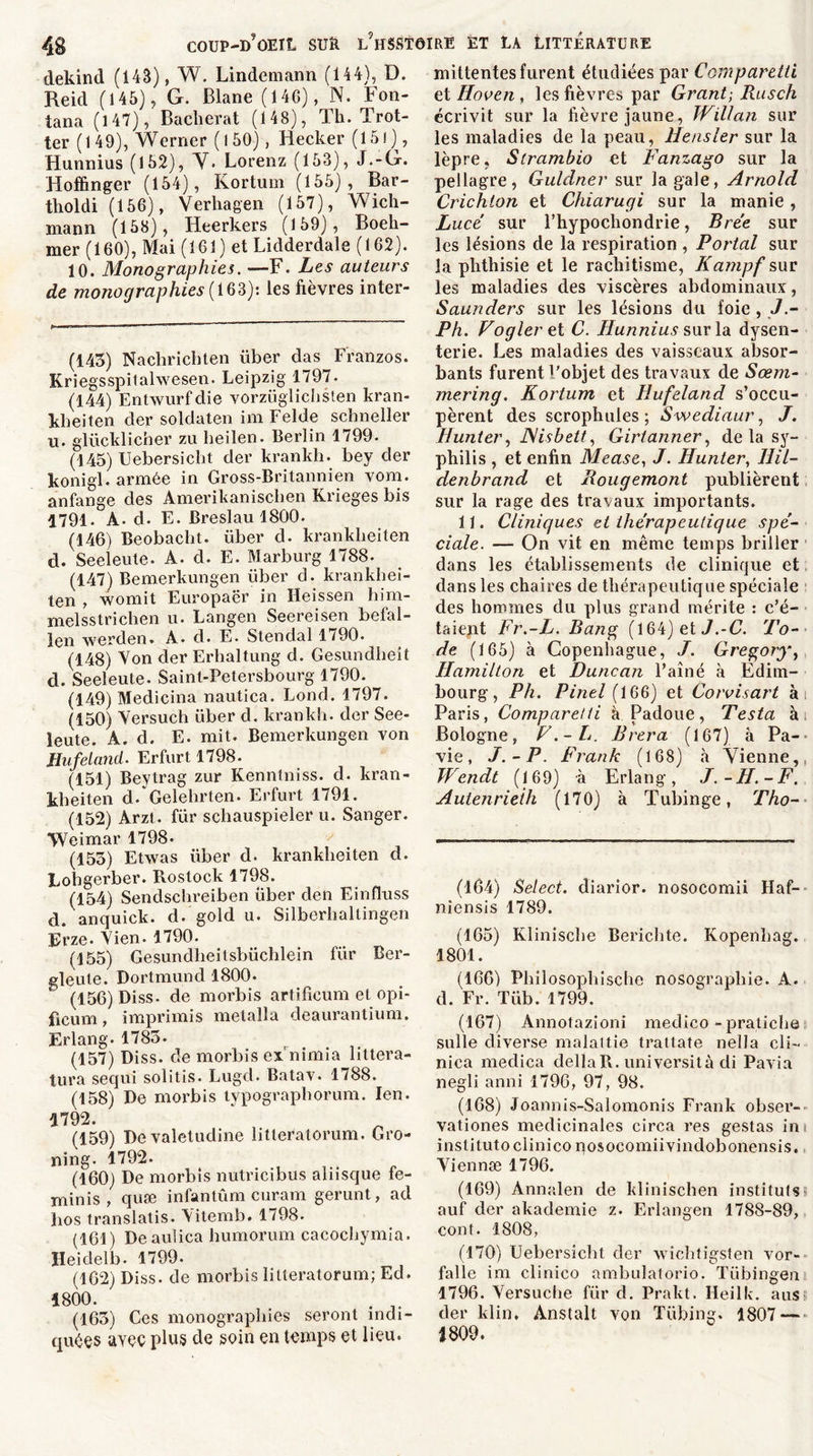 dekind (143), W. Lindemann (144), D. Reid (145), G. Blane (146), N. Fon- tana (147), Bacherat (148), Th. Trot- ter (149), Werner ( l 50), Hecker (15l), Hunnius (152), Y. Lorenz (153), J.-G. Hoffinger (154), Korturn (155), Bar- tholdi (156), Verhagen (157), Wich- mann (158), Iieerkers (159), Boeh- mer (160), Mai (161) et Lidderdale (162). 10. Monographies. —F. Les auteurs de monographies {163): les fièvres inter- (143) Nachricbten liber das Franzos. Kriegsspitahvesen. Leipzig 1797. (144) Entwurf die vorzüglichsten kran- kbeiten der soldaten im Felde schneller u. glücklicher zu lieilen. Berlin 1799. (145) Uebersicbt der krankh. bey der konigl. armée in Gross-Britannien vom. anfange des Amerikaniscben Krieges bis 1791. A. d. E. Breslau 1800. (146) Beobacbt. über d. kranklieiten d. Seeleute. A. d. E. Marburg 1788. (147) Bemerkungen über d. krankhei- ten , womit Europaër in Ileissen him- melsstriclien u. Langen Seereisen befal- len werden. A. d. E. Stendal 1790. (148) Von der Erhaltung d. Gesundheit d. Seeleute. Saint-Petersbourg 1790. (149) Medicina nautica. Lond. 1797. (150) Yersuch über d. krankh. der See- leute. À. d. E. mit. Bemerkungen von Hufeland. Erfurt 1798. (151) Beytrag zur Kenntniss. d. kran- kbeiten d/Gelelirten. Erfurt 1791. (152) Arzt. für scbauspieler u. Sanger. Weimar 1798- (153) Etwas über d. kranklieiten d. Lobgerber. Rostock 1798. (154) Sendscbreiben über den Einfluss d. anquick. d. gold u. Silberbaltingen Frze. Yien. 1790. (155) Gesundheitsbüchlein für Ber- eleute. Dortmund 1800. (156) Diss. de morbis artificum et opi- ficum, imprimis metalla deaurantium. Erlang. 1785. (157) Diss. de morbis ex'nimia liltera- tura sequi solitis. Lugd. Batav. 1788. (158) De morbis typographorum. Ien. 4792. (159) Devaletudine litteratorum. Gro- ning. 1792. (160) De morbis nutricibus aliisque fe- minis , quæ infantûm curam gerunt, ad Los translatis. Vitemb. 1798. (161) Deaulica bumorum cacocbymia. Heidelb. 1799. (162) Diss. de morbis litteratorum; Ed. 1800. . lt (163) Ces monographies seront indi- quées ayçç plus de soin en temps et lieu. mittentes furent étudiées par CompareUi et Iloven , les fièvres par Grant; Rusch écrivit sur la fièvre jaune, JVillan sur les maladies de la peau, Hensler sur la lèpre, Strambio et Fanzago sur la pellagre, Guldner sur la gale, Arnold Crichion et Chiarugi sur la manie, Lucé sur l’hypochondrie, Brée sur les lésions de la respiration , Portai sur la phthisie et le rachitisme, Kampf sur les maladies des viscères abdominaux, Saunders sur les lésions du foie , J Ph. Vogleret C. Ilunnius sur la dysen- terie. Les maladies des vaisseaux absor- bants furent l'objet des travaux de Sœm- mering. Korturn et Hufeland s’occu- pèrent des scrophules ; Swediaur, /. Hunter, JMisbett, Girtarmer, de la sy- philis , et enfin Mease, J. Hunter, llil- denbrand et Rougemont publièrent sur la rage des travaux importants. 11. Cliniques et thérapeutique spé- ciale. — On vit en même temps briller dans les établissements de clinique et dans les chaires de thérapeutique spéciale des hommes du plus grand mérite : c’é- taient Fr.-L. Rang (164) et J.-C. To- de (165) à Copenhague, J. Gregory, Hamilton et Duncan l’aîné à Edim- bourg, Ph. Pinel (166) et Corvisart ài Paris, Compare/ti à Padoue, Testa ài Bologne, F.-L. Brera (167) à Pa- vie, J.-P. Frank (168) à Vienne,, Wendt (169) à Erlang, J.-H.-F. Autenrieth (170) à Tubinge, Tho- (164) Select, diarior. nosocomii Haf- niensis 1789. (165) Klinische Berichte. Kopenhag. 1801. (166) Pbilosopbische nosographie. A. d. Fr. Tüb. 1799. (167) Annotazioni medico - pratiche sulle diverse malattie trattate nella cli- nica medica délia R. università di Pavia negli anni 1796, 97, 98. (168) Joannis-Salomonis Frank obser- vationes médicinales circa res gestas in institutoclinico nosocomiivindobonensis. Viennæ 1796. (169) Annalen de klinischen instituts > auf der akademie z. Erlangen 1788-89, cont. 1808, (170) Uebersicbt der wichtigsten vor- falle im clinico ambulatorio. Tübingen 1796. Versuclie für d. Prakt. Ileilk. aus der klin, Anstalt von Tübing. 1807 — 1809.