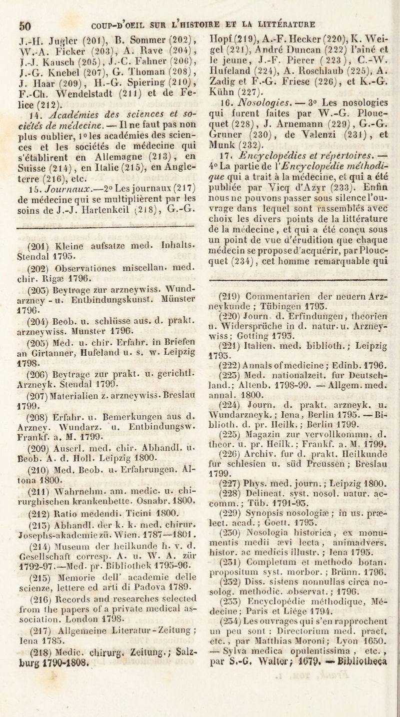 J.-H. Jugler (201), B. Sommer (202), W.-A. Ficker (203), A. Rave (204), J.-J. Kauscti (205), J.-C. Fahner (206), j.-G. Knebel (207), G. Thoman (208), J. Haar (209), H.-G. Spiering (210), F.-Ch. Wendelstadt (211) et de Fe- lice (212). 14. Académies des sciences et so- ciétés de médecine. — Il ne faut pas non plus oublier, l°les académies des scien- ces et les sociétés de médecine qui s'établirent en Allemagne (213), en Suisse (214), en Italie (215), en Angle- terre (216), etc. 15. Journaux.—2° Les journaux (217) de médecine qui se multiplièrent par les soins de J.-J. Hartenkeil ^218), G.-G. (201) Kleine aufsatze mecl. Inhalts. Stendal 1795. (202) Observationes miscellan. med. chir. Rigæ 1796. (203) Beytr-age zür arzneywiss. Wund- arzney-u. Entbinclungskunst. Munster 1796. (204) Beob. u. schlüsse aus. d. prakt. arzneywiss. Munster 1796. (205) Med. u. chir. Erfahr. in Briefen an Girtanner, Hufeland u. s. w. Leipzig 1798. (206) Beytrage zur prakt. u. gerichtl. Àrzneyk. Stendal 1799- (207) Materialien z. arzneywiss. Breslait 1799. (208) Erfabr. u. Bemerkungen aus d. Ârzney. Wundarz. u. Entbindungsw. Frankf. a. M. 1799- (209) Auserl. med. cliir. Abhancll. u. Beob. A. d. Holl. Leipzig 1800. (210) Med. Beob. u. Erfahrungen. Al- loua 1800. (211) Wahrnehm. am. medic. u. chi- rurghischen krankenbelte. Osnabr. 1800. (212) Piatio medendi. Ticini 1800. (215) Abhandl. der k. k. med. ebirur. Josepbs-akademiezü. Wien. 1787—1801. (214) Muséum der beilkunde h. v. d. Gesellschaft corresp. A. u. W. A. zür 1792-97.—Med- pr. Biblîothek 1795-96. (215) Memorie clell’ academie delle scienze, lettere ed arti di Padova 1789. (216) Records and researclies selected from tbe papers of a private medical as- sociation. London 1798. (217) Allgemeine Literatur-Zeilung ; Iena 1785. (218) Medic. chirurg. Zeilung.; Salz- burg 1790-1808. Ilopf(219), A.-F. Hecker (220), K. Wei- gel (221), André Duncan (222) l’aîné et le jeune, J.-F. Pierer ( 223 ), C.-W. Hufeland (224), A. Roschlaub (225), A. Zadig et F.-G. Friese (226), et K..-G. Kübn (227). 16. Nosologies. — 3° Les nosologies qui furent faites par W.-G. Plouc- quet (228), J. Arnemann (229), G.-G. Gruner (230), de Yalenzi (231), et Munk (232). 17. Encyclopédies et répertoires. — 4° La partie de VEncyclopédie méthodi- que qui a trait à la médecine, et qui a été publiée par Yicq d’Azyr (233). Enfin nous ne pouvons passer sous silencel’ou- vrage dans lequel sont rassemblés avec choix les divers points de la littérature de la médecine, et qui a été conçu sous un point de vue cFérudition que chaque médecin se propose d’acquérir, par Plouc- quet (234), cet homme remarquable qui (219) Commentarien der neuern Arz- neykunde ; Tübingén 1793. (220) Journ- d. Erfindungen, theorien u. Widersprücbe in cl. natur.u. Arzney- wiss ; Gotting 1795. (221) Italien, med. bibliolh.; Leipzig 1793. (222) Annals ofmedicine ; Eclinb. 1796. (223) Med. nationalzeit. fur Deutsch- land.; Altenb. 1798-99. —Allgem.mecl. annal. 1800. (224) Journ. d. prakt. arzneyk. u. Wundarzneyk. ; Iena, Berlin 1795. —Bi- bliotli. d. pr. Ileilk.; Berlin 1799. (225) Magazin zur vervollkommn. d. theor. u. pr. Heilk.; Frankf. a. M. 1799. (226) Archiv. fur cl. prakt. Ileilkunde fur schlesien u. süd Preussen ; Breslau 1799. (227) Phys. med. journ. ; Leipzig 1800. (228) Delineat. syst. nosol. natur. ac- comm. ; Tüb. 1791-95. (229) Synopsis nosologiæ ; in us. præ- lect. acad. ; Goett. 1795. (250) Nosologia historien, ex monu- ment]'s medii ævi lecta, animadvers. histor. ac medicis illustr. ; Iena 1795. (231) Completum et metbodo botan. propositum syst. morbor. ; Brünn. 1796. (252) Diss. sislens nonnullas circa no- solog. methoclic. -observât. ; 1796. (235) Encyclopédie méthodique, Mé- decine; Paris et Liège 1794. (234) Les ouvrages qui s’en rapprochent un peu sont : Directorium med. pract. etc., par Matthias Moroni ; Lyon 1650. — Sylva meclica opulentissima , etc. , par S,-G, Waller; 1679. —• bibiietheça