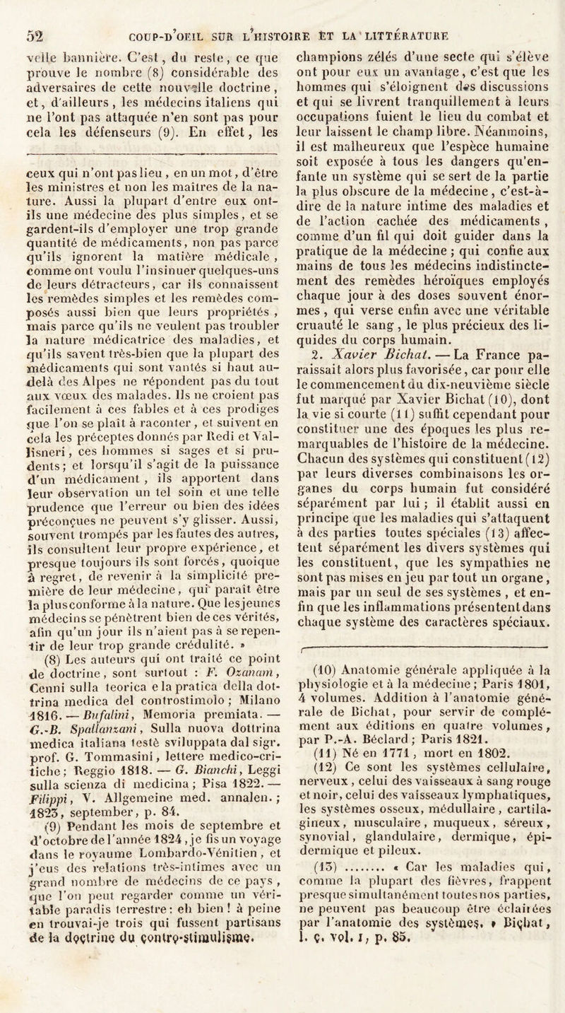 voile bannière. C’est, du reste, ce que prouve le nombre (8) considérable des adversaires de cette nouvelle doctrine , et, d'ailleurs, les médecins italiens qui ne l’ont pas attaquée n’en sont pas pour cela les défenseurs (9). En effet, les ceux qui n’ont pas lieu , en un mot, d’être les ministres et non les maîtres de la na- ture. Aussi la plupart d’entre eux ont- ils une médecine des plus simples, et se gardent-ils d’employer une trop grande quantité de médicaments, non pas parce qu’ils ignorent la matière médicale , comme ont voulu l’insinuer quelques-uns de leurs détracteurs, car ils connaissent les remèdes simples et les remèdes com- posés aussi bien que leurs propriétés , mais parce qu’ils ne veulent pas troubler la nature médicatrice des maladies, et qu’ils savent très-bien que la plupart des médicaments qui sont vantés si haut au- delà des Alpes ne répondent pas du tout aux vœux des malades. Ils ne croient pas facilement à ces fables et à ces prodiges fjue l’on se plaît à raconter, et suivent en cela les préceptes donnés par lledi et Val- lisneri, ces hommes si sages et si pru- dents ; et lorsqu’il s’agit de la puissance d'un médicament , ils apportent dans leur observation un tel soin et une telle prudence que l’erreur ou bien des idées préconçues ne peuvent s’y glisser. Aussi, souvent trompés par les fautes des autres, ils consultent leur propre expérience, et presque toujours ils sont forcés, quoique à regret, de revenir à la simplicité pre- mière de leur médecine, qui paraît être la plusconforme à la nature. Que lesjeunes médecins se pénètrent bien de ces vérités, afin qu’un jour ils n’aient pas à se repen- tir de leur trop grande crédulité. » (8) Les auteurs qui ont traité ce point de doctrine, sont surtout : F. Ozananï, Cenni sulla teorica elapratica délia dot- îrina medica del controstimolo ; Milano 1816. — Bufalini, Memoria premiata.— O.-B. Spalfanzani, Sulla nuova dotlrina medica italiana testé sviluppata dal sigr. prof. G. Tommasini, leltere medico-cri- tiche; Reggio 1818. — G. Bianchi, Leggi sulla scienza cli medicina ; Pisa 1822.— FUippi, X. Allgemeine med. annalen. ; 1823, september, p. 84. (9) Pendant les mois de septembre et d’octobre de l’année 1824 , je fis un voyage dans le royaume Lombardo-Vénitien , et j’eus des relations très-intimes avec un grand nombre de médecins de ce pays , que l’on peut regarder comme un véri- table paradis terrestre: eh bien ! à peine en trouvai-je trois qui fussent partisans de la doctrine du çonlrç-slimulisme. champions zélés d’une secte qui s’élève ont pour eux un avantage, c’est que les hommes qui s’éloignent d^s discussions et qui se livrent tranquillement à leurs occupations fuient le lieu du combat et leur laissent le champ libre. Néanmoins, il est malheureux que l’espèce humaine soit exposée à tous les dangers qu’en- fanle un système qui se sert de la partie la plus obscure de la médecine, c’est-à- dire de la nature intime des maladies et de l’action cachée des médicaments , comme d’un fil qui doit guider dans la pratique de la médecine ; qui confie aux mains de tous les médecins indistincte- ment des remèdes héroïques employés chaque jour à des doses souvent énor- mes , qui verse enfin avec une véritable cruauté le sang , le plus précieux des li- quides du corps humain. 2. Xavier Bichat. — La France pa- raissait alors plus favorisée, car pour elle le commencement du dix-neuvième siècle fut marqué par Xavier Bichat (10), dont la vie si courte (11) suffit cependant pour constituer une des époques les plus re- marquables de l’histoire de la médecine. Chacun des systèmes qui constituent ( 12) par leurs diverses combinaisons les or- ganes du corps humain fut considéré séparément par lui ; il établit aussi en principe que les maladies qui s’attaquent à des parties toutes spéciales (13) affec- tent séparément les divers systèmes qui les constituent, que les sympathies ne sont pas mises en jeu par tout un organe, mais par un seul de ses systèmes , et en- fin que les inflammations présentent dans chaque système des caractères spéciaux. r ~ (10) Anatomie générale appliquée à la physiologie et à la médecine; Paris 1801, 4 volumes. Addition à l’anatomie géné- rale de Bichat, pour servir de complé- ment aux éditions en quaire volumes, par P.-A. Béclard ; Paris 1821. (11) Né en 1771, mort en 1802. (12) Ce sont les systèmes cellulaire, nerveux, celui des vaisseaux à sang rouge et noir, celui des vaisseaux lymphatiques, les systèmes osseux, médullaire, cartila- gineux, musculaire , muqueux , séreux, synovial, glandulaire, dermique, épi- dermique et pileux. (13) « Car les maladies qui, comme la plupart des fièvres, frappent presque simultanément toutesnos parties, ne peuvent pas beaucoup être éclairées par l’anatomie des systèmes, » bichat, 1. Ç. vol, i; p. 85,