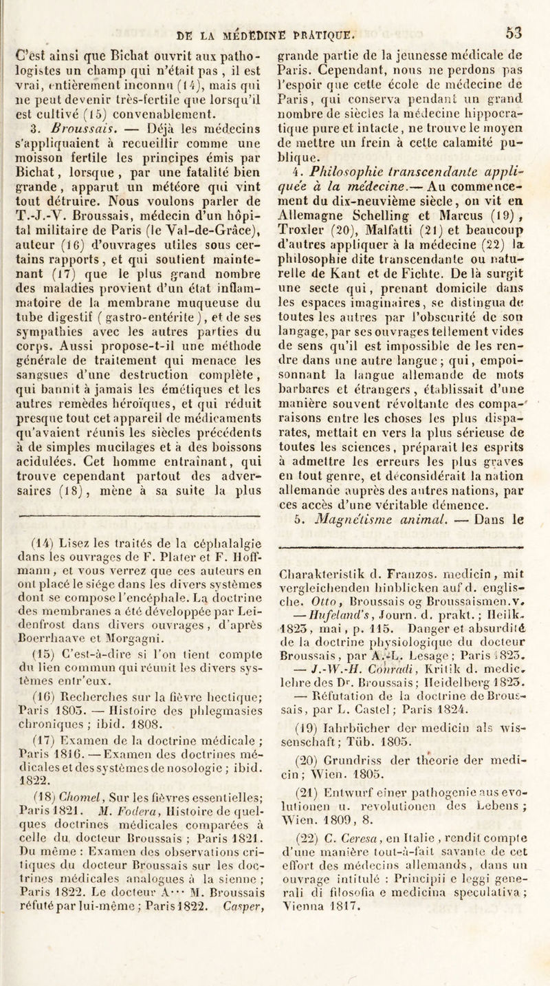 C’est ainsi que Bicliat ouvrit aux patho- logistes un champ qui n’était pas , il est vrai, entièrement inconnu (14), mais qui lie peut devenir très-fertile que lorsqu’il est cultivé (15) convenablement. 3. Broussais. — Déjà les médecins s’appliquaient à recueillir comme une moisson fertile les principes émis par Bicliat, lorsque , par une fatalité bien grande , apparut un météore qui vint tout détruire. Nous voulons parler de T.-J.-V. Broussais, médecin d’un hôpi- tal militaire de Paris (le Yal-de-Grâce), auteur (16) d’ouvrages utiles sous cer- tains rapports, et qui soutient mainte- nant (17) que le plus grand nombre des maladies provient d’un état inflam- matoire de la membrane muqueuse du tube digestif ( gastro-entérite), et de ses sympathies avec les autres parties du corps. Aussi propose-t-il une méthode générale de traitement qui menace les sangsues d’une destruction complète, qui bannit à jamais les émétiques et les autres remèdes héroïques, et qui réduit presque tout cet appareil de médicaments qu'avaient réunis les siècles précédents à de simples mucilages et à des boissons acidulées. Cet homme entraînant, qui trouve cependant partout des adver- saires (18), mène à sa suite la plus (14) Lisez les traités de la céphalalgie dans les ouvrages de F. Plater et F. Hoff- mann , et vous verrez que ces auteurs en ont placé le siège dans les divers systèmes dont se compose l’encéphale. La doctrine des membranes a été développée par Lei- denfrost dans divers ouvrages , d’après Boerrhaave et Morgagni. (15) C’est-à-dire si l’on tient compte du lien commun qui réunit les divers sys- tèmes enlr’eux. (16) Recherches sur la fièvre hectique; Paris 1803. — Histoire des phlegmasies chroniques ; ibid. 1808. (17) Examen de la doctrine médicale ; Pa ris 1816.—Examen des doctrines mé- dicales et des systèmes de nosologie ; ibid. 1822. (18) Chomel, Sur les fièvres essentielles; Paris 1821. M. Fodera, Histoire de quel- ques doctrines médicales comparées à celle du, docteur Broussais ; Paris 1821. Du même : Examen des observations cri- tiques du docteur Broussais sur les doc- trines médicales analogues à la sienne ; Paris 1822. Le docteur A*** M. Broussais réfuté par lui-même ; Parisl822. Casper, grande partie de la jeunesse médicale de Paris. Cependant, nous ne perdons pas l’espoir que cette école de médecine de Paris, qui conserva pendant un grand nombre de siècles la médecine hippocra- tique pure et intacte, ne trouve le moyen de mettre un frein à cette calamité pu- blique. 4. Philosophie transcendante appli- quée à la médecine.— Au commence- ment du dix-neuvième siècle, on vit en Allemagne Schelling et Marcus (19) , Troxler (20), Malfatti (21) et beaucoup d’autres appliquer à la médecine (22) la. philosophie dite transcendante ou natu- relle de Kant et de Fichte. De là surgit une secte qui, prenant domicile dans les espaces imaginaires, se distingua de toutes les autres par l’obscurité de son langage, par ses ouvrages tellement vides de sens qu’il est impossible de les ren- dre dans une autre langue; qui, empoi- sonnant la langue allemande de mots barbares et étrangers , établissait d’une manière souvent révoltante des compa-' raisons entre les choses les plus dispa- rates, mettait en vers la plus sérieuse de toutes les sciences, préparait les esprits à admettre les erreurs les plus graves en tout genre, et déconsidérait la nation allemande auprès des autres nations, par ces accès d’une véritable démence. 5. Magnétisme animal. — Dans le Charakteristik d. Franzos. medicin, mit vergleichenden hinblicken auf d. englis- che. Otto, Broussais og Broussaismen.v# — Hufeland’s, Journ. d. prakt. ; Heilk. 1823, mai , p. 115. Danger et absurdité de la doctrine physiologique du docteur Broussais, par A.-L. Lesage; Paris 1823. — J.-W.-H. Conradi, Ivritik d. medic. lelire des Dr. Broussais; Heidelberg 1823. — Réfutation de la doctrine de Brous- sais, par L. Castel; Paris 1824. (19) Iahrbücher der medicin als wis- senschaft; Tiib. 1805. (20) Grundriss der théorie der medi- cin; Wien. 1805. (21) Entwurf einer pathogenie aus evo- lutionen u. revolulionen des Lebens ; Wien. 1809, 8. (22) C. Ceresa, en Italie , rendit compte d’une manière tout-à-fait savante de cet effort des médecins allemands, dans un ouvrage intitulé : Principii e leggi gene- ral i di fil osofia e medicina speculaliva ; Yienna 1817.