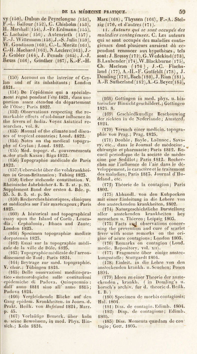 vy (i 50), Dubun de Peyrelongue (151), F.-L. Balfour (152), G. Chisliolm (153), H. Marshall (154), J.-Fr Erdmann (155), C. Lachaise ( 156) , Aulenrieth (157) , F. -J. Witteinann (158),J.-S. Julia (1 59), W. Goodisson (160), C.-L. Moritz (161), G. -H. Machard (162), N.Leclerc(l 63), J.- J. Gubler(l64), J. Penada (165), J.-J, Heuss (166), Günther (167), K.-F.-H. (150) Account on the interior of Cey- lan and of its inhabitants ; London 1821. (151) De l’épidémie qui a spéciale- ment régné pendant l’été 1821, dans une portion assez étendue du département de l’Oise; Paris 1822. (152) Observations respecting the re- markable effects ofsol-lunar influence in the fevers of india. Voyez Àsiatical re- searches, vol. 8. (155) Manual of the climateand disea- ses of tropical countries; Lond. 1822. (154) Notes on the medical topogra- phy of Ceylan ; Lond. 1822. (155) Med. topogr. d. gouvernements u.der stadt Kasan ; Riga 1822. (156) Topographie médicale de Paris 1822. (157) Uebersicht liber die volskrankhei- ten in Gross-Britannien ; Tubing 1823. (158) Ueber stehende constitution. V. Ilheinische Jahrbücher4. B. 2. st. p. 80. Supplément Band der ersten 4. Bde. p. 53. 5. B. 5. st. p. 50. (159) Recherches historiques, cliniques et médicales sur l’air marécageux ; Paris 1823. (160) À historical and topographical essay upon the Island of Corfü , Leuca- dia , Cephalonia, Ithaca and Zante; London 1823. (161) Specimen topographiæ medicæ dorpatensis 1823. (162) Essai sur la topographie médi- cale de la ville de Dole, 1825. (163) Topographie médicale de l’arron- dissement de Toul ; Paris 1824. (164) Beytrage zur med. topographie-. V. chur.; Tübingen 1824. (165) Deîle osservazioni medico-pra- tico -meteorologiche sulle costituzioni epidemiche di Padova. Quinquennio : dall’ anno 1811 sino ail’ anno 1815 ; Padova 1824. (166) Vergleichende Blicke auf den Gang epidem. Krankheiten. in Journ. d. Prakt. Heilk. von Hufeland 1824, Marz. p. 43. (167) Vorlaüfige Bernerk. liber koln u. seine Bewohnen, in med. Phys. Hin- sich.; Koln 1824. Marx (168), Thyssen (166), F.-À. Stel- zig (170, et d’autres (171). 11. Auteurs qui se sont occupes des maladies contagieuses. C. Les auteurs qui se sont occupés des maladies conta- gieuses dont plusieurs auraient dû ce- pendant renoncer aux hypothèses , tels sont: J.Bressy (172), G.Wedekind(i73), B.Laubender ( 174),W.Blackburne ( 17 5), Ch. Maclean ( 176 ) , J.-G. Flachs- land (177), A.-H.-F. Gutfeldt (i78), J. Domling (179), Bach (180), J. Rian (181), A.-R.Sutherland (182),A.-G.Beyer(lS3), (168) Gottingen in med. phys. u. his- torischer Hinsichtgeschildert.; Gottingen 1824. 8. (169) Geschiedkundige Beschouwing der ziekten in de Nederlande; Amsterd, 1824. éi70) Versuch einer medicin. topogra- phie von Prag.; Prag. 1825. (171) Double, Bayle, Laënnec, Sava- ry, etc., dans le Journal de médecine, chirurgie et pharmacie ; Paris 1812. Re- cueil périodique de la société de méde- cine par Sedillot ; Paris 1812. Recher- ches sur l’influence de l’air dans le dé- veloppement, le caractère et le traitement des maladies; Paris 1815. Journal d’Hu- feland, etc. (172) Théorie de la contagion; Paris 1802. (175) Abhandl. von den Kuhpocken mit einer Einleitung in die Lehere von den ansteckenden krankheiten, 1802. (174) Naturgeschichlliche Darstellung aller anstekenden krankheiten bey menschen u. Thieren; Leipzig 1805. (175) Facls a^I observations concer- ning the prévention and cure of scarlet fever with some remarks on the ori- gine of acute contagions; London 1805. (176) Remarks on contagion (Lond. medic. Repository, vol. xii). (177) Fragmente liber einige anstec- kungsstoffe; Stuttgardt 1804. (178) Einleit. in die Lehre von den ansteckenden krankh. u.Seuchen; Posen 1804. (179) Ideen zu einer Théorie der anste- ckenden , krankh. ( in Domling’s u. horsch’s archiv. fur d. théorie d. Ilcilk. 1. B.) (180) Specimen de morbis contagiosis; Hal. 1804. (181) Diss. de contagio. Eclimb. 1804. (182) Disp, de contagione ; Eclimb. 1805. (183) Diss. Momenta quædam de cou' tagio ; Gott. 1805.