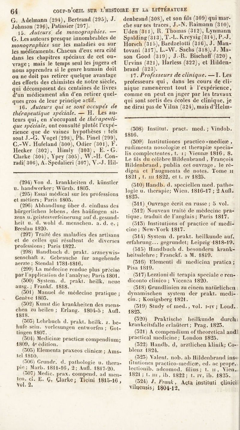 G. Adelmann (294), Bertrand (295), J. Johnson (29g), Pâtissier (297). 15. Auteurs] de monographies. — G. Les auteurs presque innombrables de monographies sur les maladies ou sur les médicaments. Chacun d’eux sera cite dans les chapitres spéciaux de cet ou- vrage ; mais le temps seul les jugera et nous apprendra si le genre humain doit ou ne doit pas retirer quelque avantage des efforts des chimistes de notre siècle, qui décomposent des centaines de livres d’un médicament afin d’en retirer quel- ques gros de leur principe actif. 16. Auteurs qui se sont occupes de thérapeutique spéciale. — H. Les au- teurs qui, en s’occupant de thérapeuti- que spéciale, ont consulté plutôt l’expé- rience que de vaines hypothèses : tels sont J.-G. Vogel (298), Ph. Pinel (299), C.-W. Hufeland (300), Odier (301), F. Heeker (302), Himly (303) , E. - G. Clarke (304), Ypey (305), W.-LI. Con- rad^ 306), A.. Spedalieri (307), Y.-J. Hil- (294) Von d. krankheiten d. künstler u. handwerker; Würzb. 1805. (295) Essai médical sur les professions et métiers; Paris 1805. (296) Àbhandlung liber d. einfluss des bürgerlichen lebens, des baüfmgen sit- zens u. geistesverfeinerung auf d.gesund- lieit u. d. wohl d. menschen. a. d. e. ; Breslau 1820. (297) Traité des maladies des artisans et de celles qui résultent de diverses professions; Paris 1822. (298) Handbuch d. prakt. arzneywis- senschaft z. Gebraucbe fur angehende aerzte ; Stendal 1781-1816. (299) La médecine rendue plus précise par l’application de l’analyse; Paris 1801. (300) System, d. prakt. heilk, neue ausg. ; Frankf. 1818. (301) Manuel de médecine pratique ; Genève 1803. (302) Kunst die krankheiten des mens- chen zu beilen ; Erlang. 1804-5 ; Aufl. 1818. (303) Lebrbucli d. prakt. heilk. z. be« bufe sein, vorlesungen entworfen ; Gol- tingen 1807. (504) Medicinæ practicæ compendium; 1809, 4e édition. (305) Elementa praxeos clinicæ ; Ams- tel 1810, (306) Grundr. d. pathologie u. théra- pie; Marb. 1811-16, 2; Àufl. 1817-20. (307) Medic. prax. compend. ad men- ten. cl. E. Ç, Çlarke ; Tiçini 1815-16, vol. 2. denbrand (308), et son fils (309) qui mar- che sur ses traces, J.-N. Raimann (310), Uden (311), R. Thomas (312), Lynmann Spalding(313), T.-L. Kreysig (314), P.-J. Horsch (315), Bardzelotti (316), J. Man- tovani (317), L.-W. Sachs (318), J. Ma- son Good (319), J.-R. Bischoff (320) , Urvins (321), Harless (322), et Hilden- brand (323). 17. Professeurs de clinique. —I. Les professeurs qui, dans les cours de cli- nique ramenèrent tout à l’expérience, comme on peut en juger par les travaux qui sont sortis des écoles de clinique, je ne dirai pas de Vilna (324), mais d’Helm- (308) Institut, pract. med. ; Vindob. 1816. (509) Institutiones practico-medieæ , rudimenta nosologiæ et therapiæ specia- lis complectentes, t. i; Yiennæ 1816, 8. Le fils du célèbre Ilildenbrand , François Hildenbrand , publia cet ouvrage , le ré- digea et l’augmenta de notes. Tome n 1821 , t. ni 1822, et t. iv 1825. (310) Handb. d. speciellen med. patho- logie u. thérapie; Wien. 1816-17 ; 2 Aufl. 1823. (511) Ouvrage écrit en russe ; 5 vol. (512) Nouveau traité de médecine pra- tique, traduit de l’anglais; Paris 1817. (515) Institutions of practice of medi- cine ; New-York 1817. (314) System d. prakt. lieilkunde auf. erfahrung... gegrundet; Leipzig 1818-19. (515) Handbuch d. besondern krank- heitsslelire ; Franckf. a M. 1819. (316) Elementi di medicina pratica ; Pisa 1819. (517) Lezzioni di terapia spéciale e ren- diconto clinico ; Vicenza 1820. (318) Grundlinien zu einem nalürlicben dynamischen system der prakt. medi- cin.; Konigsberg 1821. (519) Study of med., vol. i-iv ; Lond. 1825. (520) Praktische heilkunde durcïi krankeitsfalle erlaütert; Prag, 1823. (521) A compendium of theoretical and practical medicine; London 1825. (522) Handb. d, arztlichen klinik; Co- blenz 1824. (323) Valent, nob. ab Hildenbrand ins- titutiones practico-medicse, ed. ac propr. lectionib. adcomod. filius ; t. ii , Vieil. 1821 ; t. m , ib. 1822 ; t. iv, ib. 1825. (524) J. Frank, Açta institut! çlinici viluensis; 1804-12.