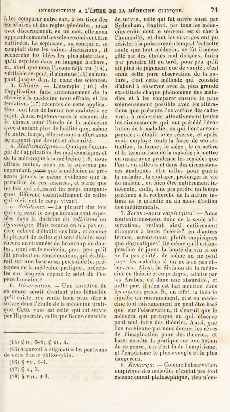 a les comparer entre eux, à en tirer des corollaires et des règles générales, mais avec discernement; en un mot, elle nous apprend commentles sciences doivent être cultivées. Le sophisme, au contraire, se complaît dans les vaines discussions , il recherche les idées les plus abstraites , qu’il exprime dans un langage barbare, et, ainsi que nous l’avons déjà vu (14), véritable serpent, il s’insinue (15) en ram- pant jusque dans le cœur des sciences. 3. Chimie. —- L’exemple ( 16 ) de l’application faite anciennement de la chimie à la médecine nous effraie, et les tentatives (17) récentes de cette applica- tion sont loin de bannir nos craintes à ce sujet. Aussi rejetons-nous le secours de la chimie pour l’étude de la médecine avec d’autant plus de facilité que, même de notre temps, elle nenous a offert sous ce rapport que doutes et obscurité. 4. Mathématiques.—Quoique l’exem- ple de l’application des mathématiques et de la mécanique à la médecine (i8) nous effraie moins, nous ne le suivrons pas cependant, pac&amp;e que la médecine ne pré- sente jamais la même évidence que la première de ces sciences, et parce que les lois qui régissent les corps inorgani- ques diffèrent essentiellement de celles qui régissent le corps vivant. 5. Solidisme.—La plupart des lois qui régissent le corps humain sont expo- sées dans la doctrine du solidisme ou dynamique. Mais comme on n’a pas en- core achevé d’établir ces lois , et comme la plupart de celles qui sont établies sont encore environnées de beaucoup de dou- tes, quel est le médecin, pour peu qu’il fût prudent ou consciencieux, qui établi- rait sur une base aussi peu solide les pré- ceptes de la médecine pratique , précep- tes sur lesquels repose le salut de l’es- pèce humaine ? 6. Observation. — Une tentative de ce genre serait d’autant plus blâmable qu’il existe,une route bien plus sûre à suivre dans l’étude de la médecine prati- que. Cette voie est celle qui fut suivie par Hippocrate, celle que Bacon conseille I, —. (14) §n, 5-4; § xi, 4. (15) Algarotti a stigmatisé les partisans de cette fausse philosophie. (16) § vii, 1-4. (17) §x,5. (18) § viii, 1-2. de suivre, celle qui fut suivie aussi par Sydenham , Baglivi, par tous les méde- cins enfin dont le souvenir est si cher à l’humanité, et dont les ouvrages ont pu résistera la puissance du temps.C’est cette route que tout médecin, se fût-il même gâté par des études mal dirigées, finira par prendre tôt ou tard, pour peu qu’il ait plus de jugement que de vanité ; c’est enfin cette pure observation de la na- ture, c’est cette méthode qui consiste d’abord à observer avec la plus grande exactitude chaque phénomène des mala- dies et à les comparer ensuite le plus soigneusement possible avec les altéra- tions que présente l’ouverture des cada- vres ; à rechercher attentivement toutes les circonstances qui ont précédé l’évo- lution de la maladie, ou qui l’ont accom- pagnée; à établir avec réserve, et après avoir employé toute la force de son at- tention, la forme, le siège , le caractère et la terminaison de la maladie ; à mettre en usage avec prudence les remèdes que l’on a vu ailleurs et dans des circonstan- ces analogues être utiles pour guérir la maladie , la soulager, prolonger la vie du malade , ou bien être entièrement in- nocente; enfin, à ne pas perdre un temps précieux à la recherche de la nature in- time de la maladie ou du mode d’action des médicaments. 7. Serons-nous empiriques? —Nous eontcnterons-nous donc de la seule ob- servation , restant ainsi entièrement étrangers à toute théorie? en d’autres termes, serons-nous plutôt empiriques que dogmatiques? De même qu’il est im- possible de juger la bonté du vin si on ne l’a pas goûté , de même on ne peut juger les maladies si on ne les a pas ob- servées. Ainsi, la division de la méde- cine en théorie et en pratique, admise par les Arabes, est donc une absurdité, et nulle part il n’en est fait mention dans les auteurs grecs. Si, en effet, la théorie signifie un raisonnement, et si en méde- cine tout raisonnement ne peut être basé que sur l’observation, il s’ensuit que le médecin qui pratique ou qui observe peut seul faire des théories. Aussi, que l’on ne vienne pas nous donner les rêves de l’imagination pour des théories, et baser ensuite la pratique sur une fiction de ce genre, car c’est là de l’empirisme, et l’empirisme le plus aveugle et le plus dangereux. 8. Remarque.— Comme l’observation empirique des maladies n’exclut pas tout raisonnement philosophique, rien n’em-
