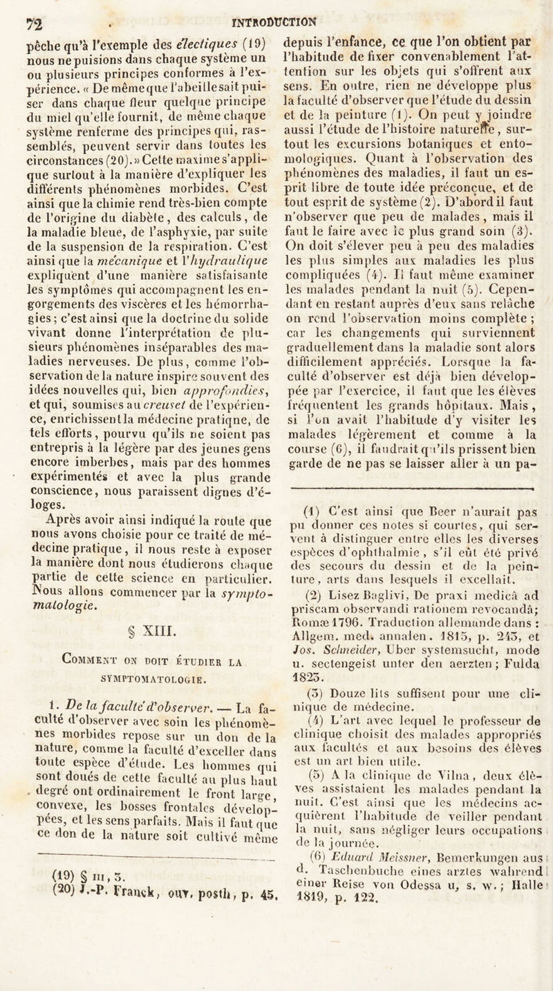 pêche qu’à l'exemple des électiques (19) nous ne puisions dans chaque système un ou plusieurs principes conformes à l’ex- périence. « Demêmeque l’abei lie sait pui- ser dans chaque fleur quelque principe du miel qu’elle fournit, de même chaque système renferme des principes qui, ras- semblés, peuvent servir dans toutes les circonstances (20).» Cette maxime s’appli- que surtout à la manière d’expliquer les différents phénomènes morbides. C’est ainsi que la chimie rend très-bien compte de l’origine du diabète, des calculs, de la maladie bleue, de l’asphyxie, par suite de la suspension de la respiration. C’est ainsique la mécanique et Yhydraulique expliquent d’une manière satisfaisante les symptômes qui accompagnent les en- gorgements des viscères et les hémorrha- gies ; c’est ainsi que la doctrine du solide vivant donne l'interprétation de plu- sieurs phénomènes inséparables des ma- ladies nerveuses. De plus, comme l’ob- servation delà nature inspire souvent des idées nouvelles qui, bien approfondies, et qui, soumises au creuset de l’expérien- ce, enrichissent la médecine pratiqne, de tels efforts, pourvu qu’ils ne soient pas entrepris à la légère par des jeunes gens encore imberbes, mais par des hommes expérimentés et avec la plus grande conscience, nous paraissent dignes d’é- loges. Après avoir ainsi indiqué la route que nous avons choisie pour ce traité de mé- decine pratique, il nous reste à exposer la manière dont nous étudierons chaque partie de cette science en particulier. INous allons commencer par la sympto- matologie. § XIII. Comment on doit étudier la SYMPTOMATOLOGIE. 1- De la faculté cV observer. — La fa- culté d observer avec soin les phénomè- nes morbides repose sur un don de la nature, comme la faculté d’exceller dans toute espèce d étude. Les hommes qui sont doues de cette faculté au plus haut degré ont ordinairement le front large, convexe, les bosses frontales dévelop- pées, et les sens parfaits. Mais il faut que ce don de la nature soit cultivé même (19) § in, 3. (20) J.-p. Franck, ohy, posth, p. 45, depuis l’enfance, ce que l’on obtient par l’habitude de fixer convenablement l'at- tention sur les objets qui s’offrent aux sens. En outre, rien ne développe plus la faculté d’observer que l’étude du dessin et de la peinture (l). On peut y joindre aussi l’étude de l’histoire naturefte , sur- tout les excursions botaniques et ento- mologiques. Quant à l’observation des phénomènes des maladies, il faut un es- prit libre de toute idée préconçue, et de tout esprit de système (2). D’abord il faut n’observer que peu de malades, mais il faut le faire avec le plus grand soin (3). On doit s’élever peu à peu des maladies les plus simples aux maladies les plus compliquées (4). Il faut même examiner les malades pendant la nuit (5). Cepen- dant en restant auprès d’eux sans relâche on rend l’observation moins complète ; car les changements qui surviennent graduellement dans la maladie sont alors difficilement appréciés. Lorsque la fa- culté d’observer est déjà bien dévelop- pée par l’exercice, il faut que les élèves fréquentent les grands hôpitaux. Mais , si l’on avait l’habitude d’y visiter les malades légèrement et comme à la course (6), il faudrait qu’ils prissent bien garde de ne pas se laisser aller à un pa- (1) C’est ainsi que Beer n’aurait pas pu donner ces notes si courtes, qui ser- vent à distinguer entre elles les diverses espèces d’ophthalmie , s’il eût été privé des secours du dessin et de la pein- ture, arts dans lesquels il excellait. (2) Lisez Baglivi, De praxi medicâ ad priscam obscrvancli rationem revocandâ; Romæl796. Traduction allemande dans : Àllgeni. med. annalen. 1815, p. 243, et Jos. Schneider, Uber systemsucht, mode u. sectengeist unter den aerzten ; Fui cia 1823. (3) Douze lits suffisent pour une cli- nique de médecine. (4) L’art avec lequel le professeur de clinique choisit des malades appropriés aux facultés et aux besoins des élèves est un art bien utile. (5) A la clinique de Yilna , deux élè- ves assistaient les malades pendant la nuit. C’est ainsi que les médecins ac- quièrent l’habitude de veiller pendant la nuit, sans négliger leurs occupations de la journée. (6) Eduard Meissner, Bernerkungen aus d. Taschenbuche eines arztes wahrend einer Reise von Odessa u, s, w. ; Halle 1819, p. 122.