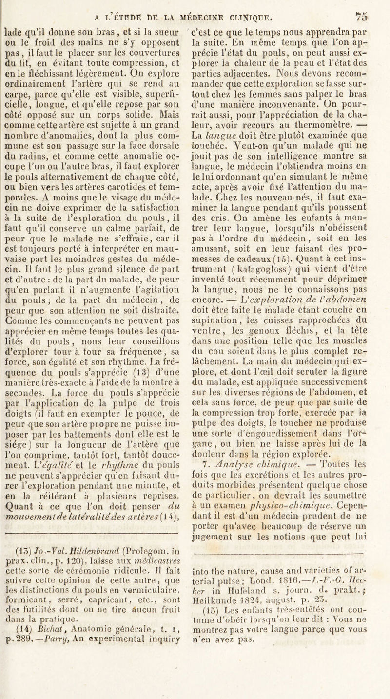 lade qu’il donne son bras, et si la sueur ou le froid des mains ne s’y opposent pas, il faut le placer sur les couvertures du lit, en évitant toute compression, et en le fléchissant légèrement. On explore ordinairement l’artère qui se rend au carpe, parce qu’elle est visible, superfi- cielle, longue, et qu’elle repose par son côté opposé sur un corps solide. Mais comme cette artère est sujette à un grand nombre d’anomalies, dont la plus com- mune est son passage sur la face dorsale du radius, et comme cette anomalie oc- cupe l’un ou l’autre bras, il faut explorer le pouls alternativement de chaque côté, ou bien vers les artères carotides et tem- porales. A moins que le visage du méde- cin ne doive exprimer de la satisfaction a la suite de l’exploration du pouls, il faut qu’il conserve un calme parfait, de peur que le malade ne s’effraie, car il est toujours porté à interpréter en mau- vaise part les moindres gestes du méde- cin. Il faut le plus grand silence de part et d’autre : de la part du malade, de peur qu’en parlant il n’augmente l’agitation du pouls ; de la part du médecin, de peur que son attention ne soit distraite. Gomme les commençants ne peuvent pas apprécier en même temps toutes les qua- lités du pouls, nous leur conseillons d’explorer tour à tour sa fréquence, sa force, son égalité et son rhylhme. ha fré- quence du pouls s’apprécie (13) d’une manière très-exacte à l’aide de la montre à secondes. La force du pouls s’apprécie par l’application de la pulpe de trois doigts (il faut en exempter le pouce, de peur que son artère propre ne puisse im- poser par les battements dont elle est le siège) sur la longueur de l’artère que l'on comprime, tantôt fort, tantôt douce- ment. L'égalité et le rhythme du pouls ne peuvent s’apprécier qu’en faisant du- rer l’exploration pendant une minute, et en la réitérant à plusieurs reprises. Quant à ce que l’on doit penser du mouvementde latéralité des artères ( 14), (13) Jo.-Val. Hildenbrand (Prolegom. in prax. clin., p. 120), laisse aux médicastres cette sorte de cérémonie ridicule. Il fait suivre cette opinion de cette autre, que les distinctions du pouls en vermiculaire, formicant, serré, capricant, etc., sont des futilités dont on ne tire aucun fruit dans la pratique. (14) Bichatt Anatomie générale, t. i, p.289.—Parry, An experimental inquiry c’cst ce que le temps nous apprendra par la suite. En même temps que l’on ap- précie l’état du pouls, on peut aussi ex- plorer la chaleur de la peau et l’état des parties adjacentes. Nous devons recom- mander que cette exploration se fasse sur- tout chez les femmes sans palper le bras d’une manière inconvenante. On pour- rait aussi, pour l’appréciation de la cha- leur, avoir recours au thermomètre. — La langue doit être plutôt examinée que touchée. Veut-on qu’un malade qui ne jouit pas de son intelligence montre sa langue, le médecin l’obtiendra moins en le lui ordonnant qu’en simulant le même acte, après avoir fixé l’attention du ma- lade. Chez les nouveau nés, il faut exa- miner la langue pendant qu’ils poussent des cris. On amène les enfants à mon- trer leur langue, lorsqu’ils n’obéissent pas à l’ordre du médecin, soit en les amusant, soit en leur faisant des pro- messes de cadeaux (15). Quant à cet ins- trument ( katagogloss) qui vient d’être inventé tout récemment pour déprimer la langue, nous ne le connaissons pas encore. — U exploration de C abdomen doit être faite le malade étant couché en supination, les cuisses rapprochées du ventre, les genoux fléchis, et la tête dans une position telle que les muscles du cou soient dans le plus complet re- lâchement. La main du médecin qui ex- plore, et dont l’œil doit scruter la figure du malade, est appliquée successivement sur les diverses régions de l’abdomen, et cela sans force, de peur que par suite de la compression trop forte, exercée par la pulpe des doigîs, le toucher ne produise une sorte d’engourdissement dans l’or- gane , ou bien ne laisse après lui de la douleur dans la région explorée. 7. Analyse chimique. — Toutes les fois que les excrétions et les autres pro- duits morbides présentent quelque chose de particulier, on devrait les soumettre à un examen physico-chimique. Cepen- dant il est d’un médecin prudent de ne porter qu’avec beaucoup de réserve un jugement sur les notions que peut lui into the nature, cause andvarieties of ar- terial puise; Lond. 1816.—J.-F.-G. Hec- ker in Hufeland s. journ. cL pralst. ; Heilkuncle 1824, august. p. 23. (15) Les enfants très-entêtés ont cou- tume d’obéir lorsqu’on leur dit : Tous ne montrez pas votre langue parce que vous n’en avez pas.