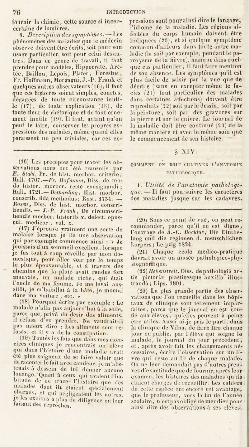 fournir la chimie, cette source si incer- certaine de lumières. 8. Description des symptômes. — Les phénomènes des maladies que le médecin observe doivent être écrits, soit pour son usage particulier, soit pour celui des au- tres. Dans ce genre de travail, il laut prendre pour modèles, Hippocrate, Aré- tée, Baillou, Lepois, Plater, Forestus, Fr. Hoffmann, Morgagni, J.-P. Frank et quelques autres observateurs (16); il faut que ces histoires soient simples, courtes, dégagées de toute circonstance inuti- le (l7) , de toute explication (18), de toute fleur de rhétorique et de tout orne- ment inutile (19). Il faut, autant qu’on peut le faire, conserver les propres ex- pressions des malades, même quand elles paraissent un peu triviales, car ces ex- pressions sont pour ainsi dire le langage, l’idiome de la maladie. Les régions af- fectées du corps humain doivent être indiquées (20), et si quelque symptôme commun d’ailleurs dans toute autre ma- ladie (la soif par exemple, pendant le pa- roxysme de ia fièvre), manque dans quel- que cas particulier, il faut faire mention de son absence. Les symptômes qu’il est plus facile de saisir par la vue que de décrire (sans en excepter même le fa- ciès (21) tout particulier des malades dans certaines affections) doivent être reproduits (22) soit parle dessin, soit par la peinture, soit par des gravures sur la pierre et sur le cuivre. Le journal de la maladie doit-être continué (23) de la même manière et avec le même soin que le commencement de son histoire. (IG) Les préceptes pour tracer les ob- servations nous ont été transmis par E. Stahl, Pr. de h ist. morbor. criterio ; Hall. 1707.—Fr. Hofmann, Diss. de mo- do histor. morbor. rectè consignancli ; Hall. 1721. — Detharding, llist. morbor. conscrib. fida mefhodus ; Rost. 1734. — Bosen , Diss. de liist. morbor. conscri- bendis. —~ J.-P. Frank, De circumscri- bendis morbor. liistoriis v. delect. opus- cul. medicor., vol. x. (17) J’éprouve vraiment une sorte de malaise lorsque je lis une observation qui par exemple commence ainsi : « Je jouissais d’un sommeil excellent, lorsque je fus tout à coup réveillé par mon do- mestique, pour aller voir par le temps le plus épouvantable, et à travers des chemins que la pluie avait rendus fort mauvais, un malade riche, qui était ronde de ma femme. Je me levai aus- sitôt, je m’habillai à la hâte, je montai dans ma voiture , etc. » (18) Pourquoi écrire par exemple : Le malade n’alla pas aujourd’hui à la selle, parce que, privé du désir des aliments, il refusa d’en prendre. Ne vaudrait-il pas mieux dire : Les aliments sont re- tusés, et il y a de la constipation. . (1^) foutes les fois que dans mes exer- cices cliniques je rencontrais un élève qui dans l’histoire d’une maladie avait été plus soigneux de se faire valoir que de raconter le fait avec candeur, je m'abs- tenais a dessein de lui donner aucune louange. Quant à ceux qui avaient l’ha- bitude de ne tracer l’histoire que des malades dont ils étaient spécialement chargés, et qui négligeaient les autres, je es excitais à plus de diligence en leur faisant des reproches. § XIY. COMMENT ON DOIT. CULTIVER L’ANATOMIE PATHOLOGIQUE. 1. Utilité de Vanatomie pathologi- que. — Il faut poursuivre les caractères des maladies jusque sur les cadavres. (20) Sous ce point de vue, on peut re- commander, parce qu’il en est digne, l’ouvrage de À.-C. Bockius, Die Einthe- lung und die regionen d. menschlichen korpers; Leipzig 1824. (21) Chaque école medico-pratique devrait avoir un musée pathologico-phy- sioguomique. (22) Hebenstreit, Diss. depathologià ar- tis pictoriæ plasticesque auxilio illus- trandâ ; Lips. 1801. (23) La plus grande partie des obser- vations que l’on recueille dans les hôpi- taux de clinique sont tellement impar- faites, parce que le journal en est con- fié aux élèves, qu’elles peuvent à peine être utiles. Aussi ai-je pris le parti, dans la clinique de Yiîna, de faire lire chaque jour en public, par l’élève qui soigne le malade, le journal du jour précédent, et, après avoir fait les changements né- cessaires, écrire l’observation sur un li- vre qui reste au lit de chaque malade. On ne leur demandait pas d’autres preu- ves d’exactitude que de fournir, après leur examen, les histoires des maladies qu’ils étaient chargés de recueillir. Les cahiers de cette espèce ont encore cet avantage, que le professeur, vers la fin de l’année scolaire, n’est pas obligé de mendier pour ainsi dire des observations à ses élèves.
