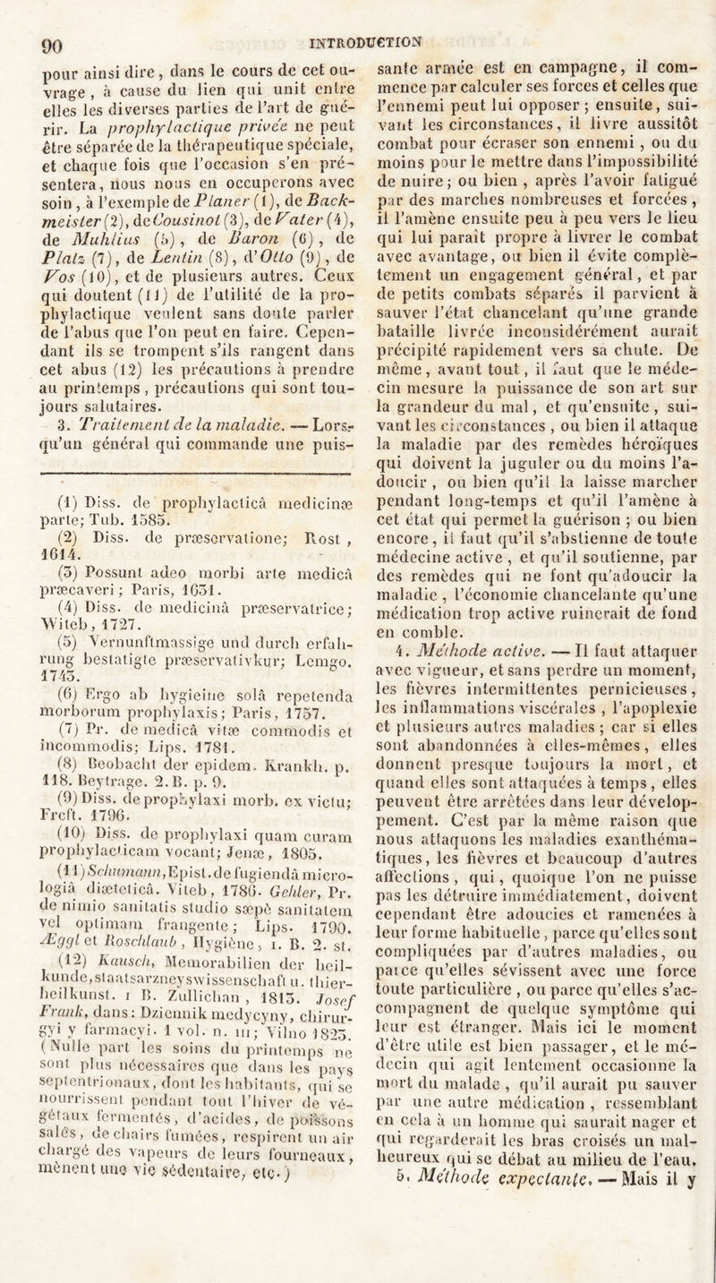 pour ainsi dire , dans le cours de cet ou- vrage , à cause du lien qui unit entre elles les diverses parties de l’art de gué- rir. La prophylactique privée ne peut être séparée de la thérapeutique spéciale, et chaque fois que l’occasion s’en pré- sentera, nous nous en occuperons avec soin , à l’exemple de Planer {1), de Back- meister (2), deOousinol (3), de Fater{4), de Muhlius (5), de Baron (G) , de Plaiz (7), de Lentin (8), d'Otto (P), de Vos (10), et de plusieurs autres. Ceux qui doutent (11) de l’utilité de la pro- phylactique veulent sans doute parler de l’abus que l’on peut en faire. Cepen- dant ils se trompent s’ils rangent dans cet abus (12) les précautions à prendre au printemps , précautions qui sont tou- jours salutaires. 3. Traitement de la maladie. — Lors- qu’un général qui commande une puis- (1) Diss. de prophylacticâ rnedicinæ parte; Tub. 1585. (2) Diss. de præsorvatione; Rost , 1614. (5) Possunl adeo morbi arte medicâ præcaveri ; Paris, 1651. (4) Diss. de medicinâ præservatrice ; Witeb, 1727. (5) Vernunftmassige und durcli erfah- rung bestatigte præservativkur; Lemgo. 1745. (6) Ergo ab liygieine solâ repetenda morborum prophylaxis ; Paris, 1757. (7) Pr. de medicâ vifæ commodis et incommodis; Lips. 1781. (8) Beobacht der epidem. Krankh. p. 118. Beytrage. 2. P», p. 9. (9) Diss. deprophylaxi morb. ex viclu: Frcft. 1796. (10) Diss. de propbylaxi quam curam prophylacticam vocant; Jenæ, 1805. ( 11 ) Schumann, E p ist. d e fugi en dâ ni i e r o - logiâ diæteticâ. Yiteb, 1786. Gehler, Pr. de nimio sanitatis studio sæpô sanitatern vcl optimam frangente ; Lips. 1790. ÆgglQt llosclilaub , Hygiène > i. B. 2. st. (12) Kauscli, Memorabilien der beil- ku n d e, s t a a t s a r z n e y s w i s s e n s c h a fl. u. thier- beilkunst. i B. Zullichan , 1815. Josef Frank, dans: Dziennik medycyny, chirur- gyi y farmaeyi. 1 vol. n. m; Yi'lno 1825. (Nulle part les soins du printemps ne sont plus nécessaires que dans les pays septentrionaux, dont les habitants, qui se nourrissent pendant tout l’hiver de vé- gétaux fermentés, d’acides, de poissons salés, de chairs fumées, respirent un air chargé des vapeurs de leurs fourneaux, mènent une vie sédentaire, etc*) santé armée est en campagne, il com- mence par calculer ses forces et celles que l’ennemi peut lui opposer ; ensuite, sui- vant les circonstances, il livre aussitôt combat pour écraser son ennemi, ou du moins pour le mettre dans l’impossibilité de nuire; ou bien , après l’avoir fatigué par des marches nombreuses et forcées , il l’amène ensuite peu à peu vers le lieu qui lui paraît propre à livrer le combat avec avantage, ou bien il évite complè- tement un engagement général, et par de petits combats séparés il parvient à sauver l’état chancelant qu’une grande bataille livrée inconsidérément aurait précipité rapidement vers sa chute. De môme, avant tout, il faut que le méde- cin mesure la puissance de son art sur la grandeur du mal, et qu’ensuite , sui- vant les circonstances , ou bien il attaque la maladie par des remèdes héroïques qui doivent la juguler ou du moins l’a- doucir , ou bien qu’il la laisse marcher pendant long-temps et qu’il l’amène à cet état qui permet la guérison ; ou bien encore, ii faut qu’il s’abstienne detoule médecine active , et qu’il soutienne, par des remèdes qui ne font qu’adoucir la maladie , l’économie chancelante qu’une médication trop active ruinerait de fond en comble. 4. Méthode active. —Il faut attaquer avec vigueur, et sans perdre un moment, les fièvres intermittentes pernicieuses, les inflammations viscérales , l’apoplexie et plusieurs autres maladies ; car si elles sont abandonnées à elles-mêmes, elles donnent presque toujours la mort, et quand elles sont attaquées à temps, elles peuvent être arrêtées dans leur dévelop- pement. C’est par la même raison que nous attaquons les maladies exanthéma- tiques, les fièvres et beaucoup d’autres affections , qui, quoique l’on ne puisse pas les détruire immédiatement, doivent cependant être adoucies et ramenées à leur forme habituelle, parce qu’elles sont compliquées par d’autres maladies, ou paice qu’elles sévissent avec une force toute particulière , ou parce qu’elles s’ac- compagnent de quelque symptôme qui leur est étranger. Mais ici le moment d’être utile est bien passager, et le mé- decin qui agit lentement occasionne la mort du malade , qu’il aurait pu sauver par une autre médication , ressemblant en cela à un homme qui saurait nager et qui regarderait les bras croisés un mal- heureux qui se débat au milieu de l’eau. 6. Méthode expçclanlç, — Mais il y