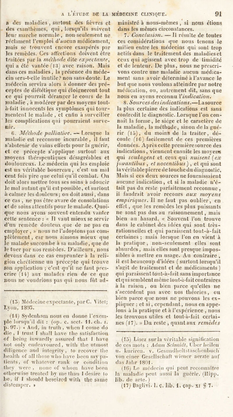 a des maladies , surtout des fièvres et des exanthèmes, qui, lorsqu’ils suivent leur marche normale , non seulement ne réclament l’emploi d’aucun médicament, mais se trouvent encore exaspérés par les remèdes. Ces affections doivent être traitées par la méthode dite expectante, qui a été vantée (13) avec raison. Mais dans ces maladies , la présence du méde- cin sera-t-elle inutile? non sans doute. Le médecin servira alors à donner des pré- ceptes de diététique qui éloigneront tout ce qui pourrait déranger le cours de la maladie , à modérer par des moyens tout- à-fait innocents les symptômes qui tour- mentent le malade , et enfin à surveiller les complications qui pourraient surve- nir. G. Méthode palliative. Lorsque la maladie est reconnue incurable, il faut s’abstenir de vains efforts pour la guérir, et ce précepte s’applique surtout aux moyens thérapeutiques désagréables et douloureux. Le médecin qui les emploie est un véritable bourreau, c’est un mal cent fois pire que celui qu’il combat. On doit alors mettre tous ses soins à adoucir le mal autant qu’il est possible, et surtout à calmer les douleurs ; on doit aussi, dans ce cas , ne pas être avare de consolations et de soins attentifs pour le malade. Quoi- que nous ayons souvent entendu vanter cette sentence : « Fl vaut mieux se servir d’un remède douteux que de ne pas en employer , » nous ne l’adoptons pas com- plètement , car nous aimons mieux que le malade succombe à sa maladie, que de le tuer par nos remèdes. D’ailleurs, nous devons dans ce cas emprunter à la reli- gion chrétienne un précepte qui trouve son application ; c’est qu’il ne faut pres- crire (14) aux malades rien de ce que nous ne voudrions pas qui nous fût ad- (13) Médecine expectante, par C. Yitet; Lyon, 1805. (14) Sydenham nous en donne l’exem- ple lorsqu’il dit : (op. c. sect. 11. ch. i. p. 97.) « And, in Irutli, when I corne do die, I trust I shall bave the satisfaction of being inwardly assurecl that 1 bave not only endeavoured, xvith tbe utmost diligence and integrity, to rccover tbe liealth of ail Ihosoxvho bave been my pa- tients, of xvbatever rank or condition tbey werc , noue of whom bave been othenvise treated by me than 1 desire (o Le, if I should beseized with the saine tlisfempcr. » ministre à nous-mêmes , si nous étions dans les mêmes circonstances. 7. Conclusion. —Il résulte de toutes ces considérations que nous tenons le milieu entre les médecins qui sont trop actifs dans le traitement des maladieset ceux qui agissent avec trop de timidité et de lenteur. De plus, nous ne prescri- vons contre une maladie aucun médica- ment sans avoir déterminé à l’avance le but que nous voulons atteindre par notre médication, ou, autrement dit, sans que nous en avons reconnu Y indication. 8. Sources des indications.—La source la plus certaine des indications est sans contredit le diagnostic. Lorsque l’on con- naît la forme, le siège et le caractère de la maladie , la méthode, sinon de la gué- rir (15), du moins de la traiter, dé- coule (16) facilement de ces premières données. Après cette première source des indications, viennent ensuite les moyens qui soulagent et ceux qui nuisent (ex juvantihus , et noceniibus ), et qui sont la véritable pierre de touche du diagnostic. Mais si ces deux sources ne fournissaient aucune indication, et si la maladie n’é- tait pas du reste parfaitement reconnue , il faudrait avoir recours aux moyens empiriques. Il ne faut pas oublier, en effet, que les remèdes les plus puissants ne sont pas dus au raisonnement, mais bien au hasard. « Souvent l’on trouve dans le cabinet des idées qui sont très- rationneiles et qui paraissent tout-à-fait certaines ; mais lorsque l’on en vient à la pratique , non-seulement elles sont absurdes , mais elles sont presque impos- sibles à mettre en usage. Au contraire , il est beaucoup d’idées ( surtout lorsqu’il s’agit de traitement et de médicaments) qui paraissent tout-à-fait sans importance et qui semblent même tout-à-fait contraires à la raison , ou bien parce qu’elles ne s’accordent pas avec nos théories, ou bien parce que nous ne pouvons les ex- pliquer ; et si, cependant, nous en appe- lons à la pratique et à l’expérience , nous les trouvons utiles et tout-à-fait certai- nes (17). » Du reste , quant aux remèdes (15) Lisez sur la véritable signification de ces mots : Adam Schmidt, IJber heilen u. kuriren. v. Cesundheitstaschenbueh von einer Gesellschaft wiener aerztc auf clas Jahr 1 801. (16) Le médecin qui peut reconnaître la maladie peut aussi la guérir, (lîipp. lib. de arte.) (17) BagliYi. 1, ç. lib, 1. çap. xi § 7.