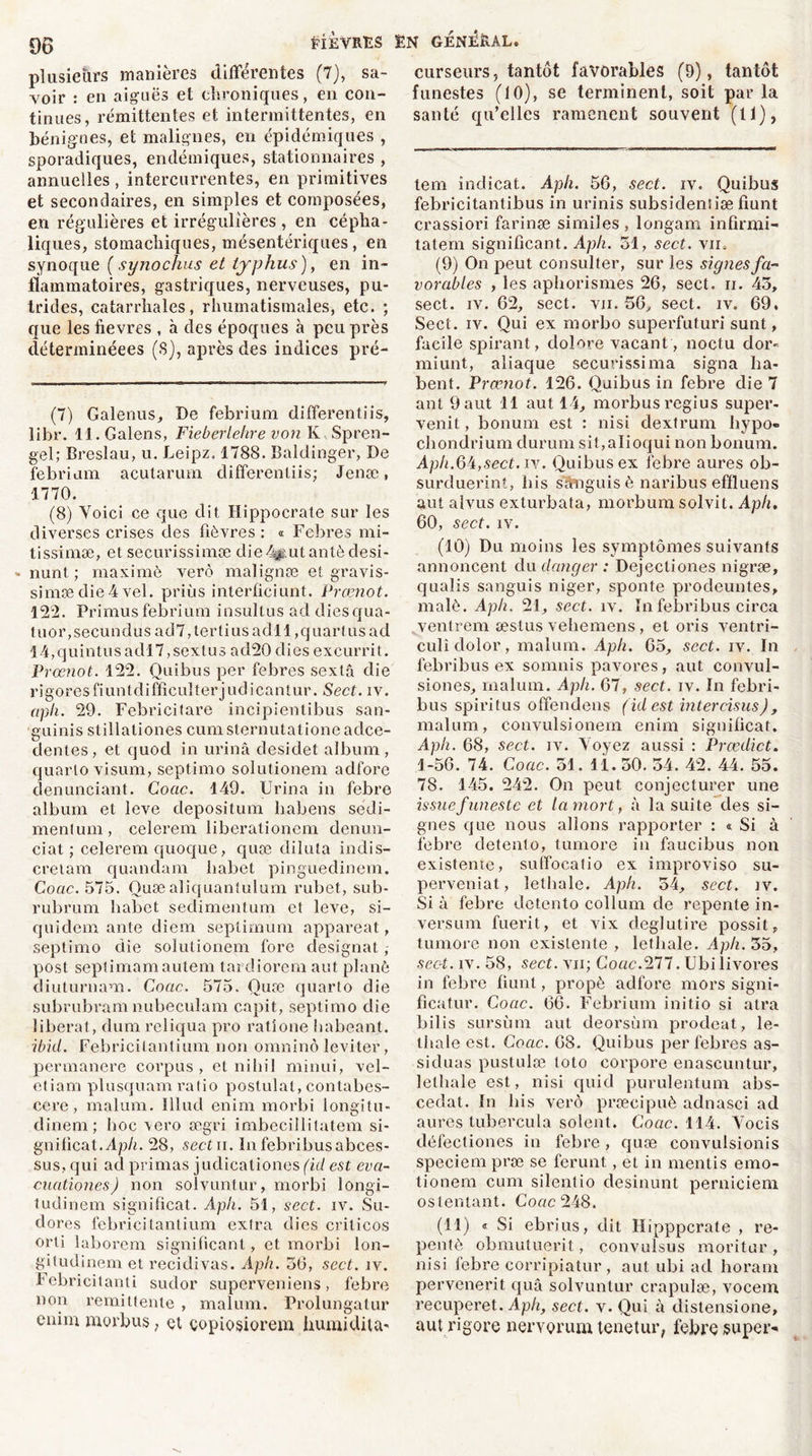 plusieurs manières différentes (7), sa- voir : en aiguës et chroniques, en con- tinues, rémittentes et intermittentes, en bénignes, et malignes, en épidémiques , sporadiques, endémiques, stationnaires , annuelles, intercurrentes, en primitives et secondaires, en simples et composées, en régulières et irrégulières , en cépha- liques, stomachiques, mésentériques, en synoque (synochus et typhus), en in- flammatoires, gastriques, nerveuses, pu- trides, catarrhales, rhumatismales, etc. ; que lesfievres , à des époques à peu près déterminéees (S), après des indices pré- (7) Galenus, De febrium differentiis, libr. 11. Galens, Fieberlehre von K, Spren- gel; Breslau, u. Deipz. 1788. Baldinger, De febrium acutarum differentiis; Jenæ, 1770. (8) Voici ce que dît Hippocrate sur les diverses crises des fièvres : « Febres mi- tissimæ, et securissimæ die%.utantèdesi- * nunt ; maxime verô malignæ cl gravis- simædie4vel. priùs interficiunt. Prœnot. 122. Primusfebrium insultusaddiesqua- t.u or,secundusad7,tertiusadll,quart usad 14,quintusadl7,sextus ad20 dies exeurrit. Prœnot. 122. Quibus per febres sextâ die rigoresfiuntdifficulterjudicantur. Sect. iv. aph. 29. Febricitare incipientibus san- guinis stillationes cumsternutationeadce- dentes, et quod in urina desidet album, quarto visum, septimo solutionem adfore denunciant. Coac. 149. Urina in febre album et leve depositum liabens sedi- menlum, celerem liberationem denun- ciat ; celerem quoque, quæ dilata indis- cretam quandam liabet pinguedinem. Coac. 575. Quæ aliquantulum rubet, sub- rubrum liabet sedimentum et leve, si- quidem ante diem seplimum appareat, septimo die solutionem fore désignât, post septimamautem tardiorem aut plané diuturnam. Coac. 575. Quæ quarto die subrubram nubeculam capit, septimo die libérât, dum reliqua pro ratione habeant. ibid. Febricilantium non omninô leviter, permanere corpus, et nihil minui, vcl- etiam plusquam ratio postulat, contabes- cere , malum. Illud enim morbi longitu- dinem; Iioc \ero ægri imbecillitatem si- gnificat./lp/n 28, sectu. In febribus abces- sus, qui ad primas judicationes (id est eva- cuationes) non soivuntur, morbi longi- tudinem significat. Aph. 51, sect. iv. Su- dores febricitantium extra dies criticos orti laborem significant, et morbi lon- gitudinem et récidivas. Aph. 36, sect. iv. Febricitanti sudor superveniens, febre non rémittente , malum. Prolungatur enim morbus, et çopiosiorem humidita' curseurs, tantôt favorables (9), tantôt funestes (10), se terminent, soit par la santé qu’elles ramènent souvent (11), tem indicat. Aph. 56, sect. iv. Quibus febricitantibus in urinis subsidentiæ fiunt crassiori farinæ similes, longam infirmi- tatem significant. Aph. 51, sect. vm (9) On peut consulter, sur les signes fa- vorables , les aphorismes 26, sect. n. 43, sect. iv. 62, sect. vji. 56, sect. iv. 69. Sect. iv. Qui ex morbo superfuturi sunt, facile spirant, dolore vacant , noctu dor- miunt, aliaque securissima signa ba- bent. Prœnot. 126. Quibus in febre die 7 ant 9 aut 11 aut 14, morbusregius super- venit, bonum est : nisi dextrum bypo» chondrium durum sit,aIioqui non bonum. Aph.6k, sect. iv. Quibus ex febre aures ob- surduerint, bis sanguis è naribus effluens aut alvus exturbata, morbum solvit. Aph. 60, sect. iv. (10) Du moins les symptômes suivants annoncent du danger : Dejecliones nigræ, qualis sanguis niger, sponte prodeuntes, malè. Aph. 21, sect. îv. In febribus circa ventrem æstus vebemens , et oris ventri- culîdolor, malum. Aph. 65, sect. iv. In febribus ex sonnais pavores, aut convul- siones, malum. Aph. 67, sect. iv. In febri- bus spiritus offendens (idest intercisus), malum, convulsionem enim signilicat. Aph. 68, sect. iv. Voyez aussi : Prœdict. 1-56. 74. Coac. 51. 11.50. 34. 42. 44. 55. 78. 145. 242. On peut conjecturer une issue funeste et la mort, à la suite des si- gnes que nous allons rapporter : « Si à febre detento, tumore in faucibus non existente, suffocatio ex improviso su- perveniat, letbale. Aph. 54, sect. iv. Si à febre detento collum de repente in- versum fuerit, et vix deglutire possit, tumore non existente , letbale. Aph. 35, sect. îv. 58, sect. vii; Coac.277. Ubilivores in febre fiunt, propè adfore mors signi- ficatur. Coac. 66. Febrium initio si atra bilis sursùm aut deorsùm prodeat, le- tbale est. Coac. 68. Quibus per febres as- siduas pustulæ loto corpore enascuntur, letbale est, nisi quid purulentum abs- cedat. In bis verô præcipuè adnasci ad aures tubercula soient. Coac. 114. Vocis défectiones in febre , quæ convulsionis speciem præ se ferunt, et in mentis emo- tionem cum silentio desinunt perniciem ostentant. Coac 248. (11) * * Si ebrius, dit Ilipppcrate , re- pentè obmutuerit, convulsus moritur , nisi febre corripiatur, aut ubi ad boram pervenerit quâ soivuntur crapulæ, vocem recuperet. Aph, sect. v. Qui à distensione, aut rigore nervorum tenetur, febre super-