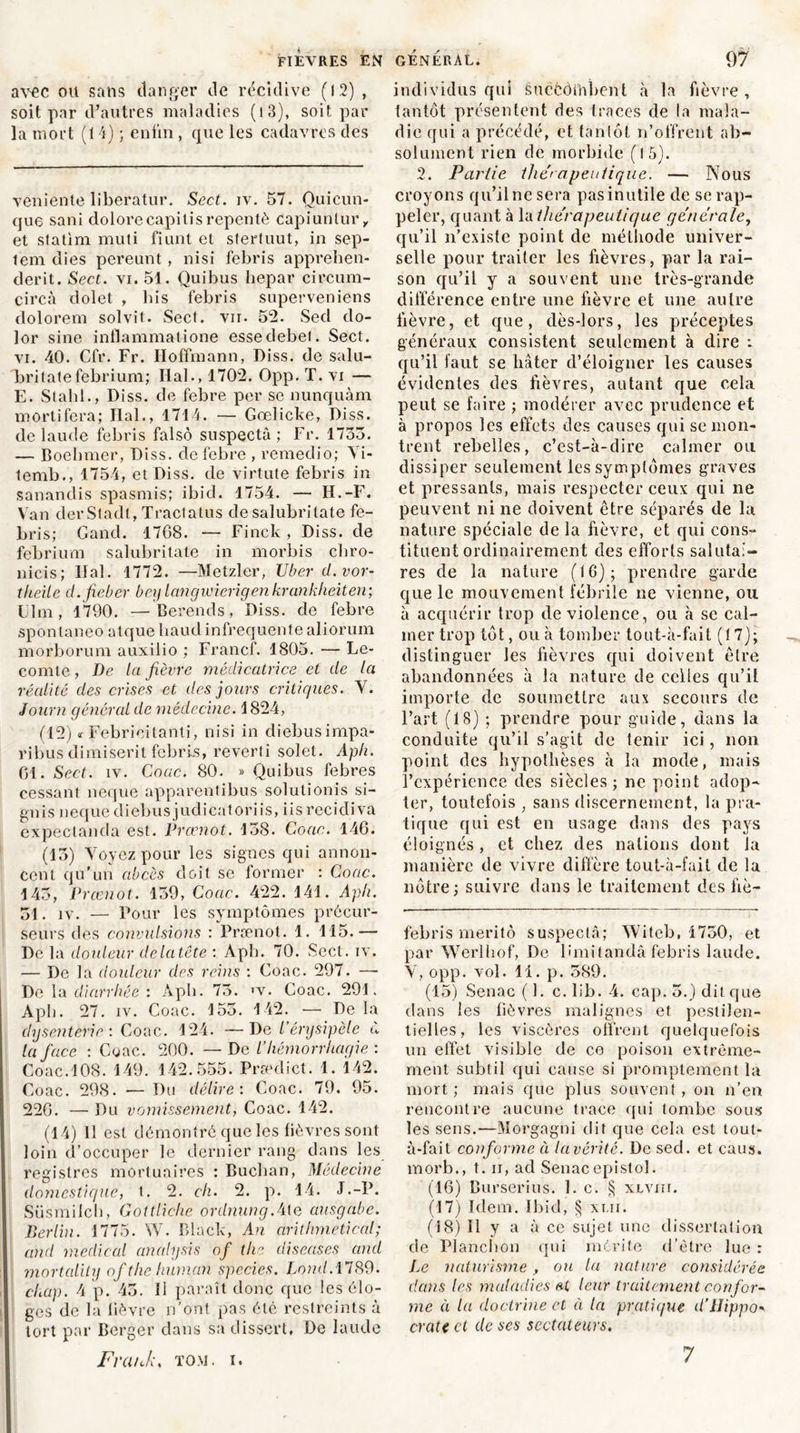 FIEVRES EN avec ou sans danger de récidive (12) , soit par d’autres maladies (i3), soit par la mort (14) ; enfin , que les cadavres des veniente liberatur. Sect. iv. 57. Quicun- que sani dolorecapitisrepentè capiuntur, et statim muti fiunt et sfertuut, in sep- tem dies pereunt, nisi febris apprehen- derit. Sect. vi. 51. Quibus hepar circum- circà dolet , bis febris superveniens dolorem solvit. Sect. vu. 52. Sed do- lor sine inflammatione essedebel. Sect. vi. 40. Cfr. Fr. Hoffmann, Diss. de salu- britate febrium; Hal., 1702. Opp. T. vi — E. Stahl., Diss. de febre per se nunquàm mortifera; Hal., 1714. — Gœlicke, Diss. de laude febris falsô suspecta ; Fr. 1735. — Boehmer, Diss. de febre , remedio; Yi- temb., 1754, et Diss. de virtute febris in sanandis spasmis; ibid. 1754. — H.-F. Van derStadt, Tractatus desalubritate fe- bris; Gand. 1768. — Finck , Diss. de febrium salubritate in morbis cbro- nicis; liai. 1772. —Metzler, U ber d.vor- theile d.fieber bey langwierigenkrankheiten; IJlm, 1790. —Berends, Diss. de febre spontaneo atque liaudinfrequente aliorum morborum auxilio ; Francf. 1805. — Le- comte , De la fièvre médicatrice et de la réalité des crises et des jours critiques. Y. Journ général de médecine. 1824, (12) * Febrieitanti, nisi in diebusimpa- ribus dimiserit febris, reverti solet. Aph. 61. Sect. îv. Coac. 80. » Quibus febres cessant neque apparenfibus solutionis si- gnis neque diebus judicatoriis, iis recidi va expeclanda est. Prœnot. 158. Coac. 146. (13) Voyez pour les signes qui annon- cent qu’un abcès doit se former : Coac. 145, Prœnot. 139, Coac. 422. 141. Aph. 51. iv. — Pour les symptômes précur- seurs des convulsions : Prænot. 1. 115.— De la douleur delatête : Aph. 70. Sect. iv. — De la douleur des reins : Goac. 297. — De la diarrhée : Aph. 75. >v. Coac. 291. Aph. 27. iv. Coac. 153. 142. •— De la dysenterie : Coac. 124. — De l’érysipèle à la face : Coac. 200. — De l’hémorrhagie: Coac.108. 149. 142.555. Prcedict. 1. 142. Coac. 298. —Du délire: Coac. 79. 95. 226. — Du vomissement, Coac. 142. (14) 11 est démontré que les fièvres sont loin d’occuper le dernier rang dans les registres mortuaires : Buchan, Médecine domestique, t. 2. ch. 2. p. 14. J.-P. Süsmilch, Gottliche ordnung.4le ausgabe. Berlin. 1775. W. Black, An arithmetical; and medical analysis of the diseuses and mortality of the human spccies. Loml. 1789. chap. 4 p. 45. Il paraît donc que les élo- ges de la lièvre n’ont pas été restreints à tort par Berger dans sa dissert. De laude Frank, tom. i. GÉNÉRAL. 97 individus qui êuccôihbent à la fièvre , tantôt présentent des traces de la mala- die qui a précédé, et tanlôt n’offrent ab- solument rien de morbide (15). 2. Partie thérapeutique. — Nous croyons qu’il ne sera pas inutile de se rap- peler, quant à la thérapeutique générale, qu’il n’existe point de méthode univer- selle pour traiter les fièvres, par la rai- son qu’il y a souvent une très-grande différence entre une fièvre et une autre lièvre, et que, dès-lors, les préceptes généraux consistent seulement à dire : qu’il faut se hâter d’éloigner les causes évidentes des fièvres, autant que cela peut se faire ; modérer avec prudence et à propos les effets des causes qui se mon- trent rebelles, c’est-à-dire calmer ou dissiper seulement les symptômes graves et pressants, mais respecter ceux qui ne peuvent ni ne doivent être séparés de la nature spéciale de la fièvre, et qui cons- tituent ordinairement des efforts salutai- res de la nature (16); prendre garde que le mouvement fébrile ne vienne, ou à acquérir trop de violence, ou à se cal- mer trop tôt, ou à tomber tout-à-fait (17); distinguer Jes fièvres qui doivent être abandonnées à la nature de celles qu’il importe de soumettre aux secours de l’art (18) ; prendre pour guide, dans la conduite qu’il s’agit de tenir ici, lion point des hypothèses à la mode, mais l’expérience des siècles; ne point adop- ter, toutefois , sans discernement, la pra- tique qui est en usage dans des pays éloignés, et chez des nations dont la manière de vivre diffère tout-à-fait de la nôtre; suivre dans le traitement des fiè- febris meritô suspecta; Witeb, 1750, et par Werlhof, De Hmitandâ febris laude. V, opp. vol. li. p. 589. (15) Senac (1. c. lib. 4. cap. 5.) dit que dans les fièvres malignes et pestilen- tielles, les viscères offrent quelquefois un effet visible de co poison extrême- ment subtil qui cause si promptement la mort ; mais que plus souvent, on n’en rencontre aucune trace qui tombe sous les sens.—Morgagni dit que cela est tout- à-fait conforme à lu vérité. De sed. et eaus. morb., t. ii, ad Senacepistol. (16) Burserius. 1. c. § xlviu. (17) Idem. Ibid, § xui. (18) 11 y a à ce sujet une dissertation de Planchon qui mérite d’être lue: Le naturisme, ou la nature considérée dans les maladies leur traitement confor- me à la doctrine et à la pratique d’Hippo» crate et de ses sectateurs.