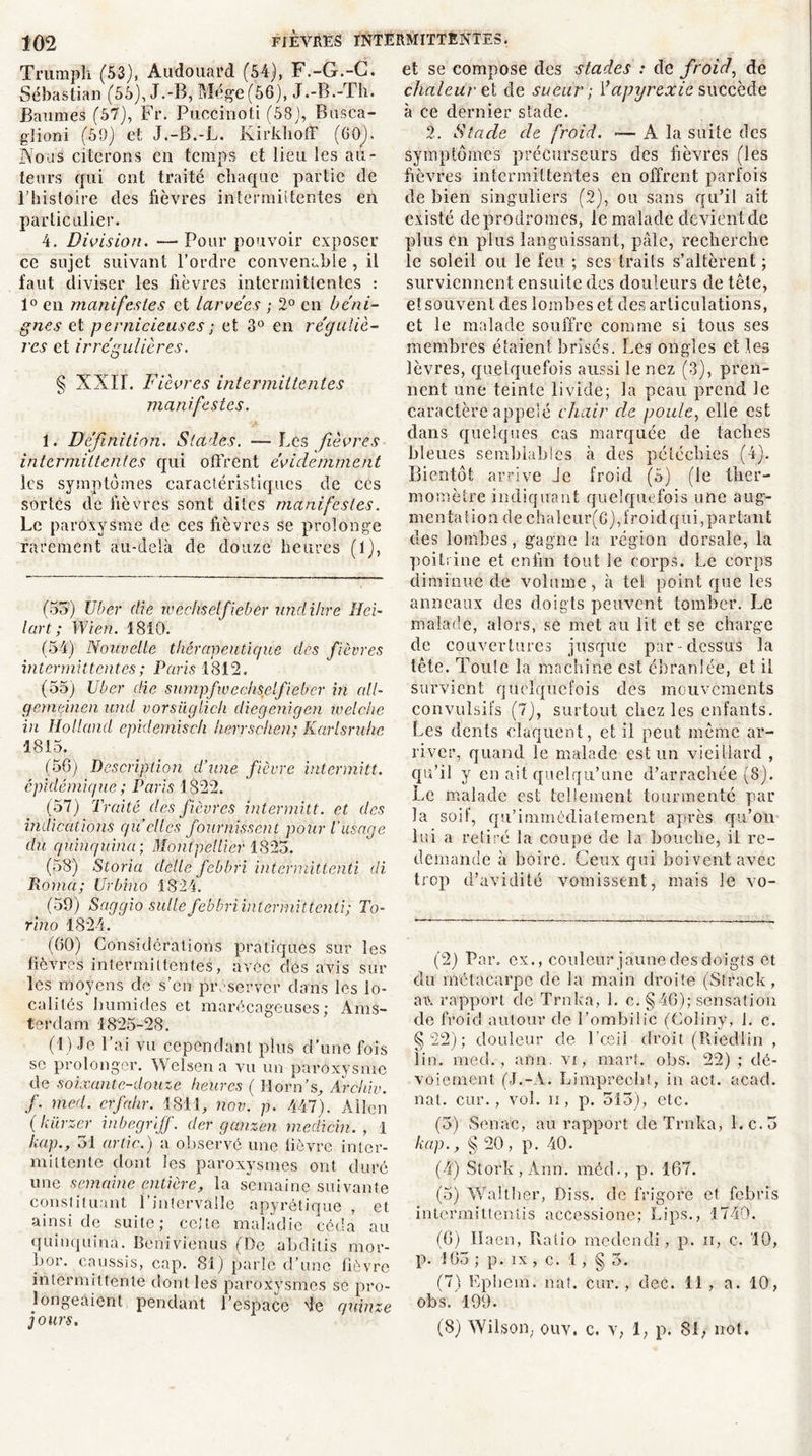 Trumpîi (53), Audouard (54), F.-G.-G. Sébastian (55), J.-B, Mége (56), J.-B.-Th. Baumes (57), Fr. PucCinoti (58), Busca- glioni (59) et J.-B.-L. Kirklioff (00). Nous citerons en temps et lieu les au- teurs qui ont traité chaque partie de Lhisloire des fièvres intermittentes en particulier. 4. Division. — Pour pouvoir exposer ce sujet suivant l’ordre convenable , il faut diviser les fièvres intermittentes : 1° en manifestes et larvées ; 2° en béni- gnes et pernicieuses ; et 3° en réguliè- res et irrégulières. § XXII. Fièvres intermittentes manifestes. 1. Définition. Stades. —Les fièvres intermittentes qui offrent évidemment les symptômes caractéristiques de ces sortes de fièvres sont dites manifestes. Le paroxysme de ces fièvres se prolonge rarement au-delà de douze heures (1), (53) Uber die wèchselfieber undihre Hei- lart ; Wien. 1810. (54) Nouvelle thérapeutique des fièvres intermittentes ; Paris 1812. (55) Uber die sumpfwechsclfiebcr in ail- gemeinen und vorsüglich diegenigen welche in Holland epklemisch herrsehen; Karlsruhe 1815. (58) Description d’une fièvre intermitt. épidémique ; Paris 1822. (57) Traité des fièvres intermitt. et des indications qu elles fournissent pour l'usage du quinquina; Montpellier 1823. (58) Storia délie fèbbri intermittenti di Roma; Urbino 1824. (59) Saggio suite fëbfri intermittenti; To- rino 1824. (80) Considérations pratiques sur les lièvres intermittentes, avec des avis sia- les moyens de s’en préserver dans les lo- calités humides et marécageuses; Ams- terdam 1825-28. (1) Je l’ai vu cependant plus d’une fois se prolonger. Welsena vu un paroxysme de soixante-douze heures ( Horn’s, Aràhiv. f. rned. erfahr. 1811, nov. p. 447). Allen ( kürzer iubegrijj. der ganzen medichi. , 1 kap., 31 artic.) a observé une lièvre inter- mittente dont les paroxysmes ont duré une semaine entière, la semaine suivante constituant l’intervalle apyrétique , et ainsi de suite; cette maladie céda au quinquina. Benivienus (De abditis mor- bor. caussis, cap. 81) parle d’une fièvre intermittente dont les paroxysmes se pro- longeaient pendant l’espace de quinze jours. et se compose des stades : de froid, de chaleur et de sueur; F apyrex le succède à ce dernier stade. 2. Stade de froid. -— A la suite des symptômes précurseurs des fièvres (les fièvres intermittentes en offrent parfois de bien singuliers (2), ou sans qu’il ait existé deprodromes, le malade devient de plus en plus languissant, pâle, recherche le soleil ou le feu ; scs traits s’altèrent ; surviennent ensuite des douleurs de tête, et souvent des lombes et désarticulations, et le malade souffre comme si tous ses membres étaient brisés. Les ongles et les lèvres, quelquefois aussi le nez (3), pren- nent une teinte livide; la peau prend le caractère appelé chair cle poule, elle est dans quelques cas marquée de taches bleues semblables à des pétéchies (4). Bientôt arrive Je froid (5) (le ther- momètre indiquant quelquefois une aug- men talion de c haleur( 6), froid qui, pa r ta n t des lombes, gagne la région dorsale, la poitrine et enfin tout le corps. Le corps diminue de volume, à tel point que les anneaux des doigts peuvent tomber. Le malade, alors, se met au lit et se charge de couvertures jusque par dessus la tête. Touie la machine est ébranlée, et il survient quelquefois des mouvements convulsifs (7), surtout chez les enfants. Les dents claquent, et il peut même ar- river, quand le malade est un vieillard , qu’il y en ait quelqu’une d’arrachée (8). Le malade est tellement tourmenté par- la soif, qu’immédiatement après qu’on lui a retiré la coupe de la bouche, il re- demande à boire. Ceux qui boi vent avec trop d’avidité vomissent, mais le vo- (2) Par. ex., couleur jaune des doigts et du métacarpe de la main droite (Strack, aiv rapport de Trnlca, 1. c. § 46); sensation de froid autour de l’ombilic (Coliny, 1. c. §22); douleur de l’ceil droit (Riedlin , lin. med., arm. vr, mark ohs. 22) ; dé- voiement (J.-A. Limprecb!, in act. acad. nat. cur., vol. n, p. 313), etc. (3) Sénat, au rapport de Trnka, l.c.3 kap., § 20 , p. 40. (4) Stork , Ann. méd., p. 167. (5) Walther, Diss. de frigore et febris intermittentis accessione; Lips., 1740. (8) llaen, Ratio meelendi, p. ii, c. 10, p. 163 ; p. ix , c. 1, § 3. (7) Ephem. nat. cur., dec. 11 , a. 10, obs. 199. (8) Wilson, ouv. c. v, 1, p. 81, not.