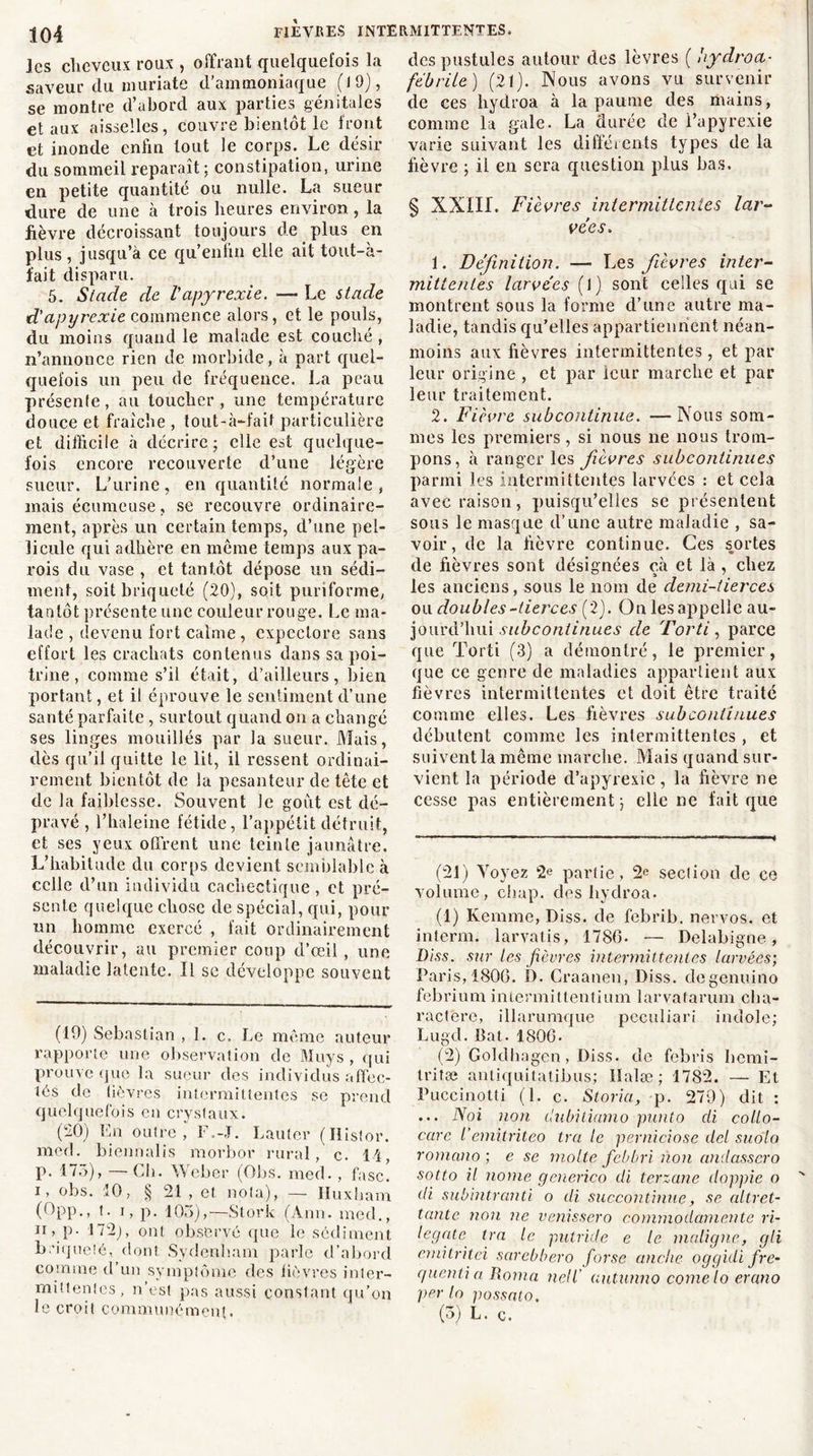 les cheveux roux , offrant quelquefois la saveur du muriate d'ammoniaque (19), se montre d’abord aux parties génitales et aux aisselles, couvre bientôt le front et inonde enfin tout le corps. Le désir du sommeil reparaît : constipation, urine en petite quantité ou nulle. La sueur dure de une à trois heures environ, la lièvre décroissant toujours de plus en plus , jusqu’à ce qu’enfin elle ait tout-à- fait disparu. 5. Stade de Vapyrexie. — Le stade d'apyrexie commence alors, et le pouls, du moins quand le malade est couché , n’annonce rien de morbide, à part quel- quefois un peu de fréquence. La peau présente, au toucher , une température douce et fraîche , tout-à-faif particulière et difficile à décrire; elle est quelque- fois encore recouverte d’une légère sueur. L'urine, en quantité normale, mais écumcuse, se recouvre ordinaire- ment, après un certain temps, d’une pel- licule qui adhère en même temps aux pa- rois du vase , et tantôt dépose un sédi- ment, soitbriqueté (20), soit puriforme, tantôt présente une couleur rouge. Le ma- lade , devenu fort calme, expectore sans effort les crachats contenus dans sa poi- trine , comme s’il était, d’ailleurs, bien portant, et il éprouve le sentiment d’une santé parfaite , surtout quand on a changé ses linges mouillés par la sueur, filais, dès qu’il quitte le lit, il ressent ordinai- rement bientôt de la pesanteur de tête et de la faiblesse. Souvent le goût est dé- pravé , l’haleine fétide, l’appétit détruit, et ses yeux offrent une teinte jaunâtre. L’habitude du corps devient semblable à celle d’un individu cachectique , et pré- sente quelque chose de spécial, qui, pour un homme exercé , fait ordinairement découvrir, au premier coup d’œil , une maladie latente. Il se développe souvent (19) Sébastian , 1. c. Le même auteur rapporte une observation de Muys , qui prouve que la sueur des individus affec- tés de lièvres intermittentes se prend quelquefois en cryslaux. (20) En outre, F.-.T. Lauter (Ilistor. med. biennalis morbor rural, c. 14, p. 175), — Ch. Weber (Obs. med. , fasc! i, obs. 10, § 21 , et nota), — Iluxbam (Opp., t. i, p. 105),—Stork (Ann. med., ii, p. 172), ont observé que le sédiment b.’iqueîé, dont Sydenham parle d’abord comme d’un symptôme des lièvres inter- mittentes, n’est pas aussi constant cju’on le croit communément. des pustules autour des lèvres ( hydroa- fébrile) (21). Nous avons vu survenir de ces hydroa à la paume des mains, comme la gale. La durée de l’apyrexie varie suivant les différents types de la fièvre ; il en sera question plus bas. § XXIII. Fièvres intermittentes lar- vées-. 1. Définition. — Les fièvres inter- mittentes larvées (l) sont celles qui se montrent sous la forme d’une autre ma- ladie, tandis qu’elles appartiennent néan- moins aux fièvres intermittentes, et par leur origine , et par leur marche et par leur traitement. 2. Fièvre subcontinue. —Nous som- mes les premiers , si nous ne nous trom- pons, à ranger les fièvres subcontinues parmi les intermittentes larvées : et cela avec raison, puisqu’elles se présentent sous le masque d’une autre maladie , sa- voir, de la fièvre continue. Ces sortes de fièvres sont désignées cà et là , chez les anciens, sous le nom de demi-tierces ou doubles-tierces (2). On les appelle au- jourd’hui subcontinues de Torti, parce que Torti (3) a démontré, le premier, que ce genre de maladies appartient aux fièvres intermittentes et doit être traité comme elles. Les fièvres subconiinues débutent comme les intermittentes , et suivent la même marche, filais quand sur- vient la période d’apyrexie, la fièvre ne cesse pas entièrement; elle ne fait que (21) firoyez 2e partie, 2e section de ce volume, chap. des hydroa. (1) Kemme, Diss. de febrib, nervos. et interm. larvatis, 1786. — Delabigne, Diss. sur tes fièvres intermittentes larvées; Paris, 1806. D. Craanen, Diss. degenuino febrium intermitlentium larvatarum cha- ractere, illarumque pcculiari indole; Lugd. Bat. 1806- (2) Goldbagen , Diss. de febris Iiemi- Iriîæ antiquitatibus; lïalæ ; 1782. — Et Puccinotti (1. c. Storia, p. 279) dit : ... Noi non dubiliamo punto di collo- care l'emitriteo ira le perniciose dcl suolo romano ; e se molle febbri non andasscro sotto il nome generico di terzane doppie o di subintranti o di suecontinue, se altret- tante non ne venissero commodamente ri- legate Ira le putride e le maligne, gli emitritei sarebbero forse anche oggidi fre- guentiaRoma nell’ autunno corne lo erano per lo possato. (5) L. c.