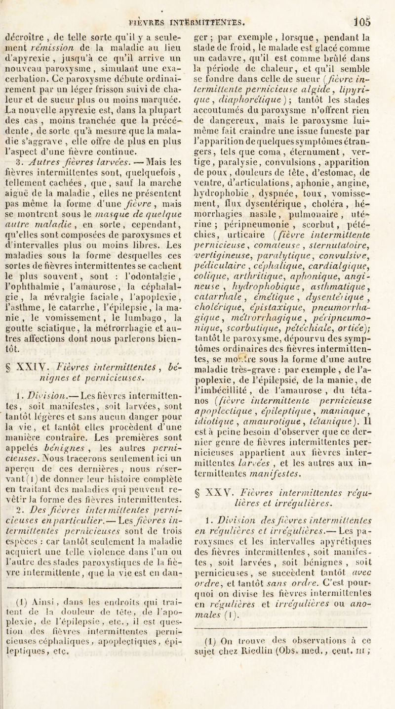 décroître , de telle sorte qu’il y a seule- ment rémission de la maladie au lieu d’apyrexie , jusqu’à ce qu’il arrive un nouveau paroxysme , simulant une exa- cerbation. Ce paroxysme débute ordinai- rement par un léger frisson suivi de cha- leur et de sueur plus ou moins marquée. La nouvelle apyrexie est, dans la plupart des cas , moins tranchée que la précé- dente, de sorte qu’à mesure que la mala- die s’aggrave , elle offre de plus en plus l’aspect d’une fièvre continue. 3. Autres fièvres larvées.—Mais les fièvres intermittentes sont, quelquefois , tellement cachées , que , sauf la marche aiguë de la maladie , elles ne présentent pas même la forme d’une fièvre , mais se montrent sous le masque de quelque autre maladie, en sorte, cependant, qu’elles sont composées de paroxysmes et d’intervalles plus ou moins libres. Les maladies sous la forme desquelles ces sortes de fièvres intermittentes se cachent le plus souvent, sont : l’odontalgie , l’ophthalmie , l’amaurose , la céphalal- gie , la névralgie faciale, l'apoplexie, l’asthme, le catarrhe, l'épilepsie, la ma- nie , le vomissement, le lumbago, la goutte sciatique, la métrorrhagie et au- tres affections dont nous parlerons bien- tôt. § XXIV. Fièvres intermittentes , bé- nignes et pernicieuses. 1. Division.— Les fièvres intermitten- tes, soit manifestes, soit larvées, sont tantôt légères et sans aucun danger pour la vie, et tantôt elles procèdent d’une manière contraire. Les premières sont appelés bénignes , les autres perni- cieuses. Nous tracerons seulement ici un aperçu de ces dernières , nous réser- vant^) de donner leur histoire complète en traitant des maladies qui peuvent re- vêtu’la forme des fièvres intermittentes. 2. Des fièvres intermittentes perni- cieuses en particulier.— Les fièvres in- termittentes pernicieuses sont de trois espèces : car tantôt seulement la maladie acquiert une telle violence dans l’un ou l’autre des stades paroxystiques de la fiè- vre intermittente, que la vie est en dan- (1) Ainsi , dans les endroits qui trai- tent de la douleur de tète, de l’apo- plexie, de l’épilepsie, etc., il est ques- tion des fièvres intermittentes perni- cieuses céphaliques, apoplectiques, épi- leptiques, etc. ger ; par exemple , lorsque , pendant la stade de froid, le malade est glacé comme un cadavre, qu’il est comme brûlé dans la période de chaleur, et qu’il semble se fondre dans celle de sueur {fièvre in- termittente pernicieuse algide , lipyri- que , diaphorétique ) ; tantôt les stades accoutumés du paroxysme n’offrent rien de dangereux, mais le paroxysme lui-* même fait craindre une issue funeste par l’apparition de quelques symptômes étran- gers , tels que coma , éternument, ver- tige, paralysie, convulsions, apparition de poux , douleurs de tête, d’estomac, de ventre, d’articulations, aphonie, angine, hydrophobie, dyspnée, toux, vomisse- ment, flux dysentérique , choléra, hé- morrhagies nasale , pulmonaire , uté~ rine ; péripneumonie , scorbut, pété- chies, urticaire {fièvre intermittente pernicieuse , comateuse , slernutatoire, vertigineuse, paralytique, convulsive, pédiculaire , céphalique, cardialgique, colique, arthritique, aphonique, angi- neuse , hydrophobique, asthmatique, catarrhale , émétique , dysentérique , cholérique, épistaxique, pneumorrha- gique , métrorrhagique , péripneumo- nique, scorbutique, pétéchiale, ortiée); tantôt le paroxysme, dépourvu des symp- tômes ordinaires des fièvres intermitten- tes, se montre sous la forme d’une autre maladie très-grave : par exemple , de l’a- jioplexie, de l’épilepsie, de la manie, de l’imbécillité , de l'amaurose , du téta- nos {fièvre intermittente pernicieuse apoplectique , épileptique, maniaque, idiotique , amaurotique, tétanique). 11 est à peine besoin d’observer que ce der- nier genre de fièvres intermittentes per- nicieuses appartient aux fièvres inter- mittentes larvées , et les autres aux in- termittentes manifestes. § XX \r. Fièvres intermittentes régu- lières et irrégulières. i. Division des fièvres intermittentes en régulières et irrégulières.— Les pa- roxysmes et les intervalles apyrétiques des fièvres intermittentes, soit manifes- tes , soit larvées , soit bénignes , soit pernicieuses, se succèdent tantôt avec ordre, et tantôt sans ordre. C’est pour- quoi on divise les fièvres intermiltenles en régulières et irrégulières ou ano- males {I ). (1) On trouve des observations à ce sujet chez Riçdlin (Obs. med., cent, ni ;