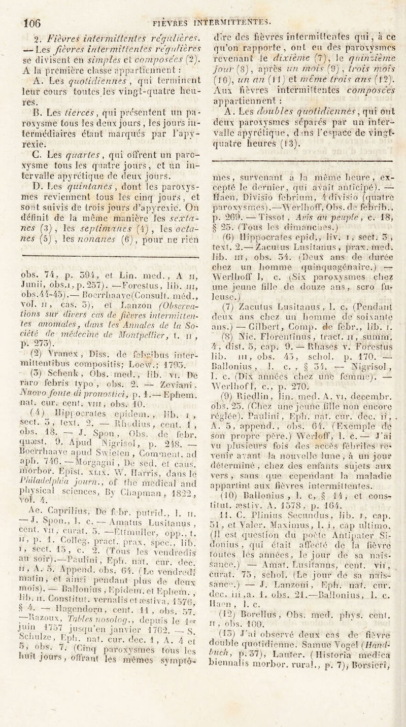 2. Fièvres intermittentes régulières. — Les fièvres intermittentes régulières se divisent en simples et composées (2). À la première classe appartiennent : À. Les quotidiennes , qui terminent leur cours toutes les vingt-quatre heu- res. B. Les tierces, qui présentent un pa- roxysme tous les deux jours , les jours in- termédiaires étant marqués par l’apy- rexie. G. Les quartes, qui offrent un paro- xysme tous les quatre jours, et un in- tervalle apyrétique de deux jours. D. Les quintanes , dont les paroxys- mes reviennent tous les cinq jours, et sont suivis de trois jours d’apyrexie. On définit de la meme manière les sexta- nes (3) , les sepiimancs (4) , les octa- nes (5) , les nouants (6), pour ne rien obs. 74, p. 594, et Lin. med. , A ii, Junii, obs.i, p.257). —Forestus, lin. ni, obs. 44-45).— B o e r r h a a v c{ C o n s u I î. mécL, vol. n, cas. 5), et Lanzon (Observa- tions sur divers cas de fièvres intermitten- tes anomales, dans les Annales de la So- ciété de médecine de Montpellier, t. ii , p. 275). (2) Yranex , Diss. de fehffbus inter- miltentibus compositis; Loew.; 1793. (3) Scbenk, Obs. med., lib. vr. De raro febris typo , obs. 2. — ZevTani. Nuovo fonte di pronostici, p. 1.—Ephem. nat. cur. cent, vm, obs. 10. (4) Hippocrates epidem. , lib. i, sect. 5, text. 2. —- Rhçdius, cent. I , obs. 18. —- J. Spon , Obs. de febr. quæst. 9. Apud Nigrisol, p. 248. Bocrrhaave apud Swielen , Gomment, ad aph. 746. -—Morgagni , De sed. et caus. moibor. Epist. xlix. W. Harris, clans le Philadelphia joufn., of tbe medical and physical vol. 4. sciences, By Chapman, 1822, Ae. Capriliits, De febr. putricL, 1. n ’ L c. — Amatus Lusitanus cent, vii,- curât. 5. — Éttmuller, opp., t Jî’ L- f - Colleg. pract. prax. spec., lib 1 * **<*• * 2 3 4 * * * * * * * * * * 15 > c. 2. (Tous les vendredi au soir).—Pauli ni, Epb. nat. cur. dec n, A. 5. Append. obs. 64. (Le vendred malin, et ainsi pendant plus de don: mois). — Baîîonius , Epidem. et Ephem. hb. n. Conslifut. vernalisct œsliva, 1576 S — Hagendorn, cent. H, obs. 57 I Tazoux, Tables nosolog., depuis le juin 1757 jusqu’en janvier 1762.-—S bciiulze, Epb. nat. cur. clec. 1, À. 4 e •}, obs. 7. (Gîncjf paroxysmes tous le mit jours, offrant les mêmes symptô dire des fièvres intermittentes qui, à ce qu’on rapporte, ont eu des paroxysmes revenant le dixième (7), le quinzième jour (8), après un mois (9) , trois mois (l 0), un an (11) et meme trois ans (1 2). Aux fièvres intermittentes composées appartiennent : A. Les doubles quotidiennes, qui ont deux paroxysmes séparés par un inter- valle apyrétique, clins l’espace de vingt- quatre heures (13). mes, survenant a la même heure, ex- cepté le dernier, qui avait anticipé). —• Il a on, Divisio febrium, 4 di Visio (quatre paroxysmes).—-Wèrlboff, Obs. de febrib., p. 269. — Tissot, Avis au peuple, c. 18, § 25. (Tous les dimanches.) (6) Hippocrates epicL, liv. i , sect. 5 , text. 2.— Zacuius Lusitanus , prax. med. lib. in, obs. 54. (Deux ans de durée chez un homme quinquagénaire.) — Wèrlboff î, c. (Six paroxysmes chez une jeune fille de douze ans, scro fu- Icuse.) (7) Zacuius Lusitanus , 1. c. (Pendant deux ans chez un homme de soixante ans.) — Gilbert, Comp. de febr., lib. i. (8) Nie. Florent inüs', tract, n, suram. 4, clist. 5, cap. 9. — Phases vu Forestus lib. ni, obs. 45, schol. p. 170. — Baîîonius , 1. c. , § 34. — Nigrisol , 1. c. (Dix années cliez une femme). — Werlhofl, c., p. 270. (9) Riedlin, lin. med.A.vi, decembr. obs. 25. (Chez une jeune fille non encore réglée). Paulin!, Epb. nat. car. dec. ii, A. 5, append., obs. 64. (Exemple de son propre père.) Wérîoff, 1. c.— J’ai vu plusieurs fois des accès fébriles re- venir avant la nouvelle lune, à un jour déterminé , chez des enfants sujets aux vers , sans que cependant la maladie appartint aux fièvres intermittentes. (10) Baîîonius , 1. c, § 14, et cons- titut. æstiv. A. 1578, p. 164. 11. C. Plinius Secundus, lib. i, cap. 51, et Yaîcr. Maximes, 1. i, cap ultimo. (Il est question du poète Antipater Si- donius , qui était affecté de la fièvre toutes les années, le jour de sa nais- sance.) — Affiat. Lusitanus, cent, vii, curât. 75, schol. (Le jour de sa nais- sance) — J. Lanzoni, Epfi. nat. cur. dec. ni,a. 1, obs. 21.—Baîîonius, 1. c. Haen , 1. c. (12) Rorellus , Obs. med. pin s. cent, n , obs. 100. (13) J’ai observé deux cas de fièvre double quotidienne. Samue Yogel (Hcùïd• Inich, p.37), Lauter. (Historia medica biennalis rnorbor. rural., p. 7), Borsicri,