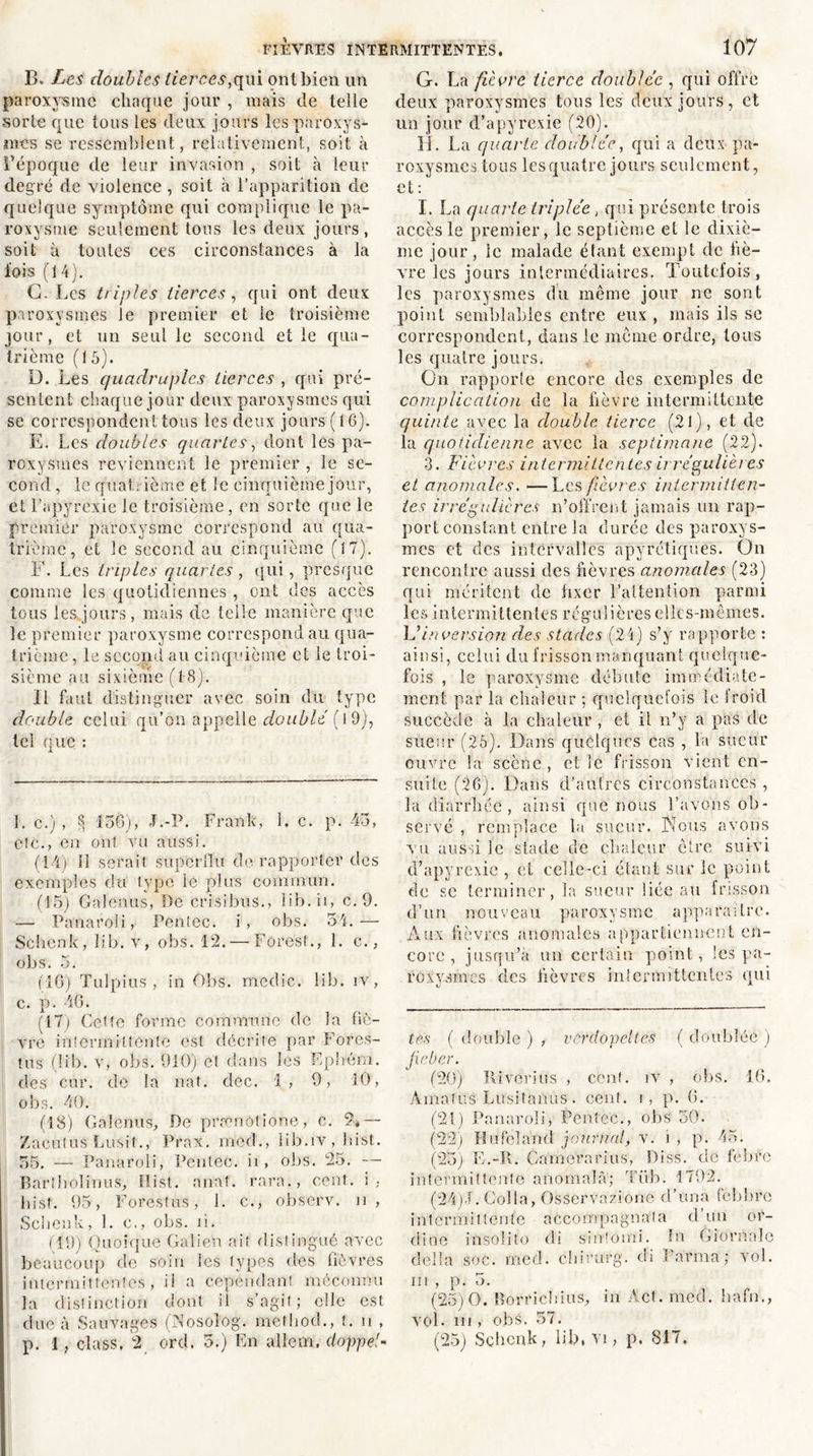 B. Les doubles tierces,qui ont bien un paroxysme chaque jour , mais de telle sorte que tous les deux jours les paroxys- mes se ressemblent, relativement, soit à l’époque de leur invasion , soit à leur degré de violence , soit à l’apparition de quelque symptôme qui complique le pa- roxysme seulement tous les deux jours , soit à toutes ces circonstances à la fois (14). C. Les triples tierces, qui ont deux paroxysmes le premier et le troisième jour, et un seul le second et le qua- trième (15). D. Les quadruples tierces , qui pré- sentent chaque jour deux paroxysmes qui se correspondent tous les deux jours (16). E. Les doubles quartes, dont les pa- roxysmes reviennent le premier , le se- cond , le quatrième et le cinquième jour, et l’apyrexie le troisième, en sorte que le premier paroxysme correspond au qua- trième, et le second au cinquième (17). F. Les triples quartes , qui, presque comme les quotidiennes , ont des accès tous les jours, mais de telle manière que le premier paroxysme correspond au qua- trième , le second au cinquième et le troi- sième au sixième (18). Il faut distinguer avec soin du type double celui qu’on appelle doublé ( 19), tel que : L c.) , 8 156), J.-P. Frank, 1. c. p. 45, etc., en ont vu aussi. (14) 11 serait superflu de rapporter des exemples du type le plus commun. (15) Galenus, De crisibus., Iib.ii, c. 9. — Panaroli, Pentec. i, obs. 54.— Schenk, lib. v, obs. 12.— Foresf., 1. c., obs. 5. (16) Tulpius , in Obs. medic. lib. îv, c. p. 46. (17) Cette forme commune de la liè- vre intermittente est décrite par Fores- tus (lib. v, obs. 910) et dans les Ephém. des cor. de la nat. dec. 1, 9, 10, obs. 40. (18) Galenus, De prænotione, c. 2,— Zacutus Lusit., Prax. mecb, iib.iv , List. 55. — Panaroli, Pentec. ii , obs. 25. — Bar!Irolinus, Hist. anat. rarn., cent, i, bist. 95, Forestus, 1. c., observ. n , Schenk, 1. c., obs. n. (19) Quoique Galien ait distingué avec beaucoup de soin les types des fièvres intermittentes, il a cependant méconnu la distinction dont il s’agit; elle est due à Sauvages (Nosoîog. method., t. n , p. 1, class, 2 ord. 5.) En allem. doppel- G. La fièvre tierce doublée, qui offre deux paroxysmes tous les deux jours, et un jour d’apyrexie (20). H. La quarte doublée, qui a deux pa- roxysmes tous les quatre jours seulement, et: I. La quarte triplée, qui présente trois accès le premier, le septième et le dixiè- me jour , le malade étant exempt de liè- vre les jours intermédiaires. Toutefois, les paroxysmes du même jour ne sont point semblables entre eux , mais ils se correspondent, dans le même ordre, tous les quatre jours. On rapporte encore des exemples de complication de la fièvre intermittente quinte avec la double tierce (2l), et de la quotidienne avec la septimane (22). 3. Fièvres intermittentes irrégulières et anomales. —Les fièvres intermitten- tes irrégulières n’offrent jamais un rap- port constant entre la durée des paroxys- mes et des intervalles apyrétiques. On rencontre aussi des fièvres anomales (23) qui méritent de fixer l’attention parmi les intermittentes régulières elles-mêmes. \Jinversion des stades (24) s’y rapporte : ainsi, celui du frisson manquant quelque- fois , le paroxysme débute immédiate- ment par la chaleur ; quelquefois le froid succède à la chaleur , et il n’y a pas de sueur (25). Dans quelques cas , la sueur ouvre la scène , et le frisson vient en- suite (26). Dans d’autres circonstances , la diarrhée , ainsi que nous l’avons ob- servé , remplace la sueur. Nous avons vu aussi le stade de chaleur être suivi d’apyrexie , et celle-ci étant sur le point de se terminer, la sueur liée au frisson d’un nouveau paroxysme apparaître. Aux fièvres anomales appartiennent en- core , jusqu’à un certain point, les pa- roxysmes des fièvres intermittentes qui tes ( double ) , vcrdopeltes ( doublée ) fie ber. (20) Ki vérins , cent. îv , obs. 16. Àmafus Lusitaiïus. cent, r, p. (i. (21) Panaroli, Pentec., obs 50. (22) Hufeland journal, v. i , p. 45. (25) E.-lt. Gamerarius, Piss. do fébro intermittente anomalà; Tüb. 1792. (24) 1. Colla, Osservazione d’un a febbre intermittente accompagnata d’un or- dine insolite di sinlomi. ïn Giornalc délia soc. med. chirurg. di karma; vol. in , p. 5. (25) 0. Borriclfius, in Act. med. hafn., vol. in , obs. 57. (25) Schenk, lib, Vi, p. 817.