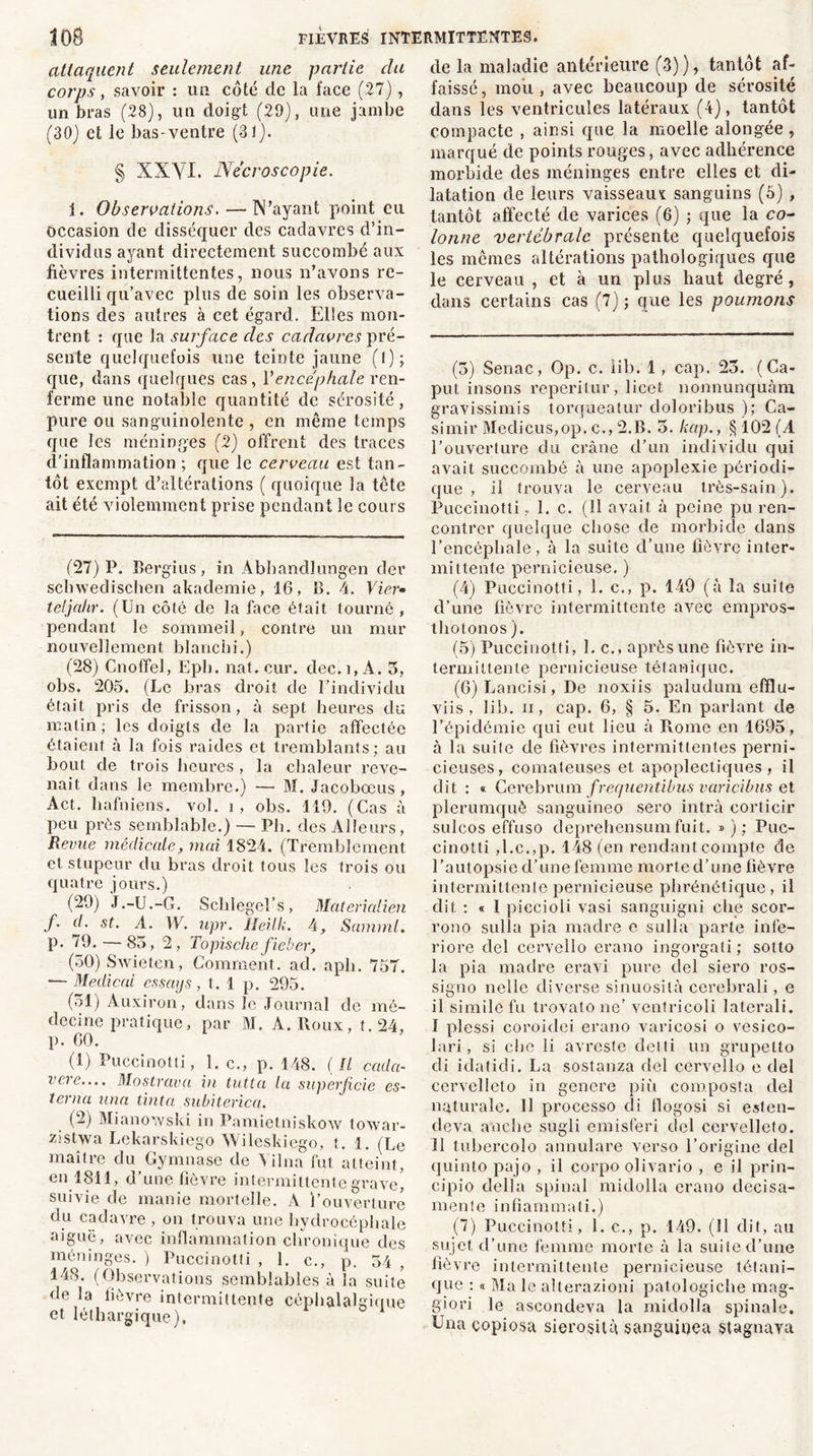attaquent seulement une partie clu corps y savoir : un côté de la face (27), un bras (28), un doigt (29), une jambe (30) et le bas-ventre (31). § XXVI. Nécroscopie. 1. Observations. — N’ayant point eu occasion de disséquer des cadavres d’in- dividus ayant directement succombé aux fièvres intermittentes, nous n’avons re- cueilli qu’avec plus de soin les observa- tions des autres à cet égard. Elles mon- trent : que la surface des cadavres pré- sente quelquefois une teinte jaune (I); que, dans quelques cas, Y encéphale ren- ferme une notable quantité de sérosité, pure ou sanguinolente , en même temps que les méninges (2) offrent des traces d’inflammation ; que le cerveau est tan- tôt exempt d’altérations ( quoique la tête ait été violemment prise pendant le cours (27) P. Bergius, in Abhandlungen der schwedischen akademie, 16, B. 4. Vier» teljahr. (Un côté de la face était tourné , pendant le sommeil, contre un mur nouvellement blanchi.) (28) Cnoffel, Eph. liât. cur. dec.i,A. 5, obs. 205. (Le bras droit de l’individu était pris de frisson, à sept heures du matin; les doigts de la partie affectée étaient à la fois raides et tremblants; au bout de trois heures , la chaleur reve- nait dans le membre.) — M. Jacobœus , Act. hafniens. vol. i, obs. 119. (Cas à peu près semblable.) — Ph. des Alleurs, Revue médicale, mai 1824. (Tremblement et stupeur du bras droit tous les trois ou quatre jours.) (29) J.-U.-G. Sclilegel’s, Materialien f. d. st. A. 1E. upr. Heilk. 4, Samml. p. 79. — 85, 2, Topische fiéber, (30) Swieten, Comment, ad. aph. 75T. — Medical essays, t. 1 p. 295. (51) Auxiron, dans le Journal de mé- decine pratique, par M. A. Roux, t. 24, p. 60. (!) Puccinotli, 1. c., p. 148. ( Il cada- veve.... Mostrava in tutta la superficie es- terna una tinta subiterica. (2) Miano'.vski in Pamietniskow lowar- zistwa Lekarskiego Wileskiego, t. 1. (Le maître du Gymnase de Vilna fut atteint, en 1811, d’une fièvre intermittente grave) suivie de manie mortelle. A l’ouverture du cadavre , on trouva une hydrocéphale aiguë, avec inflammation chronique des méninges. ) Puccinotli , 1. c., p. 34 , 148. (Observations semblables à la suite de la lièvre intermittente céphalalgique et léthargique). de la maladie antérieure (3)), tantôt af- faissé, mou, avec beaucoup de sérosité dans les ventricules latéraux (4), tantôt compacte , ainsi que la moelle alongée, marqué de points rouges, avec adhérence morbide des méninges entre elles et di- latation de leurs vaisseaux sanguins (5) , tantôt affecté de varices (6) ; que la co- lonne vertébrale présente quelquefois les mêmes altérations pathologiques que le cerveau , et à un plus haut degré, dans certains cas (7) ; que les poumons (3) Senac, Op. c. iib. 1 , cap. 25. ( Ca- put insons reperilur, 1 icet nonnunquàm gravissimis torqueatur doloribus ); Ca- simir Meclicus,op. c., 2.B. 5. kap., § 102 (A l’ouverture du crâne d’un individu qui avait succombé à une apoplexie périodi- que , il trouva le cerveau très-sain). Puccinotli , 1. c. (11 avait à peine pu ren- contrer quelque chose de morbide dans l’encéphale, à la suite d’une fièvre inter- mittente pernicieuse. ) (4) Puccinotli, 1. c., p. 149 (à la suite d’une fièvre intermittente avec empros- thotonos). (5) Puccinotfi, 1. c., après une fièvre in- termittente pernicieuse tétanique. (6) Lancisi, De noxiis paludum efflu- viis , lib. ii, cap. 6, § 5. En parlant de l’épidémie qui eut lieu à Rome en 1695, à la suite de fièvres intermittentes perni- cieuses, comateuses et apoplectiques, il dit : « Ccrebrum frequentibus varicibus et plerumquè sanguineo sero intrà corticir sulcos effuso deprehensum fuit. » ) ; Puc- cinolti ,l.c.,p. 148 (en rendant compte de l’autopsie d’une femme morte d’une fièvre intermittente pernicieuse plirénétique, il dit : « I piccioli vasi sanguigni clie scor- rono sulla pia madré e sulla parte infe- riore ciel cervello erano ingorgati; solto la pia madré eravi pure del siero ros- signo nellc diverse sinuosité cerebrali, e il simile fu trovato ne’ ventricoli laterali. I plessi coroidei erano varicosi o vesico- lari, si che li avresfe delti un grupelto di idatidi. La sostanza del cervello e del cervelleto in genere più composta del ngturale. Il processo di llogosi si esten- deva anche sugli emisferi del cervelleto. II tubercolo annulare verso l’origine del quinto pajo , il corpo olivario , e il prin- cipio délia spinal midolla erano clecisa- mente infiammati.) (7) Puccinotti, 1. c., p. 149. (Il dit, au sujet d’une femme morte à la suite d’une fièvre intermittente pernicieuse tétani- que : « Ma le alterazioni patologiche mag- giori le ascondeva la midolla spinale. Una eopiosa sierosità sanguioea stagnaya