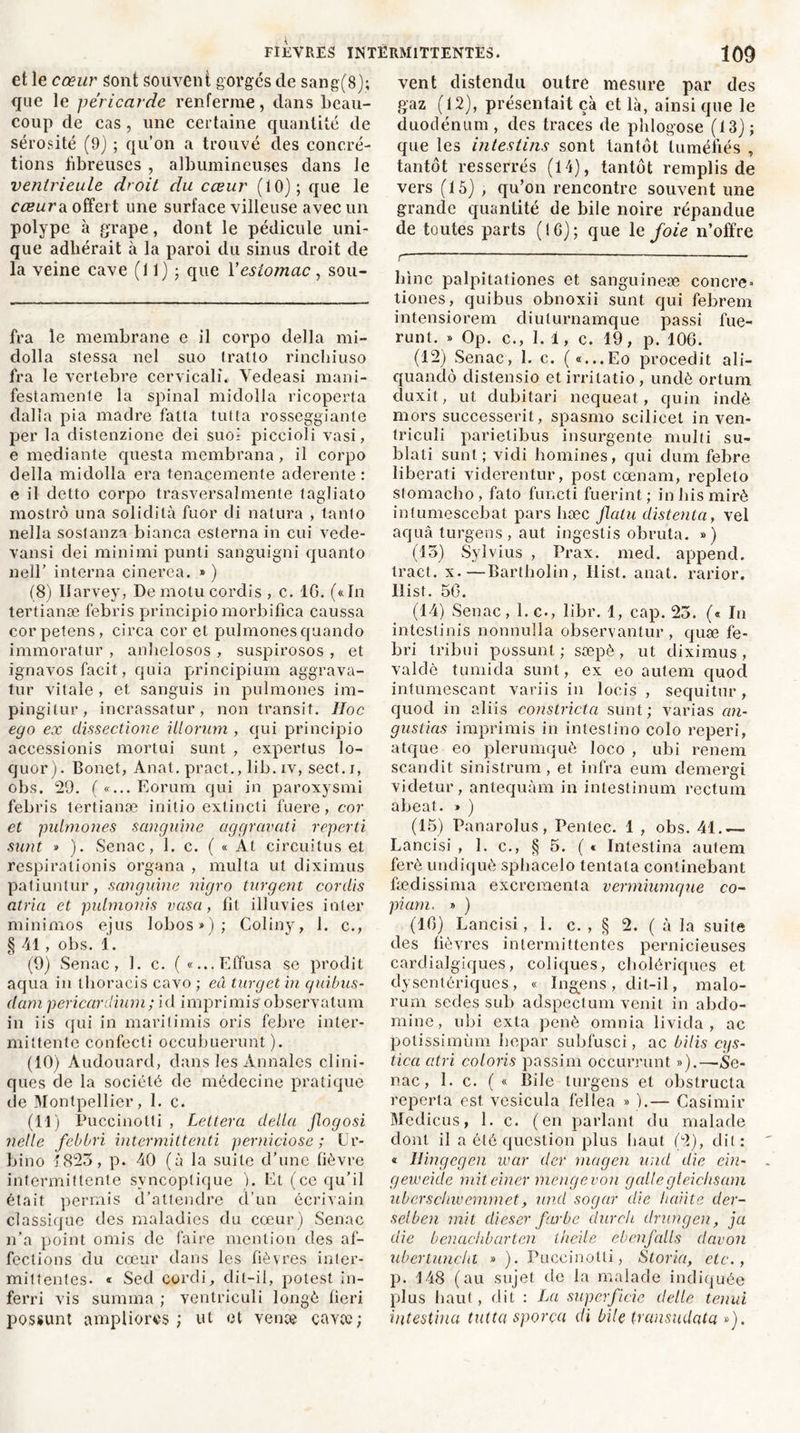 et le cœur sont souvent gorges de sang(8); que le péricarde renferme, dans beau- coup de cas , une certaine quantité de sérosité (9) ; qu’on a trouvé des concré- tions fibreuses , albumineuses dans Je venirieule droit du cœur (10); que le cœurs, offert une surface villeuse avec un polype à grape, dont le pédicule uni- que adhérait à la paroi du sinus droit de la veine cave (11) ; que Y estomac , sou- fra le membrane e il corpo délia rni- dolla slessa nel suo tratto rincliiuso fra le vertebre cervicalî. Yedeasi mani- festamente la spinal nridolla ricoperta dalla pia madré fatta tut ta rosseggiante per la distenzione dei suo- piccioli vasi, e mediante questa membrana, il corpo délia midolla era tenaeemente aderente : e il detto corpo trasversalmente tagliato mostrô una solidità fuor di natura , tanto nella soslanza bianca esterna in cui vede- vansi dei minimi punti sanguigni quanto nell’ interna cinerea. ») (8) Ilarvey, De motu cordis , c. 16. («In tertianæ febris principio morbifica caussa corpetens, circa cor et pulmonesquando immoratur , anhelosos , suspirosos , et ignavos facit,, quia principium aggrava- tur vitale , et sanguis in pulmones im- pingilur, incrassatur, non transit. IIoc ego ex dissecdone ülorum , qui principio accessionis rnortui sunt , expertus lo- quor). Bonet, Anat. pract., lib. iv, sect. j, obs. 29. ( «... Eorum qui in paroxysmi febris tertianæ initio extincti fuere, cor et pulmones sanguine aggravati reperd sunt » ). Senac, 1. c. ( « At circuitus et respirationis organa , multa ut diximus patiuntur, sanguine nigro turgent cordis atria et pulmonis vasa, fit illuvies inter minimos ejus lobos*): Coliny, 1. c., § 41, obs. 1. (9) Senac, 1. c. ( «...Effusa se prodit aqua in thoracis cavo ; eu turget in quibus- clam pericardium; id imprimisobservatum in iis qui in marilimis oris febre inter- mittente confecti occubuerunt ). (10) Audouard, dans les Annales clini- ques de la société de médecine pratique de Montpellier, 1. c. (11) Puccinotti , Lettera délia flogosi nelle febbri intermittend perniciose ; Ur- bino 1823, p. 40 (à la suite d’une fièvre intermittente svncoptique ). Et (ce qu’il était permis d’attendre d’un écrivain classique des maladies du cœur) Senac n’a point omis de faire mention des af- fections du cœur dans les fièvres inter- mittentes. « Sed cordi, dit-il, potest in- ferri vis sunima ; ventriculi longé fieri possunt ampliorés ; ut et venæ çavee; vent distendu outre mesure par des gaz (12), présentait çà et là, ainsi que le duodénum, des traces de phlogose (13); que les intestins sont tantôt tuméfiés , tantôt resserrés (14), tantôt remplis de vers (15) , qu’on rencontre souvent une grande quantité de bile noire répandue de toutes parts (16); que le foie n’offre r bine palpitationes et sanguineæ concre» tiones, quibus obnoxii sunt qui febrem intensiorem diuturnamque passi fue- runt. » Op. c., 1.1, c. 19, p. 106. (12) Senac, I. c. («...Eo procedit ali- quandô distensio etirritatio, undè ortum cluxit, ut dubitari nequeat, quin indè mors successerit, spasmo scilicet in ven- triculi parietibus insurgente multi su- blati sunt; vidi homines, qui dum febre liberati viderentur, post cœnam, replelo stomacho , fato functi fuerint ; in bis miré intumescebat pars hæc flalu distenta, vel aquâ turgens, aut ingestis obruta. ») (15) Sylvius , Prax. med. append. tract, x.—Bartbolin, liist. anat. rarior. llist. 56. (14) Senac, 1. c., libr. 1, cap. 23. (« In intestinis nonnulla observantur , quæ fe- bri tribui possunt ; sæpè, ut diximus, valdè tumida sunt, ex eo autem quod intumescant variis in locis , sequitur, quod in aliis constricta sunt; varias an- gustias imprimis in intestino colo reperi, atque eo plerumquè loco , ubi renem scandit sinistrum, et infra eum demergi videtur, antequàm in intestinum rectum abeat. » ) (15) Panarolus, Pentec. 1 , obs. 41.— Lancisi , 1. c., § 5. ( c Intestina autem ferè undiquè spbacelo tentala continebant fædissima excrcmenta vermiumque co- piant. » ) (16) Lancisi, 1. c. , § 2. ( à la suite des fièvres intermittentes pernicieuses carclialgiques, coliques, cholériques et dysentériques , « Ingens , dit-il, malo- rum sedes sub adspectum venit in abdo- mine, ubi exta penè omnia livida , ac potissimùm bepar subfusci, ac bilis cqs- tica atri colons passim occurrunt »).—Se- nac, 1. c. ( « Bile turgens et obstructa reperta est vesicula fellea » ).— Casimir Medicus, 1. c. (en parlant du malade dont il a été question plus haut (2), dit: « llingegen war der tua g en und die ein- geweide miteiner mengevon gallegleichsam uberschwemmet, und sogar die liaiite der- selben mit dieser farbe dur ch drungen, ja die benachbarten lheile ebenfalls davon ubertuncht » ). Puccinotti, Storia, etc., p. 148 (au sujet de la malade indiquée plus haut, dit : La superficie delle tenui intestina tut ta sporça di bile transudata »).