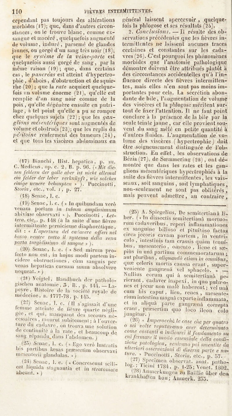cependant pas toujours des altérations morbides (17); que, dans d’autres circon- stances , on le trouve blanc, comme ex- sangue et macéré , quelquefois augmenté de volume, induré, parsemé de glandes jaunes, ou gorgé d’un sang très noir (18); que le système de la veine-porte est quelquefois aussi gorgé de sang, parla meme raison (19); que, dans certains cas, le pancréas est atteint d'hypertro- phie , d’abcès , d’obstruction et desquir- rhe (20) ; que la rate acquiert quelque- fois un volume énorme (21), qu’elle est remplie d’un sang noir comme de la poix, qu’elle dégénère ensuite en putri- lage , à tel point qu’elle a pu se rompre chez quelques sujets (22) ; que les gan- glions mésentériques sont augmentés de volume et obstrués (23); que les replis du péritoine renferment des tumeurs (24), et que tous les viscères abdominaux en (17) Bianclii, ïlist. liepatica, p. ur. C. Medieus, op. c. 2, B. p. 96. («Mit die- sen fehlern der galle aber ist nicht allemal ein feuler der leber verknüpft, une solciies einige neuere behaupten » ). Puccinotti, Storia, etc., vol. i, p. 27. (18) Senac, 1. c. (19) Senac, 1. c. ( « In quihusdam verô venam portam in tubum amplissimum abivisse observavi » ). Puccinotti , Let- tera, etc,, p. 148 (à la suite d’une fièvre intermittente pernicieuse diaphonique, dit : « L apertura dcl cadavere offert nel basso ventre tntto il systema délia vena porta turgidissimo di sang ne » ). (20) Senac, 1. c. ( « Sed mirum pro- fccto non est, in hujus rnodi partent in- cidere obstructiones, cùm sanguis per venas hepatieas cursum suum absolvere nequeat. » ) (21) Voigtel, lïandbuch der pathoîo- gischen anatomie ,5, B. , p. 144. — La- peyre , Histoire de la société royale de médecine, a. 1777-78, p. 145. (2f Sonne, 1. c. ( tl s’agissait d’une lemme atteinte de fièvre quarte négli- gée, et qui, manquant des secours né- cessaires , mourut subitement ; à l’ouver- ture du cadavre, ou trouva une solution de continuité à la rate, et beaucoup de sang répandu dans l’abdomen. ) (2.>) Senac, 1. c. (« Ego verô lustratis ins partibus læsas præserthn observavi mesenterii glandulas. ») (24) Senac, 1. c. ( « Concrescunt scili— cet liquida stagnanlia et in steatomata abeunt. » ) général laissent apercevoir , quelque- fois la phlogose et ses résultats (25). 2. Conclusions.—Il résulte des ob- servations précédentes que les fièvres in- termittentes ne laissent aucunes traces certaines et constantes sur les cada- vres (26). C’est pourquoi les phénomènes morbides que l’anatomie pathologique démontre doivent être attribués plutôt à des circonstances accidentelles qu’à l’in- fluence directe des fièvres intermitten- tes, mais elles n’en sont pas moins im- portantes pour cela. La sécrétion abon- dante de bile, l’augmentation de volume des viscères et la phlogose méritent sur- tout de fixer l’attention. Il 11e faut point conclure à la présence de la bile par la seule teinte jaune , car elle provient sou- vent du sang mêlé en petite quantité à d’autres fluides. L’augmentation de vo- lume des viscères (hypertrophie) doit être soigneusement distinguée de l’ob- struction. En effet, les observations de Bézia (27), de Sœmmering (28) , ont dé- montré que dans les rates et les gan- glions mésentériques hypertrophiés à ta suite des fièvres intermittentes, les vais- seaux, soit sanguins, soit lymphatiques% non-seulement ne sont pas oblitérés, mais peuvent admettre, au contraire, (25) A. Spiegelius, De semitertianâ li- ber. ( « ïn dissectis semitertiaiiâ mortuo- rum cadayeribus, reperi inflammationes ex sanguine bilioso et pituitoso factas circa jecoris cavam partem , in ventri- cule , intestinis tam crassis quàm tenui- bus, mesenterio , omento , liene et sæ- piùs in una partium commemoratarum j, ant pîuribus , aliguandô etiam in omnibus„ quoe celeris mortis caussa erant, super— veniente gangrænâ vel sphacelo. » — Nul!ins eorum qui à semitertianâ pe- rierant, cadaver inspexi, in quo pulmo- nes et jecur non malè haberent; vel unà cum bis caput,, lien, renes > mesente- rium intestina magna exparte inflammata, et in aliquâ parte gangrænâ correpta eianl , præsertim qno loco iléon colo jungitur. ) (26) « Imper occnè le cose che per quatro o sei volte reputavamo aver de terminât o (-ome costanli a indicarci il fondamento siz cm fermarc il modo essenxiale délia condi- Z1fne. Pftologica, venirano poi smentite da n leuori osservaxj.oni di diversa parte e na- Puccinotti, Storia, etc., p. 57. (27) Spccimcn observât, anat. patho- 10ê/oQWCini 1784 » P- f-25; Yenet. 1802. (-i j vmncrîvuiigen zu Baillie iiber clen krankhaften bau; Anmerk. 235.