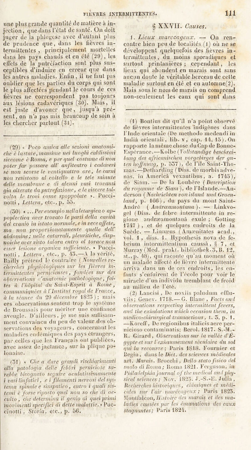 une plus grande quantité de matière à in- jection , que dans l’état de santé. On doit juger de ia plilogçse avec d’autant plus de prudence que, dans les fièvres in- termittentes , principalement mortelles dans les pays chauds et en été (29), les effets de la putréfaction sont plus sus- ceptibles d’induire en erreur que dans les antres maladies. Enfin, il 11e faut pas oublier que les parties du corps qui sont le plus affectées pendant le cours de ces fièvres 11e correspondent pas toujours aux lésions cadavériques (30). Mais, il est juste d’avouer que, jusqu’à pré- sent, on n’a pas mis beaucoup de soin à les chercher partout (31). (29) « Poco arnica aile sezioni anatomi- che è lastate, mcisûime nei luoghi calclissimi siccome èRoma, e per quel costume di non poter far passcire ait’ anfiteatro i cadaveri se non scorse le ventiquattro cre, le carni non resistono al coltello e le tele minute delle membrane e di alcuni vasi trovansi cjia alterate da putrefazione, e le viscere tal- volta le trovi corne spoppolate ». Pucci- nolti , Lettera, etc-, p. 55. (30) * ...Peresempio nellaletargicao ap- poplectica aver trovato le parti délia cavità del cranio in istato normale, e in veceaffet e, ma non proporzionatcimente quelle clell’ abdomine; nelle catarrali, pleuritiche, disp- noiche aver visto talora entro al torcicenon essor lesione organicct sufficiente. » Pucci- notli , Lettera , etc., p. 45.—A la vérité, Bailly prétend le contraire (Nouvelles re- cherches physiologiques sur les fièvres in- termittentes pernicieuses, fondées sur des observations a’anatomie pathologique, fai- tes à l’hôpital du Saint-Esprit à Rome, communiquées à l’Institut royal de France, à la séance du 29 décembre 1825); mais ces observations sentent trop le système de Broussais pour mériter une confiance aveugle. D’ailleurs, je me suis suffisam- ment convaincu du peu de valeur des ob- servations des voyageurs, concernant les maladies endémiques des pays étrangers, par celles que les Français ont publiées, avec assez de jactance, sur la plique po- lonaise. (31) t Che a dure grandi rischiarimenti alla patologia delle febbri perniciose su- re,bbe bisognato seguire oculatissimamente i vasi linfatici, e i filamenti nervosi dclsys- temci spinale e sirnpatico, entro i quali sis- temi è forse riposto quel non so che di oc- culto, che détermina il genio di quei primi movimenti spécifiai di dette malattie. » Puc- cinotli , Storia, etc., p. 56. § XXVII. Causes. i. Lieux marécageux. — On ren- contre bien peu de localités (1) où ne se développent quelquefois des fièvres in- termittentes, du moins sporadiques et surtout printanières ; cependant , les lieux qui abondent en marais sont sans aucun doute le véritable berceau de cette maladie surtout en été et en automne(2). Mais sous le nom de marais on comprend non-seulement les eaux qui sont dans (1) Bontius dit qu’il n’a point observé de fièvres intermittentes indigènes dans l’Inde orientale (De methodo medendi in India orientais, lib. v, cap. 14, 15). On rapporte la même chose du Gap de Bonne- Espérance.— Kolbe ( Vollstandige beschrei- biing des africanischen vorgebirges der gu- ten hojjhung, p. 537), de File Saint-Tho- mas.—Detharding (Diss. demorbisadve- nus. in America vexantibus, a. 1745), de. Siam. — De la Loubère ( Description du royaume de Siam), de l’Islande.—An- derson ( Nachrichten vonisland und Groen- land, p. 166), du pays du mont Saint- André ( Andrœamontana ). — Linkvo- gel (Diss. de febre intermittente in re- gione andræamontanâ exule ; Gotting 1747 ) , et de quelques endroits de la Suède. —Linnæus (Amænitates acad., vol. 1 , diss. 1. ilypothesis nova de fe- brium intermittentium caussâ, § 7, et Murray (Med. prakt. bibliothek. 3, B. 12, st.,p. 40), qui raconte qu’au moment où un malade affecté de fièvre intermittente arriva dans un de ces endroits, les en- fants s’enfuirent, de l’école pour voir le miracle d’un individu tremblant de froid au milieu de l’été. (2) Lancisi , De noxiis paludum effiu- viis; Gencv. 1718.— G. Blanc, Facts and observations respecting intermittent fevers, and the exhalations whicli occasion them, in medico-chirurgical transactions, t. 5, p. 1. —Koreff, De regionibus italicis aere per- nicioso contaminatis; Beroi. 1817. S.-M.- II. Girard, Observations sur lu vallée d’É- gypte et sur l'exhaussement séculaire du sol qui la recouvre; Paris 1818. Fournier et Bégin , dans le Dict. des sciences médicales art. Marais. Brocehi, Dello statofisico del suo'lo di Roma ; Iloma 1821. Ferguson, in Philadelphia journal of the medical and phy- sieal sciences ; Nov. 1825. J.-S.-E. Julia, Recherches historiques, chimiques et médi- cales sur l’air marécageux ; Paris 1823. Montfalcon, Histoire des marais et des ma- ladies causées par les émanations des eaux stagnantes ; Paris 1821.