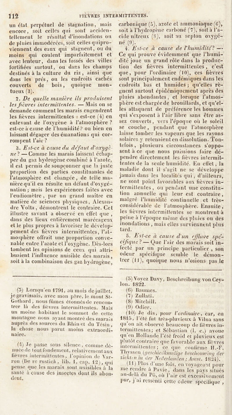 un état perpétuel de stagnation, mais encore, soit celles qui sont acciden- tellement le résultat d’inondations ou de pluies immodérées, soit celles quipro- viennent des eaux qui stagnent, ou du moins qui coulent imparfaitement et avec lenteur, dans les fossés des villes fortifiées surtout, ou dans les champs destinés à la culture du riz, ainsi que dans les prés, ou les endroits cachés couverts de bois, quoique mon- tueux (3). 2. De quelle maniéré ils produisent les fièvres intermittentes. — Mais on se demande comment les marais engendrent les fièvres intermittentes : est-ce (4) en enlevant de l’oxygène à l’atmosphère ? est-ce à cause de l’humidité? ou bien en laissant dégager des émanations qui cor- rompent l’air ? 3. Est-ce à cause du défaut d'oxygè- ne? — Comme les marais laissent échap- per du gaz hydrogène combiné à l’azote, il est permis de soupçonner que la juste proportion des parties constituantes de l’atmosphère est changée , de telle ma- nière qu’il en résulte un défaut d’oxygé- nation ; mais les expériences faites avec l’eudiomètre , par un grand maître en matière de sciences physiques, Alexan- dre Yolta, démontrent le contraire. Cet illustre savant a observé en effet que , dans des lieux entièrement marécageux et le plus propres à favoriser le dévelop- pement des fièvres intermittentes, l’at- mosphère offrait une proportion conve- nable entre l’azote et l’oxygène. Dès-lors tombent les opinions de ceux qui attri- buaient l’influence nuisible des marais , soit à la combinaison des gaz hydrogène, (5) Lors qu’en 1791, au mois de juillet, je gravissais, avec mon père, le mont St- Gothard , nous fûmes étonnés de rencon- trer là des lièvres intermittentes. Mais un moine habitant le sommet de cette montagne nous ayant montré des marais auprès des sources du Rhin et du Tôsin , la chose nous parut moins extraordi- naire. (4) Je passe sous silence, comme dé- nuée de tout fondement, relativement aux fièvres intermittentes, l’opinion de Var- ron (De re rusticâ , lib. 1, cap. 12), qui pense que les marais sont nuisibles à la santé à cause des insectes dont ils abon- dent. carbonique (5), azote et ammoniaque (G), soit à l’hydrogène carboné (7), soit à l’a- cide nitreux (8), soit au septon oxygé- né (9). 4. Est-ce à cause de l'humidité? — Ce qui prouve évidemment que l’humi- dité joue un grand rôle dans la produc- tion des fièvres intermittentes, c’est que, pour l’ordinaire (10), ces fièvres sont principalement endémiques dans les endroits bas et humides ; qu’elles ré- gnent surtout épidémiquement après des pluies abondantes , et lorsque l’atmos- phère est chargée de brouillards, et qu’el- les attaquent de préférence les hommes qui s’exposent à l’air libre sans être as- sez couverts, vers l’époque où le soleil se couche, pendant que l’atmosphère laisse tomber les vapeurs que les rayons solaires y retenaient en dissolution. Tou- tefois , plusieurs circonstances s’oppo- sent à ce que nous puissions faire dé- pendre directement les fièvres intermit- tentes de la seule humidité. En effet, la maladie dont il s’agit ne se développe jamais dans les localités qui, d’ailleurs, ne sont point favorables aux fièvres in- termittentes , ou pendant une constitu- tion annuelle qui leur est contraire, malgré l’humidité continuelle et très- considérable de l’atmosphère. Ensuite , les fièvres intermittentes se montrent à peine à l’époque même des pluies ou des inondations , mais elles surviennent plus tard. 5. Est-ce à cause d'un effluve spé- cifique ? — Que l’air des marais soit in- fecté par un principe particulier , son odeur spécifique semble le démon- trer (11), quoique nous n’osions pas le (5) Voyez Davy, Beschreibung von Cev- lon. 1822. (6) Baumes. (7) Zullati. (8) Milchill. (9) Odier. (10) Je dis, pour l’ordinaire, car, en 1815, 1 été fut très-pluvieux à Vilna sans qu on ait observé beaucoup de fièvres in- termittentes ; et Sébastian (1. c.) avoue qu en Hollande l’été froid et pluvieux est plutôt contraire que favorable aux fièvres intermittentes; ce que confirme H.-F. Thyssen (geschiedknndige beschomving (1er zicktni in der Nederlanden ; Amst. 1824). (11) Plus d’une fois, en voyageant pour me rendre à Pavie, dans les pays situés au-delà du Pô, où l’air est excessivement pur, j ai ressenti celle odeur spécifique ,
