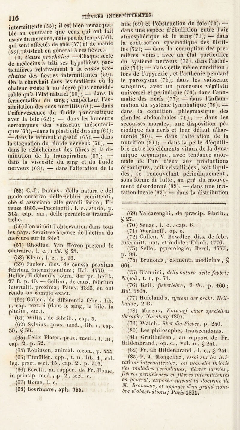 intermittente (55); Ü est bien remarqua- ble au contraire que ceux qui ont fait usage du mercure,mais peu de temps (56), qui sont affectés de gale (57) et de manie (58), résistent en général à ces fièvres. 10. Cause prochaine. — Chaque secte de médecins a bâti ses hypothèses par- ticulières relativement à la cause pro- chaine des fièvres intermittentes (59). On la cherchait dans les matières où la chaleur existe à un degré plus considé- rable qu’à l’état naturel (60) ; — dans la fermentation du sang ; empêchant l’as- similation des sucs nutritifs (61); — dans l’effervescence du fluide pancréatique avec la bile (62) ; •— dans les humeurs corrompues des vaisseaux mésentéri- ques (63);—dans la plasticité du sang (64); — dans le ferment digestif (65); — dans la stagnation du fluide nerveux (66); — dans le relâchement des fibres et la di- minution de la transpiration (67); — dans la viscosité du sang et du fluide nerveux (68); — dans l’altération de la fièvres interMittemtes. bile (69) et l’obstruction du foie (70); — dans une espèce d’ébullition entre l’air atmosphérique et le sang (71); — dans la contraction spasmodique des fibril- les (72); — dans la corruption des pre- mières voies , avec un état particulier du système nerveux (73); dans l’asthé- nie (74); — dans cette même condition ; lors de l’apyrexie , et l’asthénie pendant le paroxysme (75); dans les vaisseaux sanguins, avec un processus végétatif universel et périodique (76); dans l’ano- malie des nerfs (77); —dans l’inflam- mation du système lymphatique (78); —• dans la condition phlegmasique des glandes abdominales 79) ; —• dans les secousses morales, une disposition pé- riodique des nerfs et leur défaut d’har- monie (80); —- dans l’altération de la nutrition (81);—-dans la perte d’équili- bre entre les éléments vitaux de la dyna- (55) C.-L. Dumas, délia nalura e del modo curativo delle ffebbri remittenti, clie si associano aile grandi ferite ; Fi- renze 1805.—Puccinotti , 1. c., storia, p. 314, cap. xiii, delle perniciose trauma- tiche. (56) J’en ai fait l’observation dans tous les pays. Serait-ce à cause de l’action du mercure sur le foie? (57) Rhodius. Van Hoven prétend le contraire, 1. c., i thl. § 21. (58) Klein , 1. c., p. 96. (59) Junker, diss. de caussa proxïma febrium intermittentium ; Hal. 1770.— Heller, Ilufeland’s jôurn. der pr. heilk. 27 B. p. 10. — Gellini, de caus. febrium intermitt. proxïma; Patav. 1825, en ont rendu un compte exact. (60) Galien, de differentia febr., lib. I, cap. text. 4 (dans le sang , la bile, la pituite , etc.). (61) Willis, cle febrib., cap. 3. (62) Sylvius, prax. med., lib. i, cap. 30, §58. F (65) Félix Plater, prax. med. , t. m , cap. 2, p. 52. (64) Robinson, animal, oecon., p. 444. (65) Etmüller, opp., t. 11, lib. 1, col- leg. pract. sect. 15, cap. 2 , p. 503. (66) Borelli, au rapport de Fr. Home, in princip. med., p. 2, sect. v. (67) Home, 1. c. (68) Boerhaave, aph, 755, inique organique, avec tendance anor- male de l'un d’eux aux productions organiques, soit cristallisées , soit liqui- des , se renouvelant périodiquement, sous forme de lutte, au gré du mouve- ment désordonné (82); —dans une irri- tation locale (83); —dans la distribution (69) Valcarenghi, de præeip. febrib., §27. (70) Senac, 1. c., cap. 6. (71) Werlhoff, op. c. (72) Cullen. V. Bowdler, diss. de febr. iutermitt. nat. et indole ; Edinb. 1776. (75) Selle, pyiétologie; Reroi, 1773, p. 88. (74) Brunonis, elementa medicinse, § 661. (75) Giannini, délia natura delle febbri; Napoli, t. 1, p. 71. (76) Reil, fieberlehre, 2 th., p. 160; Hal. 1804, (77) Hufeland’s, System derprakt. Heil- kunde, 2 B. (78) Marcus, Entumrf einer speciellen thérapie; Nüvnberg 1807. (79) Walch , über die Fieber, p. 240. (80) Les philosophes transcendants. (84) Gruithuisen , au rapport de Fr. Hildenbrand, op. c., vol. 11 , § 241. (82) Fr. ab Hildenbrand , 1. e,, § 241. (85) P. J. Mongellaz , essai sur les imi- tations intermittentes, ou nouvelle théorie des maladies périodiques, fièvres larvées , fièvres pernicieuses et fièvres intermittentes en general, exposée suivant la doctrine de M. Broussais, et appuyée d’un grand nom- bre d’observations ; Paris 1821.