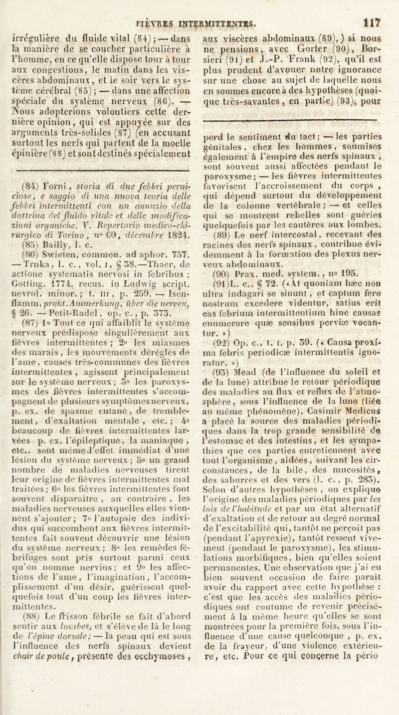 irrégulière du fluide vital (84) ; — dans la manière de se coucher particulière à l’homme, en ce qu’elle dispose tour à tour aux congestions, le matin dans les vis- cères abdominaux, et le soir vers le sys- tème cérébral (85) ; — dans une affection spéciale du système nerveux (86). — JNous adopterions volontiers cette der- nière opinion, qui est appuyée sur des arguments très-solides (87) (en accusant surtout les nerfs qui partent de la moelle épinière (8 8) et sont destinés spécialement (84) Forni , storia di due febbri pend- c'iose, e saggio di una nuova teoria delle febbri intermittenti cou un anunzio délia dottrina del fluido vitale et delle modifica- zioni organiche. V. Repertorio medico-chi- rurgico di Torino, n° CO, décembre 1824. (85) Bailly, 1. c. (86) Swieten, commen. ad aphor. 757. — Trnka, 1. c., vol. i, §58.—Thaer, de actione systematis nervosi in febribus ; Gotting. 1774. reçus, in Ludwig script, nevrol. minor. ; t. ni , p. 259. — Isen- fîamm, prakt. Ammerkung, iiber die nerven, § 26. —Petit-Badel, op. c., p. 373. (87) 1» Tout ce qui affaiblit le système nerveux prédispose singulièrement aux fièvres intermittentes ; 2° les miasmes des marais , les mouvements déréglés de l’ame, causes très-communes des fièvres intermittentes , agissent principalement sur le système nerveux; 5° les paroxys- mes des fièvres intermittentes s’accom- pagnent de plusieurs symptômes nerveux, p. ex. de spasme cutané, de tremble- ment , d’exaltation mentale , etc. ; 4° beaucoup de fièvres intermittentes lar- vées p. ex. l’épileptique, la maniaque , etc., sont même-l’effet immédiat d’une lésion du système nerveux ; 5° un grand nombre de maladies nerveuses tirent leur origine de fièvres intermittentes mal traitées; 6° les fièvres intermittentes font souvent disparaître , au contraire , les maladies nerveuses auxquelles elles vien- nent s’ajouter; 7° l’autopsie des indivi- dus qui succombent aux fièvres intermit- tentes fait souvent découvrir une lésion du système nerveux; 8° ies remèdes fé- brifuges sont pris surtout parmi ceux qu’on nomme nervins; et 9° les affec- tions de famé , l’imagination , l’accom- plissement d’un désir, guérissent quel- quefois tout d’un coup les fièvres inter- mittentes. (88) Le fl’isson fébrile se fait d’aborcl sentir aux lombes, et s’élève de là le long de l’épine dorsale; — la peau qui est sous T influence des nerfs spinaux devient chair de poule, présente des ecchymoses, aux viscères abdominaux (89),) si nous ne pensions, avec Gorter (90), Bor- sieri (91) et J.-P. Frank (92), qu’il est plus prudent d’avouer notre ignorance sur une chose au sujet de laquelle nous en sommes encore à des hypothèses (quoi- que très-savantes, en partie) (93)-, pour perd le sentiment du tact; —les parties génitales, chez les hommes, soumises également à l’empire des nerfs spinaux , sont souvent aussi affectées pendant le paroxysme;—les fièvres intermittentes favorisent l’accroissement du corps , qui dépend surtout du développement de la colonne vertébrale;—et celles qui se montrent rebelles sont guéries quelquefois par les cautères aux lombes. (89) Le nerf intercostal, recevant des racines des nerfs spinaux, contribue évi- demment à la formation des plexus ner- veux abdominaux. (90) Prax. med. System., no 195. (91) L. c., § 72. («At quoniam hæc non ultra indagari se sinunt , et captum fere nostrum excedere videntur, satius erit eas febrium intermittentium hinc causas enumerare quæ sensibus perviæ vocan- tur. ») (92) Op. c., t. r, p. 39. (« Causa proxi- ma febris periodicæ intermittentis igno- ra tur. ») (93) Mead (de l’influence du soleil et de la lune) attribue le retour périodique des maladies au flux et reflux de l’atmo- sphère, sous l’influence de la lune (liée au même phénomène). Casimir Medicus a placé la source des maladies périodi- ques dans la trop grande sensibilité de l’estomac et des intestins, et les sympa- thies que ces parties entretiennent avec tout l’organisme, aidées, suivant les cir- constances, de la bile, des mucosités, des saburres et des vers (1. c., p. 283). Selon d’autres hypothèses , on explique l’origine des maladies périodiques par les lois de l’habitude et par un état alternatif d’exaltation et de retour au degré normal de l’excitabilité qui, tantôt ne perçoit pas (pendant l’apyrexie), tantôt ressent vive- ment (pendant le paroxysme), les stimu- lations morbifiques, bien qu’elles soient permanentes. Une observation que j’ai eu bien souvent occasion de faire paraît avoir du rapport avec cette hypothèse : c’est que les accès des maladies pério- diques ont coutume de revenir précisé- ment à la même heure qu’elles se sont montrées pour la première fois, sous l’in- fluence d’une cause quelconque , p. ex. de la frayeur, d’une violence extérieu- re, etc. Pour ce qui concerne la pério