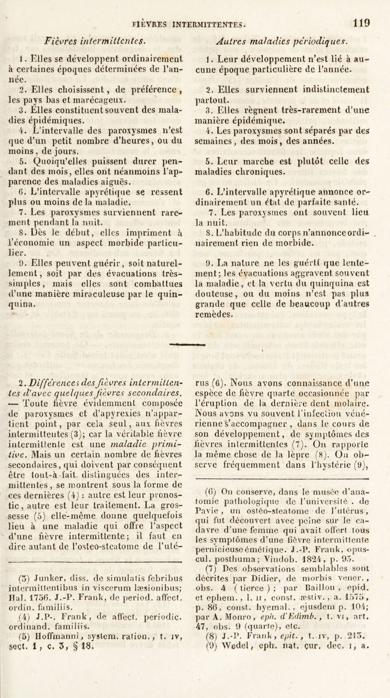 Fièvres intermittentes. 1. Elles se développent ordinairement à certaines époques déterminées de l’an- née. 2. Elles choisissent, de préférence , les pays bas et marécageux. 3. Elles constituent souvent des mala- dies épidémiques. 4. L’intervalle des paroxysmes n’est que d’un petit nombre d’heures, ou du moins, de jours. 5. Quoiqu’elles puissent durer pen- dant des mois, elles ont néanmoins l'ap- parenGe des maladies aiguës. 6. L’intervalle apyrétique se ressent plus ou moins de la maladie. 7. Les paroxysmes surviennent rare- ment pendant la nuit. 8. Dès le début, elles impriment h l’économie un aspect morbide particu- lier. 9. Elles peuvent guérir, soit naturel- lement , soit par des évacuations très- simples , mais elles sont combattues d’une manière miraculeuse par le quin- quina. Autres maladies périodiques. 1. Leur développement n’est lié à au- cune époque particulière de l’année. 2. Elles surviennent indistinctement partout. 3. Elles régnent très-rarement d’une manière épidémique. 4. Les paroxysmes sont séparés par des semaines, des mois, des années. 5. Leur marche est plutôt celle des maladies chroniques. 6. L’intervalle apyrétique annonce or- dinairement un état de parfaite santé. 7. Les paroxysmes ont souvent lieu la nuit. 8. L’habitude du corps n’annonce ordi- . nairement rien de morbide. 9. La nature ne les guértt que lente- ment; les évacuations aggravent souvent la maladie, et la vertu du quinquina est douteuse, ou du moins n’est pas plus grande que celle de beaucoup d’autres remèdes. 2. Différences des fièvres intermitten- tes d'avec quelques fièvres secondaires. — Toute fièvre évidemment composée de paroxysmes et d’apyrexies n’appar- tient point, par cela seul, aux fièvres intermittentes (3); car la véritable fièvre intermittente est une maladie primi- tive. Mais un certain nombre de fièvres secondaires, qui doivent par conséquent être tout-à-l’ait distinguées des inter- mittentes , se montrent sous la forme de ces dernières (4) : autre est leur pronos- tic, autre est leur traitement. La gros- sesse (5) elle-même donne quelquefois lieu à une maladie qui offre l’aspect d’une fièvre intermittente; il faut en dire autant de l’osteo-stcatome de l’uté- (3) Junker, diss. de simulalis febribus intermittentibus in viscerum læsionibus; HaJ. 1756. J.-P. Frank, de period. affect, ordin. familiis. (4) J.P-. Frank, de affect, periodic. ordinand. familiis. (5) Hoffmanni, system. ration., t. îv, sect. 1 , ç. 3, § 18. rus (6). Nous avons connaissance d’une espèce de fièvre quarte occasionnée par l’éruption de la dernière dent molaire. Nous avons vu souvent l’infection véné- rienne s’accompagner , dans le cours de son développement, de symptômes des lièvres intermittentes (7). On rapporte la même chose de la lèpre (8). On ob- serve fréquemment dans l’hystérie (9), (6) On conserve, dans le musée d’ana- tomie pathologique de l’université . de Pavie, un ostéo-steatome de l’utérus, qui fut découvert avec peine sur le ca- davre d’une femme qui avait offert tous les symptômes d’une fièvre intermittente pernicieuse émétique. J.-P. Frank, opus- cul. posthuma; Yindob. 1824, p. 95. (7) Des observations semblables sont décrites par Didier, de morbis vener., obs. 4 ( tierce ) ; par Baillou , epid. et ephem., 1. n, const. æstiv., a. 1575, p. 86, const. hyemal. , ejusdern p. 104; par A. Monro, eph. d’Edimb., t. vi, art. 47, obs. 9 (quarte), etc. (8) J.-P. Frank, epit., t. iv, p. 215. (9) Wedel, eph. nat. çur. dec, i, a.