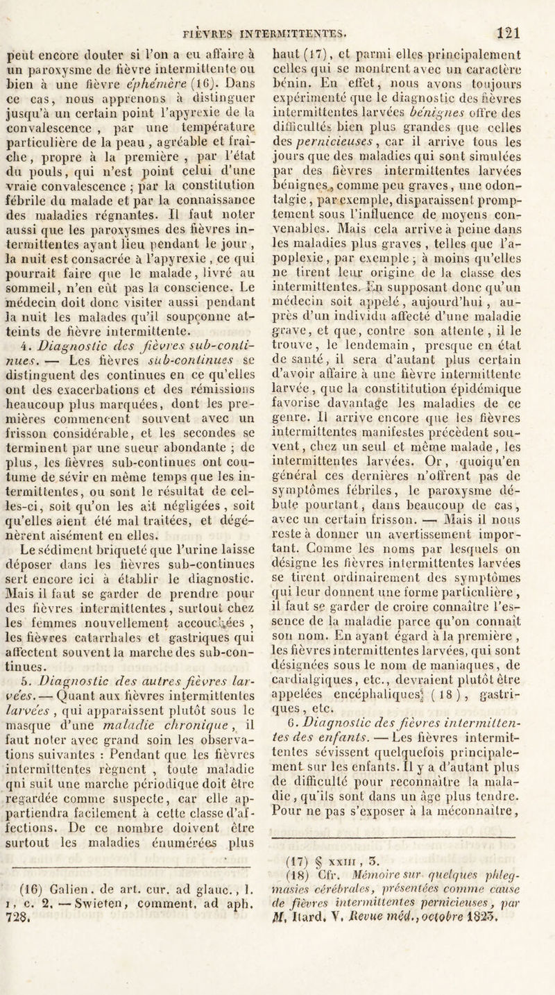 peut encore douter si l’on a eu affaire à un paroxysme de lièvre intermittente ou Lien à une fièvre éphémère (16). Dans ce cas, nous apprenons à distinguer jusqu’à un certain point l’apyrexie de la convalescence , par une température particulière de la peau , agréable et fraî- che , propre à la première , par l'état du pouls, qui n’est point celui d’une vraie convalescence ; par la constitution fébrile du malade et par la connaissance des maladies régnantes. Il faut noter aussi que les paroxysmes des fièvres in- termittentes ayant lieu pendant le jour , la nuit est consacrée à l’apyrexie , ce qui pourrait faire que le malade, livré au sommeil, n’en eut pas la conscience. Le médecin doit donc visiter aussi pendant la nuit les malades qu’il soupçonne at- teints de fièvre intermittente. 4. Diagnostic des fièvres sub~conti- nues. — Les fièvres sub-continues se distinguent des continues en ce qu’elles ont des exacerbations et des rémissions heaucoup plus marquées, dont les pre- mières commencent souvent avec un frisson considérable, et les secondes se terminent par une sueur abondante ; de plus, les fièvres sub-continues ont cou- tume de sévir en même temps que les in- termittentes, ou sont le résultat de cel- les-ci, soit qu’on les ait négligées, soit qu’elles aient été mal traitées, et dégé- nèrent aisément en elles. Le sédiment briqueté que l’urine laisse déposer dans les fièvres sub-continues sert encore ici à établir le diagnostic. Mais il faut se garder de prendre pour des fièvres intermittentes, surtout chez les femmes nouvellement accouchées , les fièvres catarrhales et gastriques qui affectent souvent la marche des sub-con- tinues. 5. Diagnostic des autres fièvres lar- vées.— Quant aux fièvres intermittentes larvées , qui apparaissent plutôt sous le masque d’une maladie chronique, il faut noter avec grand, soin les observa- tions suivantes : Pendant que les fièvres intermittentes régnent , toute maladie qui suit une marche périodique doit être regardée comme suspecte, car elle ap- partiendra facilement à cette classe d’af- fections. De ce nombre doivent être surtout les maladies énumérées plus (16) Galien, de art. cur. ad glauc., 1. i, c. 2.—Swiefen, comment, ad aph. 728, haut (17), et parmi elles principalement celles qui se montrent avec un caractère bénin. En effet, nous avons toujours expérimenté que le diagnostic des fièvres intermittentes larvées bénignes offre des difficultés bien plus grandes que celles des pernicieuses, car il arrive tous les jours que des maladies qui sont simulées par des fièvres intermittentes larvées bénignes, comme peu graves, une odon- talgie , par exemple, disparaissent promp- tement sous l’influence de moyens con- venables. Mais cela arrive à peine dans les maladies plus graves , telles que l’a- poplexie , par exemple ; à moins qu’elles ne tirent leur origine de la classe des intermittentes. lyn supposant donc qu’un médecin soit appelé , aujourd’hui, au- près d’un individu affecté d’une maladie grave, et que, contre son attente , il le trouve, le lendemain, presque en état de santé, il sera d’autant plus certain d’avoir affaire à une fièvre intermittente larvée , que la constititution épidémique favorise davantage les maladies de ce genre. Il arrive encore que les fièvres intermittentes manifestes précèdent sou- vent , chez un seul et même malade, les intermittentes larvées. Or, quoiqu’en général ces dernières n’offrent pas de symptômes fébriles, le paroxysme dé- bute pourtant, dans beaucoup de cas, avec un certain frisson. — Mais il nous reste à donner un avertissement impor- tant. Gomme les noms par lesquels on désigne les fièvres intermittentes larvées se tirent ordinairement des symptômes qui leur donnent une forme particulière , il faut se garder de croire connaître l’es- sence de la maladie parce qu’on connaît son nom. En ayant égard à la première , les fièvres intermittentes larvées, qui sont désignées sous le nom de maniaques, de cardialgiques, etc., devraient plutôt être appelées encéphaliques] (18), gastri- ques , etc. 6. Diagnostic des fièvres intermitten- tes des enfants. — Les fièvres intermit- tentes sévissent quelquefois principale- ment sur les enfants. Il y a d’autant plus de difficulté pour reconnaître la mala- die , qu’ils sont dans un âge plus tendre. Pour ne pas s’exposer à la méconnaître, (17) § xxnr, 3. (18) Cfr. Mémoire sur quelques phleg- masies cérébrales, présentées comme cause de fièvres intermittentes pernicieuses, par fil, Itard. Y, llevue méd., octobre 1823.
