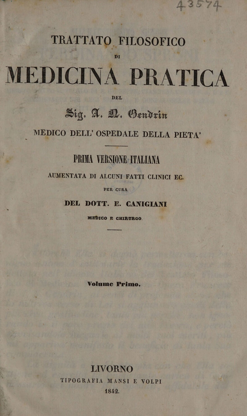 TRATTATO, FILOSOFICO MEDICINA PRATICA Sig. A, I. Gendrin MEDICO DELL'OSPEDALE DELLA PIETA' PRIMA VERSIONE: ITALIANA AUMENTATA DI ALCUNI FATTI CLINICI EC. PER CURA DEL DOTT. E. CANIGIANI MEDICO E CHIRURGO. —_——€&€ Volume Primo. LIVORNO TIPOGRAFIA MANSI E VOLPI 1842.
