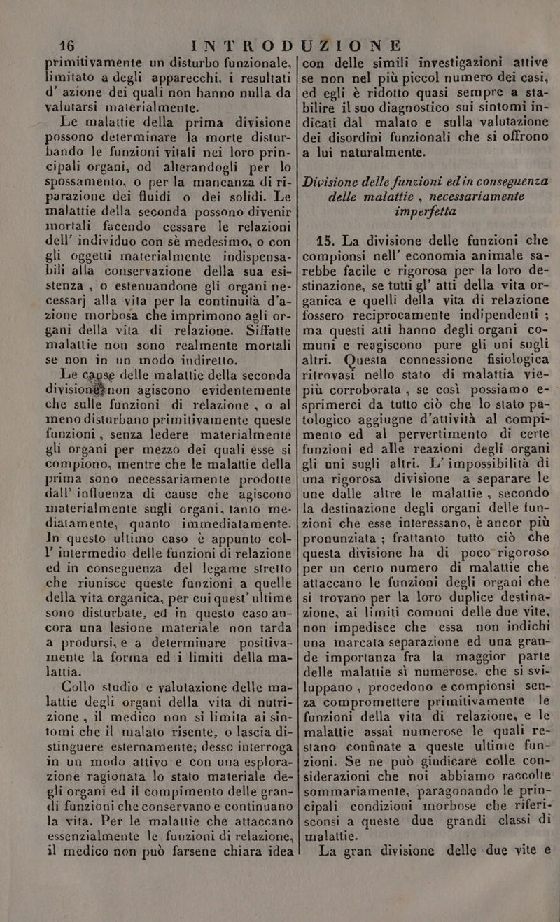 primitivamente un disturbo funzionale, limitato a degli apparecchi, i resultati d’ azione dei quali non hanno nulla da valutarsi materialmente. Le malattie della prima divisione possono determinare la morte distur- bando le funzioni vitali nei loro prin- cipali organi, od alterandogli per lo spossamento, o per la mancanza di ri- parazione dei fluidi o dei solidi. Le malattie della seconda possono divenir mortali facendo cessare le relazioni dell’ individuo con sè medesimo, o con gli oggetti materialmente indispensa- bili alla conservazione della sua esi- stenza , 0 estenuandone gli organi ne- cessarj alla vita per la continuità d’a- zione morbosa che imprimono agli or- gani della vita di relazione. Siffatte malatiie non sono realmente mortali se non in un modo indiretto. Le cagse delle malattie della seconda division&@#non agiscono evidentemente che sulle funzioni di relazione , o al meno disturbano primitivamente queste funzioni, senza ledere materialmente gli organi per mezzo dei quali esse si compiono, mentre che le malattie della prima sono necessariamente prodotte dall’ influenza di cause che agiscono materialmente sugli organi, tanto me- diatamente, quanto immediatamente. In questo ultimo caso è appunto col- l’ intermedio delle funzioni di relazione ed in conseguenza del legame stretto che riunisce queste funzioni a quelle della vita organica, per cui quest’ ultime sono disturbate, ed in questo caso an- cora una lesione materiale non tarda a prodursi, e a deierminare positiva- mente la forma ed i limiti della ma- lattia. Collo studio e valutazione delle ma- lattie degli organi della vita di nutri- zione, il medico non si limita ai sin- tomi che il malato risente, o lascia di- stinguere esternamente; desso interroga in un modo attivo e con una esplora- zione ragionata lo stato materiale de- gli organi ed il compimento delle gran- di funzioni che conservano e continuano la vita. Per le malattie che attaccano essenzialmente le funzioni di relazione, il medico non può farsene chiara idea con delle simili investigazioni attive se non nel più piccol numero dei casi, ed egli è ridotto quasi sempre a sta- bilire il suo diagnostico sui sintomi in- dicati dal malato e sulla valutazione dei disordini funzionali che si offrono a lui naturalmente. Divisione delle funzioni edin conseguenza delle malattie , necessariamente imperfetta 15. La divisione delle funzioni che compionsi nell’ economia animale sa- rebbe facile e rigorosa per la loro de- stinazione, se tutti gl’ atti della vita or- ganica e quelli della vita di relazione fossero reciprocamente indipendenti ; ma questi atti hanno degli organi co- muni e reagiscono pure gli uni sugli altri. Questa connessione fisiologica ritrovasi nello stato di malattia vie- più corroborata , se così possiamo e- sprimerci da tutto ciò che lo stato pa- tologico aggiugne d'attività al compi- mento ed al pervertimento di certe funzioni ed alle reazioni degli organi gli uni sugli altri. L’ impossibilità di una rigorosa divisione a separare le une dalle altre le malattie , secondo la destinazione degli organi delle fun- zioni che esse interessano, è ancor più pronunziata ; frattanto tutto ciò che questa divisione ha di poco rigoroso per un certo numero di malattie che attaccano le funzioni degli organi che si trovano per la loro duplice destina- zione, ai limiti comuni delle due vite, non impedisce che essa non indichi una marcata separazione ed una gran- de importanza fra la maggior parte delle malattie sì numerose, che si svi- luppano , procedono e compionsi sen- za compromettere primitivamente le fanzioni della vita di relazione, e le malattie assai numerose le quali re- stano confinate a queste ultime fun- zioni. Se ne può giudicare colle con- siderazioni che noi abbiamo raccolte sommariamente, paragonando le prin- cipali condizioni morbose che riferi- sconsi a queste due grandi classi di malattie. | La gran divisione delle ‘due vite e