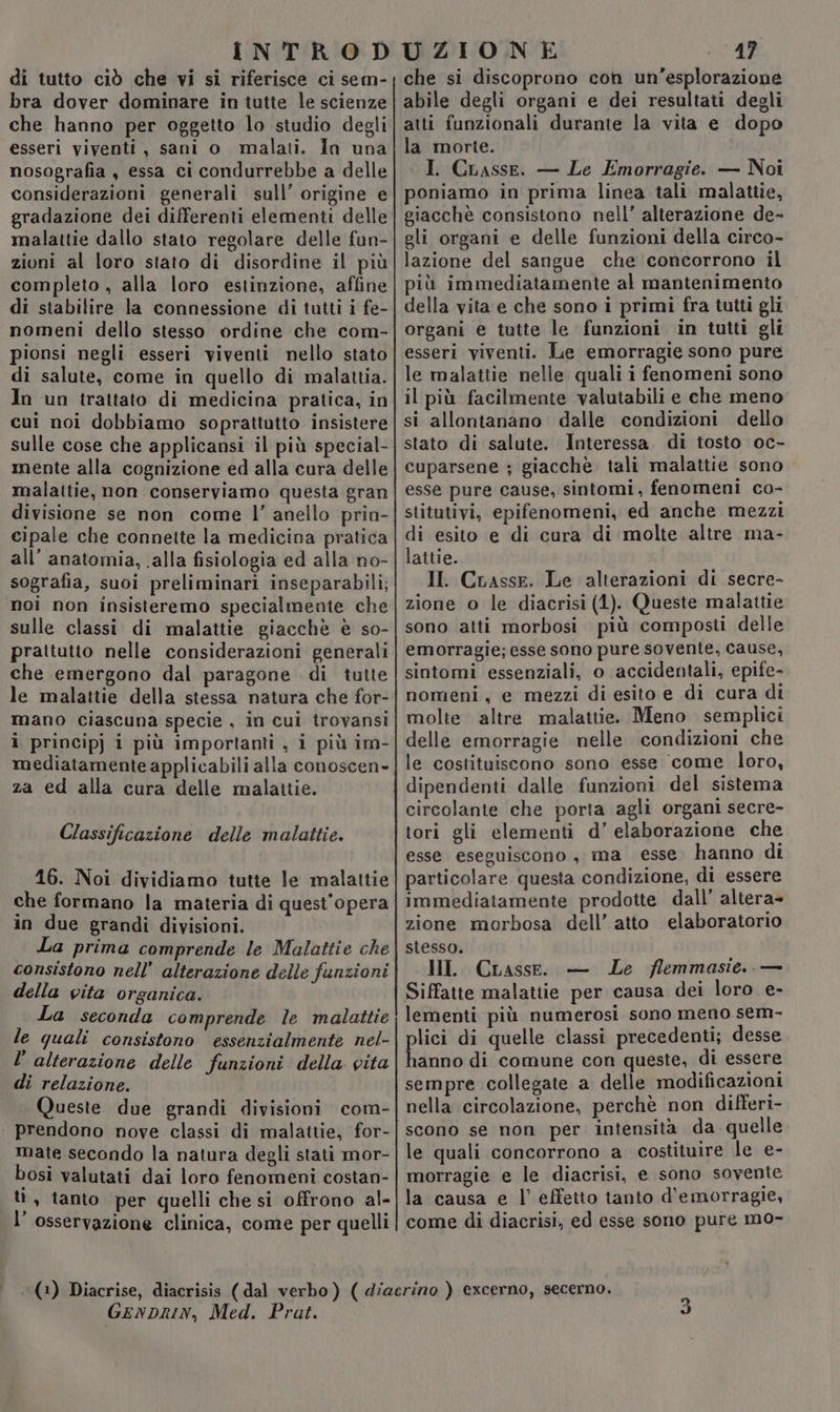 bra dover dominare in tutte le scienze che hanno per oggetto lo studio degli esseri viventi, sani o malati. In una nosografia , essa ci condurrebbe a delle considerazioni generali sull’ origine e gradazione dei differenti elementi delle malattie dallo stato regolare delle fun- zioni al loro stato di disordine il più completo , alla loro estinzione, affine di stabilire la connessione di tutti i fe- nomeni dello stesso ordine che com- pionsi negli esseri viventi nello stato di salute, come in quello di malattia. In un trattato di medicina pratica, in cui noi dobbiamo soprattutto insistere sulle cose che applicansi il più special- mente alla cognizione ed alla cura delle malattie, non conserviamo questa gran divisione se non come l’ anello prin- cipale che connette la medicina pratica all’ anatomia, alla fisiologia ed alla no- sografia, suoi preliminari inseparabili; noi non insisteremo specialmente che sulle classi di malattie giacchè è so- prattutto nelle considerazioni generali che emergono dal paragone di tutte le malattie della stessa natura che for- mano ciascuna specie , in cui iîrovansi ì princip) i più importanti , i più im- mediatamente applicabili alla conoscen- za ed alla cura delle malattie. Classificazione delle malattie. 16. Noi dividiamo tutte le malattie che formano la materia di quest'opera in due grandi divisioni. La prima comprende le Malattie che consistono nell’ alterazione delle funzioni della vita organica. La seconda comprende le malattie le quali consistono essenzialmente nel- l’ alterazione delle funzioni della vita di relazione. Queste due grandi divisioni com- prendono nove classi di malattie, for- mate secondo la natura degli stati mor- bosi valutati dai loro fenomeni costan- ù , tanto per quelli che si offrono al- l’ osservazione clinica, come per quelli 17 abile degli organi e dei resultati degli atti funzionali durante la vita e dopo la morte. I. CLasse. — Le Emorragie. — Noi poniamo in prima linea tali malattie, giacchè consistono nell’ alterazione de- gli organi e delle funzioni della circo- lazione del sangue che concorrono il più immediatamente al mantenimento della vita e che sono i primi fra tutti gli. organi e tutte le funzioni in tutti gli esseri viventi. Le emorragie sono pure le malattie nelle quali i fenomeni sono il più facilmente valutabili e che meno si allontanano dalle condizioni dello stato di salute. Interessa. di tosto oc- cuparsene ; giacchè. tali malattie sono esse pure cause, sintomi, fenomeni co- stitutivi, epifenomeni, ed anche mezzi di esito e di cura di molte altre ma- lattie. II. Crasse. Le alterazioni di secre- zione o le diacrisi (1). Queste malattie sono atti morbosi più composti delle emorragie; esse sono pure sovente, cause, sintomi essenziali, o accidentali, epife- nomeni, e mezzi di esito e di cura di molte altre malattie. Meno semplici delle emorragie nelle condizioni che le costituiscono sono esse come loro, dipendenti dalle funzioni del sistema circolante che porta agli organi secre- tori gli elementi d’ elaborazione che esse eseguiscono, ma esse hanno di particolare questa condizione, di essere immediatamente prodotte dall’ altera- zione morbosa dell’ atto elaboratorio stesso. HI. CLasse. — Le /lemmasie.. — Siffatte malattie per causa dei loro e- lementi più numerosi sono meno sem- plici di quelle classi precedenti; desse hanno di comune con queste, di essere sempre collegate a delle modificazioni nella circolazione, perchè non differi- scono se non per intensità da quelle le quali concorrono a costituire le e- morragie e le diacrisi, e sono sovente la causa e l’ effetto tanto d'emorragie, come di diacrisi, ed esse sono pure mo- GENDRIN, Med. Prat. DI