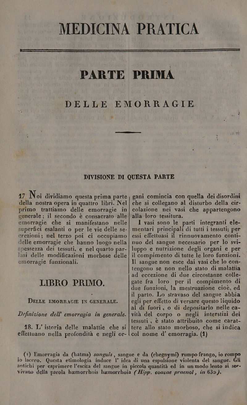 i» 17 Noi dividiamo questa prima parte della nostra opera in quattro libri. Nel primo trattiamo delle emorragie in generale ; il secondo è consacrato alle emorragie che sì manifestano nelle superfici esalanti o per le vie delle se- erezioni; nel terzo poi ci occupiamo delle emorragie che hanno luogo nella spessezza dei tessuti, e nel quarto par- lasi delle modificazioni morbose delle emorragie funzionali. LIBRO PRIMO. DELLE EMORRAGIE IN GENERALE. Definizione dell’ emorragia in generale. 18. L’ isteria delle malattie che si ————————__________ 114Àxz=zz_ tnirrigiaso i gani comincia con quella dei disordini che si collegano al disturbo della cir- colazione nei vasi che appartengono alla loro tessitura. I vasi sono le parti integranti ele- mentari principali di tutti i tessuti; per essi effettuasi il rinnuovamento conti- nuo del sangue necessario per lo svi- luppo e nutrizione degli organi e per il compimento di tutte le loro funzioni. Il sangue non esce dai vasi che lo con- tengono se non nello stato di malattia ad eccezione di due circostanze colle- gate fra loro per il compimento di due funzioni, la mestruazione cioè, ed il parto. Lo stravaso del sangue abbia egli per effetto di versare questo liquido al di fuori, o di depositarlo nelle ca- vità del corpo o negli interstizi dei tessuti, è stato attribuito come carat- tere allo stato morboso, che si indica