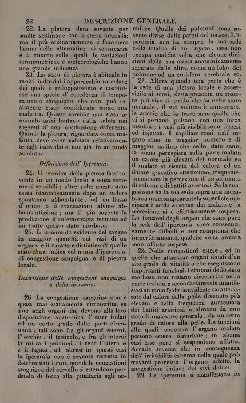22. Lia pletora dura sovente. per molte settimane con la stessa intensità; na il più ordinariamente i fenomeni hanno delle alternative di scomparsa e di ritorno sulle quali le variazioni termometriche e meteorologiche hanno una grande influenza. 23. Lo stato di pletora è abituale in molti individui l’appareechio vascolare dei quali è sviluppatissimo e costitui- see una specie d’' eccedenza di tempe- ramento sanguigno che non può re- almente esser considerato come una nomalo assai lontano dalla salute nei soggetti d’ una costituzione differente. Quindi Ja pletora, riguardata come ma- lattia, deve esser valutata relativamen- te agli individui e non già in un modo assoluto. Definizione dell’ Iperemia. 24. Il termine della pletora fassi so- vente in un modo lento e senza feno- meni sensibili ; altre volte questo stato cessa istantaneamente dopo un sudore spontaneo abbondante, od un flusso d’ orine o d’evacuazioni alvine ab- bondantissime ; ma il più sovente la produzione d'un’emorragia termina ad un tratto questo stato morboso. 25. L' accumulo evidente del sangue in maggior quantità nei vasi di un organo, è il carattere distintivo di quello stato che sì indica col nome d'iperemia, dî congestione sanguigua, o di pletora locale. Descriziane delle congestioni sanguigne o delle iperemie. 26. La congestione sanguina non è quasi mai esattamente circoscritta, se mon negli organi che devono alla loro disposizione anainmica l' esser isolati 1” eechia , il testicolo, e fra gli interni la milza i polmoni, î reni l’ utero e © il fegato, ed altresì in questi casì la iperemia non è sovente ristretta in determinati limiti, quindi le congestioni sansuigne del cervello si estendono per- dendo di forza alla pituitaria agli ac- chi ec. Quelle dei polmoni sono so- vente divise dalle pareti del torace. L’i- peremia non ha sempre la sua sede nella totalità di un organo , essa non occupa qualche volta che alcune divi- sioni della sua massa anatomicamente separate dalle altre, come un lobo del polmone od un emisfero cerebrale ec. 27. Allora quando una parte che è la sede di una pletora locale è acces- sibile ai sensi; dessa presenta un rosso- re più vivo di quello che ha nello stato normale , il suo volume è aumentato, le arterie che la traversano quelle che vi si portano pulsano con una forza insolita ; i vasi più visibili sono distesi ed injettati. I capillari rossi dell’ or- gano sono in maggior numero e di maggior calibro che nello stato sano; la mano percepisce sulla parte malata un calore più elevato del normale ed il malato vi risente del calore ed un dolore gravativo ottusissimo, frequente- mente con la percezione d'un aumenio di volume e di battiti arieriosi. Se la con- brana mucosa apparentela superficie mu- cipara è arida al senso del malato e la seerezione vi è effettivamente sospesa. Le funzioni degli organi che sono pure la sede dell’ iperemia sono conseculi- vamente difficili e non compionsi che imperfettamente, qualche volta ancora sono affatto sospese 28. Nellie congestionî estese , ed in quelle che attaccano organi dotati d'un importanti funzioni, i sintomi dello stato morboso non restano circoscritti nella stasiun moto febbrile evidente caratteriz- zato dal calore della pelle divenuto più elevato e dalla frequenza aumentata dei battiti arteriosi, o almeno da uno stato di malessere generale, da un certo grado di calore alla pelle. Le funzioni alle quali concorre } organo malato possono essere disturbate ; in alcuni casi esse pure sì sospendono affatto. Accade sovente che in conseguenza dell’ irritabilità estrema della quale può trovarsi provvisto | organo affetto, la congestione induce dei vivi dolori. 29. Le iperemie si manifestano 10 tn —_