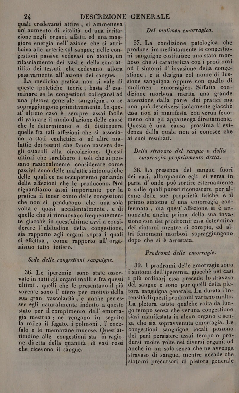 quali credevansi attive , si ammetteva un’ aumento di vitalità od una irrita- zione negli organi affetti, ed una mag- giore energia nell’ azione che si attri- buiva alle arterie sul sangue; nelle con- gestioni passive vedevasi un’ atonia, un rilasciamento dei vasi e della contrat- tilità dei tessuti che cedevano. allora passivamente all’azione del sangue. La medicina pratica non si vale di queste ipotetiche teorie; basta d’ esa- minare se le congestioni collegansi ad una pletora generale sanguigna, o se sopraggiungono primitivamente. In que- st' ultimo caso è sempre assai facile di valutare il modo d'azione delle cause che le determinano e di distinguere quelle fra tali affezioni che si associa- no a stati cachetiici o ad altre ma- lattie dei tessuti che fanno nascere de- gli ostacoli alla circolazione. Questi ultimi che sarebbero i soli che si pos- sano razionalmente considerare come passivi sono delle malatiie sintomatiche delle quali ce ne occuperemo parlando delle affezioni che le producono. Noi riguardiamo assai importante per la pratica il tener conto delle congestioni che non si producono che una sola volta e quasi accidentalmente , e di quelle che si rinnuovano frequentemen- te giacchè in quest'ultime avvi a consi- derare l’ abitudine della congestione, sia rapporto agli organi sopra i quali si effettua, come rapporto all’ orga- nismo tutto intiero. Sede delle congestioni sanguigne. 36. Le iperemie sono state osser- vate in tutti gli organi molli e fra questi ultimi, quelli che le presentano il più sovente sono l’ utero per motivo della sua gran vascolarità, e anche per es- ser egli naturalmente indotto a questo stato per il compimento dell’ emorra- gia mestrua ; ne vengono in seguito la milza il fegato, i polmoni . l’ ence- falo e le membrane mucose. Quest’at- titudine alle congestioni sta in ragio- ne diretta della quantità di vasi rossi che ricevono il sangue. Del molimen emorragico. 37. La condizione patologica che produce immediatamente le congestio- ni sanguigne costituisce uno stato mor- boso che si caratterizza con i prodromi od i sintomi d’ inyasione della conge- stione , e si designa col nome di flus- sione sanguigna oppure con quello di molimen emorragico. Siffatta con- dizione morbosa merita una grande attenzione dalla parte dei pratici ma non può descriversi isolamente giacchè essa non si manifesta con verun feno- meno che gli appartenga direttamente. Questa è una causa prossima l’ evi- denza della quale non si conosce che ai suoi resultati. Dello stravaso del sangue o della emorragia propriamente detta. 38. La presenza del sangue fuori dei vasi, allorquando egli si versa in parte d’ onde può sortire esternamente o sulle quali puossi riconoscere per al- cune delle sue proprietà fisiche è il primo sintoma d’ una emorragia con- fermata, ma quest’ affezione si è an- nunziata anche prima della sua inva- sione con dei prodromi: essa determina dei sintomi mentire si compie, ed al- tri fenomeni morbosi sopraggiungono dopo che si è arrestata. Prodromi delle emorragie. 39. I prodromi delle emorragie sono i sintomi dell’iperemia, giacchè nei casi i più ordinarj essa precede lo stravaso del sangue e sono pur quelli della ple- tora sanguigna generale. La durata l’in- tensità di questi prodromi variano molto. La pletora esiste qualche volta da lun- go tempo senza che veruna congestione siasi manifestata in alcun organo e sen- za che sia sopravvenuta emorragia. Le congestioni sanguigne locali possono del pari persistere assai tempo o pro- dursi molte volte nei diversi organi, od anche in un solo senza che ne avvenga stravaso di sangue, mentre accade che sintomi precursori di pletora generale