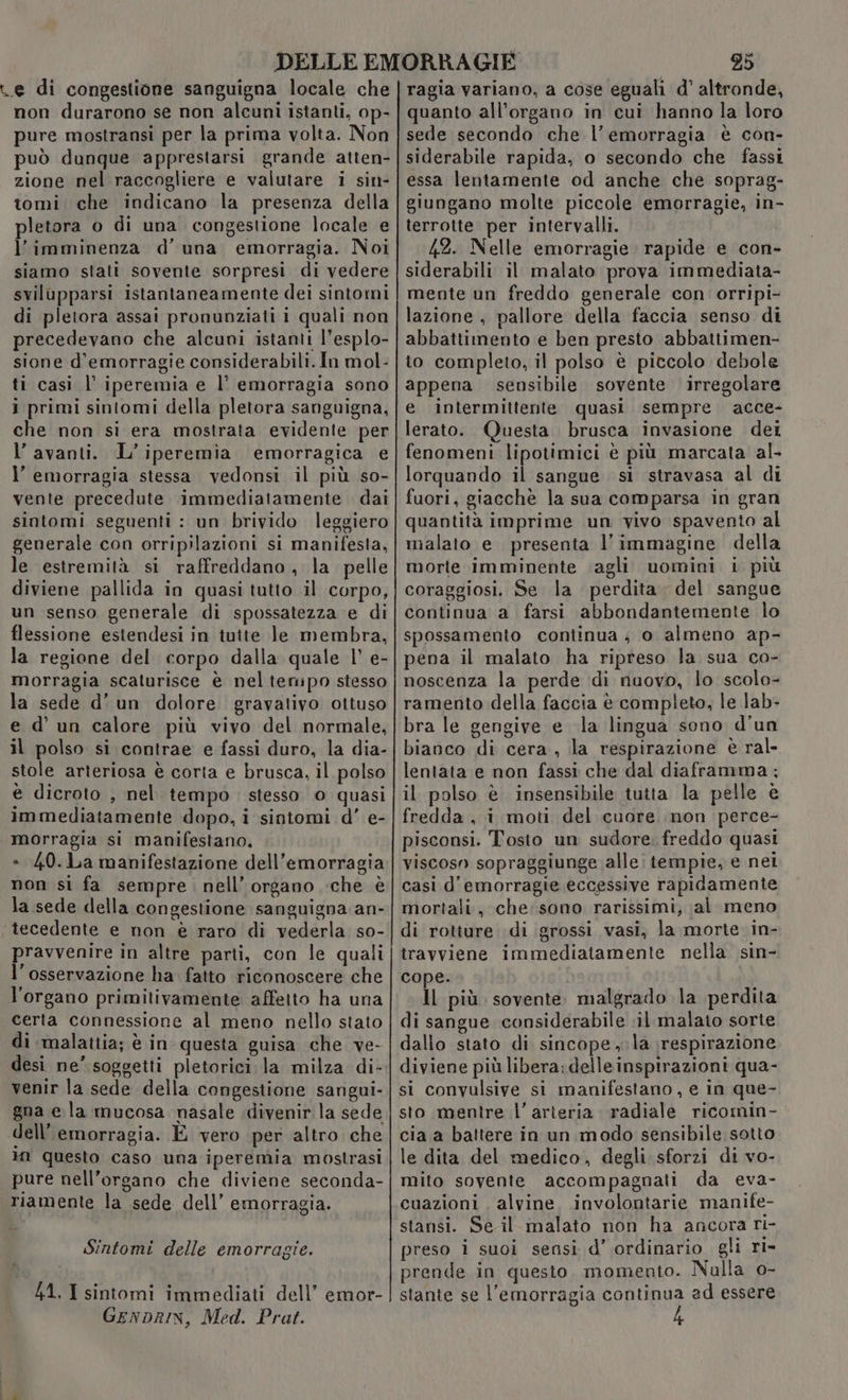 re di congestione sanguigna locale che non durarono se non alcuni istanti, op- pure mostransi per la prima volta. Non può dunque apprestarsi grande atten- zione nel raccogliere e valutare i sin- tomi che indicano la presenza della pletora o di una congestione locale e l’imminenza d’ una emorragia. Noi siamo stati sovente sorpresi di vedere svilupparsi istantaneamente dei sintomi di pletora assai pronunziati i quali non precedevano che alcuni istanti l’esplo- sione d’emorragie considerabili. In mol- ti casi l' iperemia e l' emorragia sono i primi sintomi della pletora sanguigna, che non si era mostrata evidente per l’ avanti. L’iperemia emorragica e l’ emorragia stessa vedonsi il più so- vente precedute immediatamente dai sintomi seguenti : un brivido leggiero generale con orripilazioni si manifesta, le estremità si raffreddano , la. pelle diviene pallida in quasi tutto il corpo, un senso generale di spossatezza e di flessione estendesi in tutte le membra, la regione del corpo dalla quale |’ e- morragia scaturisce è nelteripo stesso la sede d’un dolore. gravativo ottuso e d’ un calore più vivo del normale, il polso si contrae e fassi duro, la dia- stole arteriosa è corta e brusca, il polso è dicroto , nel tempò stesso o quasi immediatamente dopo, i sintomi d’ e- morragia si manifestano, » 40.La manifestazione dell’emorragia non si fa sempre. nell’ organo che è la sede della congestione sanguigna an- tecedente e non è raro di vederla so- pravvenire in altre parti, con le quali l'osservazione ha fatto riconoscere che l'organo primitivamente affetto ha una certa connessione al meno nello stato di malattia; è in questa guisa che ve- desi ne’ soggetti pletorici la milza di- venir la sede della congestione sangui- gna ela mucosa nasale .divenir la sede dell’emorragia. E vero per altro che in questo caso una iperemia mostrasi pure nell’organo che diviene seconda- riamente la sede dell’ emorragia. Sintomi delle emorragie. 41. I sintomi immediati dell’ emor- GEnDRIN, Med. Prat. 25 ragia variano, a cose eguali d’ altronde, quanto all'organo in cui hanno la loro sede secondo che l'emorragia è con- siderabile rapida, o secondo che fassi essa lentamente od anche che soprag- giungano molte piccole emorragie, in- terrotte per intervalli. 42. Nelle emorragie rapide e con- siderabili il malato prova immediata- mente un freddo generale con orripi- lazione , pallore della faccia senso di abbattimento e ben presto abbattimen- to completo, il polso è piccolo debole appena sensibile sovente irregolare e intermittente quasi sempre acce- lerato. Questa brusca invasione dei fenomeni lipotimici è più marcata al- lorquando il sangue si stravasa al di fuori, giacchè la sua comparsa in gran quantità imprime un vivo spavento al malato e presenta l’immagine della morte imminente ‘agli uomini i più coraggiosi. Se la perdita del sangue continua a farsi abbondantemente lo spossamento continua ; o almeno ap- pena il malato ha ripreso la sua co- noscenza la perde di nuovo, lo scolo- ramento della faccia è completo, le lab- bra le gengive e la lingua sono d'un bianco di cera, la respirazione è ral- lentata e non fassi che dal diaframma; il polso è insensibile tutta la pelle è fredda, i moti del cuore non perce- pisconsi. Tosto un sudore. freddo quasi viscosn sopraggiunge alle: tempie, e nei casi d’emorragie eccessive rapidamente mortali, che: sono rarissimi, al meno di rotture di grossi vasi, la morte. in- travviene immediatamente nella sin- cope. | Il più. sovente. malgrado la perdita di sangue considerabile il malato sorte dallo stato di sincope, la respirazione diviene più libera: delleinspirazioni qua- si convulsive si manifestano , e in que- sto mentre l’ arteria radiale ricomin- cia a battere in un modo sensibile sotto le dita del medico, degli sforzi di vo- mito sovente accompagnati da eva- cuazioni , alvine. involontarie manife- stansi. Se il malato non ha ancora ri- preso i suoi sensi d’ ordinario gli ri- prende in questo. momento. Nalla o- stante se l'emorragia continua ad essere