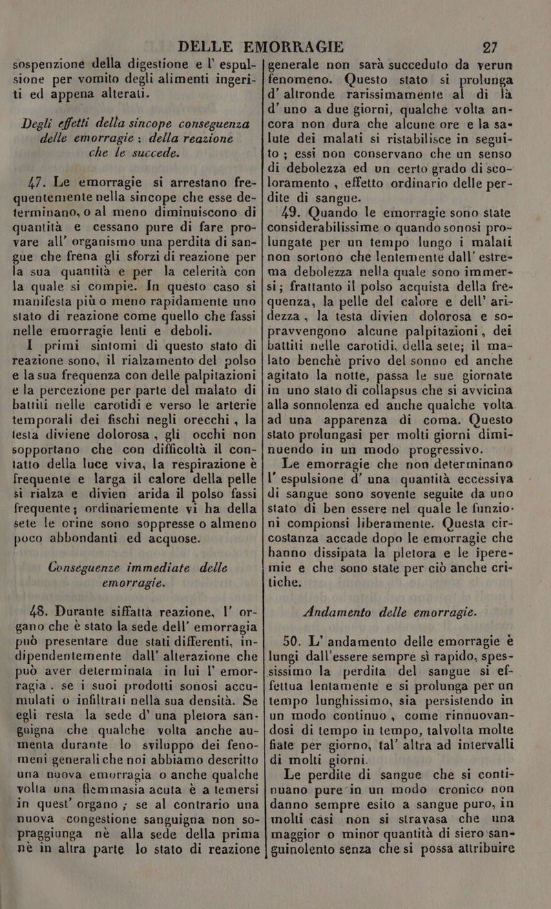 sospenzioné della digestione e l’ espul- sione per vomito degli alimenti ingeri- ti ed appena alterati. Degli effetti della sincope conseguenza delle emorragie ; della reazione che le succede. 47. Le emorragie si arrestano fre- quentemente nella sincope che esse de- terminano, o al meno diminuiscono. di quantità e cessano pure di fare pro- vare all’ organismo una perdita di san- gue che frena gli sforzi di reazione per la sua quantità e per la celerità con la quale si compie. In questo caso si manifesta più o meno rapidamente uno stato di reazione come quello che fassi nelle emorragie lenti e deboli. I primi sintomi di questo stato di reazione sono, il rialzamento del polso e la sua frequenza con delle palpitazioni e la percezione per parte del malato di battiti nelle carotidi e verso le arterie temporali dei fischi negli orecchi , la testa diviene dolorosa , gli occhi non sopportano che con difficoltà il con- tatto della luce viva, la respirazione è frequente e larga il calore della pelle si rialza e divien arida il polso fassi frequente; ordinariemente vi ha della sete le orine sono soppresse o almeno poco abbondanti ed acquose. Conseguenze immediate delle emorragie. 48. Durante siffatta reazione, |’ or- gano che è stato la sede dell’ emorragia puo presentare due stati differenti, in- dipendentemente dall’ alterazione che può aver determinata in lui l’ emor- ragia. se i suoi prodotti sonosi accu- mulati o infiltrati nella sua densità. Se egli resta la sede d’ una pletora san- guigna che qualche volta anche au- menta durante lo sviluppo dei feno- meni generali che noi abbiamo descritto una nuova emorragia o anche qualche volta una flemmasia acuta è a temersi in quest organo ; se al contrario una nuova congestione sanguigna non so- | praggiunga nè alla sede della prima ne in altra parte lo stato di reazione 27 generale non sarà succeduto da verun fenomeno. Questo stato si prolunga d'altronde rarissimamente al di là d’ uno a due giorni, qualche volta an- cora non dura che alcune ore e la sa- lute dei malati si ristabilisce in segui- to ; essi non conservano che un senso di debolezza ed un certo grado di sco- loramento , effetto ordinario delle per- dite di sangue. 49. Quando le emorragie sono state considerabilissime o quando sonosi pro- lungate per un tempo lungo i malati non sortono che lentemente dall’ estre- ma debolezza nella quale sono immer- si; frattanto il polso acquista della fre- quenza, la pelle del calore e dell’ ari- dezza , la testa divien dolorosa e so- pravvengono alcune palpitazioni, dei battiti nelle carotidi, della sete; il ma- lato benchè privo del sonno ed anche agitato la notte, passa le sue giornate in uno stato di collapsus che si avvicina alla sonnolenza ed anche qualche volta. ad una ‘apparenza di coma. Questo stato prolungasi per molti giorni dimi- nuendo in un modo progressivo. Le emorragie che non determinano l’ espulsione d’ una quantità eccessiva di sangue sono sovente seguite da uno stato di ben essere nel quale le funzio- ni compionsi liberamente. Questa cir- costanza accade dopo le emorragie che hanno dissipata la pletora e le ipere- mie e che sono state per ciò anche cri- tiche. Andamento delle emorragie. 50. L’ andamento delle emorragie è lungi dall'essere sempre sì rapido, spes- fettua lentamente e si prolunga per un tempo lunghissimo, sia persistendo in un modo continuo, come rinnuovan- dosi di tempo in tempo, talvolta molte fiate per giorno, tal’ altra ad intervalli di molti giorni. Le perdite di sangue che si conti- nuano pure in un modo cronico non danno sempre esito a sangue puro, in molti casi mon si stravasa che una maggior o minor quantità di siero \san- guinolento senza che si possa attribuire