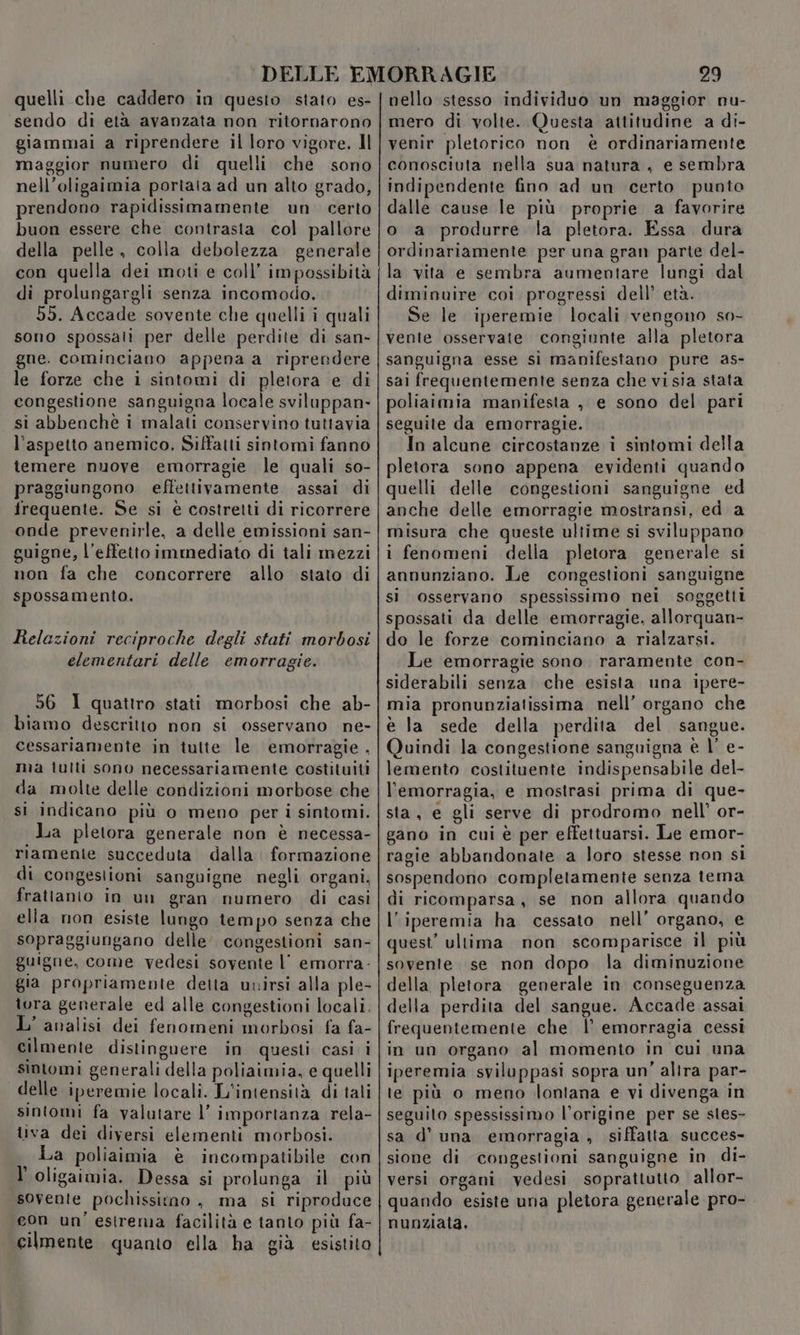 quelli che caddero in questo stato es- sendo di età avanzata non ritornarono giammai a riprendere il loro vigore. Il maggior numero di quelli che sono nell’oligaimia portata ad un alto grado, prendono rapidissimamente un certo buon essere che contrasta col pallore della pelle. colla debolezza generale con quella dei moti e coll’ impossibità di prolungargli senza incomodo. 59. Accade sovente che quelli i quali sono spossati per delle perdite di san- gne. cominciano appena a riprendere le forze che i sintomi di pletora e di congestione sanguigna locale sviluppan- si abbenchè i malati conservino tuttavia l'aspetto anemico, Siffatti sintomi fanno temere nuove emorragie le quali so- praggiungono effettivamente assai di frequente. Se si è costretti di ricorrere onde prevenirle, a delle emissioni san- guigne, l’effettoimmediato di tali mezzi non fa che concorrere allo stato di spossamento. Relazioni reciproche degli stati morbosi elementari delle emorragie. 56 1 quattro stati morbosi che ab- biamo descritto non si osservano ne- cessariamente in tutte le emorragie, ma tutti sono necessariamente costituiti da molte delle condizioni morbose che si indicano più o meno per i sintomi. La pletora generale non è necessa- riamente succeduta dalla. formazione di congestioni sanguigne negli organi, frattanto in un gran numero di casì elia non esiste lungo tempo senza che sopraggiungano delle’ congestioni san- guigne, come vedesi sovente l' emorra- gia propriamente detta uvirsi alla ple- tora generale ed alle congestioni locali. L'analisi dei fenomeni morbosi fa fa- cilmente distinguere in questi casi i sintomi generali della poliaimia, e quelli delle iperemie locali. L'intensità di tali sintomi fa valutare l’ importanza rela- tiva dei diversi elementi morbosi. I La poliaimia è incompatibile con l'oligaimia. Dessa si prolunga il più sovente pochissimo , ma si riproduce eon un'estrema facilità e tanto più fa- cilmente quanto ella ha già esistito 29 nello stesso individuo un maggior nu- mero di volte. Questa attitudine a di- venir pletorico non è ordinariamente conosciuta nella sua natura , e sembra indipendente fino ad un certo punto dalle cause le più proprie a favorire o a produrre la pletora. Essa dura ordinariamente per una gran parte del- la vita e sembra aumentare lungi dal diminuire coi progressi dell’ età. Se le iperemie locali vengono so- vente osservate congiunte alla pletora sanguigna esse si manifestano pure as- sai frequentemente senza che vi sia stata poliaimia manifesta , e sono del pari seguite da emorragie. In alcune circostanze i sintomi della pletora sono appena evidenti quando quelli delle congestioni sanguigne ed anche delle emorragie mostransi, ed a misura che queste ultime si sviluppano i fenomeni della pletora generale si annunziano. Le congestioni sanguigne sì osservano spessissimo nei soggetti spossati da delle emorragie, allorquan- do le forze cominciano a rialzarsi. Le emorragie sono. raramente con- siderabili senza che esista una ipere- mia pronunziatissima nell’ organo che è la sede della perdita del sangue. Quindi la congestione sanguigna è |’ e- lemento costituente indispensabile del- l'emorragia, e mostrasi prima di que- sta, e gli serve di prodromo nell’ or- gano in cui è per effettuarsi. Le emor- ragie abbandonate a loro stesse non si sospendono completamente senza tema di ricomparsa, se non allora quando l’iperemia ha cessato nell’ organo, e quest’ ultima non scomparisce il più sovente se non dopo la diminuzione della pletora generale in conseguenza della perdita del sangue. Accade assai frequentemente che l’ emorragia cessi in un organo al momento in cui una iperemia sviluppasi sopra un’ alira par- te più o meno lontana e vi divenga in seguito spessissimo l'origine per se sles- sa d’ una emorragia , siffatta succes- sione di congestioni sanguigne in di- versi organi vedesi soprattutto allor- quando esiste una pletora generale pro- nunziala,