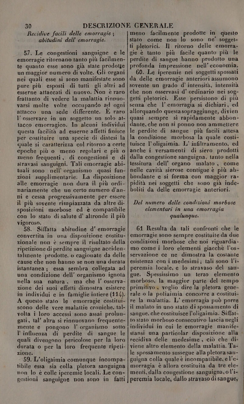 Recidive facili delle emorragie ; abitudini dell’ emorragie. 57. Le congestioni sanguigne e le emorragie ritornano tanto più facilmen- te quanto esse sono gia state ne un maggior numero di volte. Gli organi nei quali esse si sono manifestate sono pure più esposti di tutti gli altri ad esserne attaccati di nuovo. Non è raro frattanto di vedere la malattia rinnuo- varsi molte volte occupando ad ogni attacco una sede differente. È raro l’ osservare in un soggetto un solo at- tacco emorragico. In alcuni individui questa facilita ad esserne affetti finisce per costituire una specie di diatesi la quale si caratterizza col ritorno a certe epoche più o meno regolari e più o meno frequenti, di congestioni e di siravasi sanguigni. Tali emorragie abi- tuali sono nell’ organismo quasi fun- zioni supplimentarie: La disposizione alle emorragie non dura il più ordi- nariamente che un certo numero d’an- ni e cessa progressivamente per essere il più sovente rimpiazzata da altre di- sposizioni morbose ed è compatibile con lo stato di salute d’ altronde il più vigoroso. 58. Siffatta abitudine d’ emorragie convertita in una disposizione costitu- zionale non è sempre il risultato della ripetizione di perdite sangnigne acciden- talmente prodotte, o cagionate da delle cause che non hanno se non una durata istantanea; essa sembra collegata ad una condizione dell’ organismo ignota nella sua natura, ma che l’ osserva- zione dei suoi effetti dimostra esistere in individui e in famiglie intiere (114). A questo stato le emorragie costitui- scono delle vere malattie croniche, tal- volta i loro accessi sono assai prolun- gati, tal’ altra si rinnuovano frequente- mente e pongono l' organismo sotto P influenza di perdite di sangue le quali divengono pericolose per la loro durata o per la loro frequente ripeti- zione. 59. L’oligaimia comunque incompa- tibile essa sia colla pletora sanguigna non lo è colle iperemie locali. Le con- gestioni sanguigne mon sono in fatti meno facilmente prodotte in questo stato come non lo sono ne’ sogget- ti pletorici. Il ritorno delle emorra- gie è tanto più facile quanto più le perdite di sangue hanno prodotto una profonda impressione nell'economia. 60. Le iperemie nei soggetti spossati da delle emorragie anteriori assumono sovente un grado d’ intensità, intensità che non osservasi d' ordinario nei sog- getti pletorici. Esse ‘persistono di più senza che l'emorragia si dichiari, ed allorquando questa sopraggiunge, divien quasi sempre sì rapidamente abbon- dante, che non si ponno non ammetiere le perdite di sangue più facili attesa la condizione morbosa la quale costi- tuisce l’ oligaimia. L' infiltramento, ed anche i versamenti di siero prodotti dalla congestione sanguigna, tanto nella tessitura dell’ organo malato , come nelle cavità sierose contigue è più ab- bondante e si forma con maggior ra- pidità nei soggetti che sono già inde- boliti da delle emorragie anteriori. Del numero delle condizioni morbose elementari in una emorragia qualunque. 61 Resulta da tali confronti che le emorragie sono sempre costituite da due condizioni morbose che noi riguardia-. mo come i loro elementi giacchè l'os- servazione ce ne dimostra la costante esistenza con i medesimi; tali sono l’i- peremia locale, e lo stravaso del san- gue. Spessissimo un terzo elemento morboso, la maggior parte del tempo primitivo , voglio dire la pletora gene- rale o la poliaimia concorre a costitui- re la malattia. L’ emorragia può porre il malato in uno stato di spossamento di sangue, che costituisce l’oligaimia. Siffat- to stato morboso consecutivo lascia negli individui in cui le emorragie manife- stansi una particolar disposizione alla recidiva delle medesime, ciò che di- viene altro elemento della malattia. Ta- le spossamento sussegue alla pletora san- guigna colia quale è incompatibile, e l'e- morragia è allora costituita da tre ele- menti, dalla congestione sanguigna, o l’i- peremia locale, dallo stravaso di sangue,