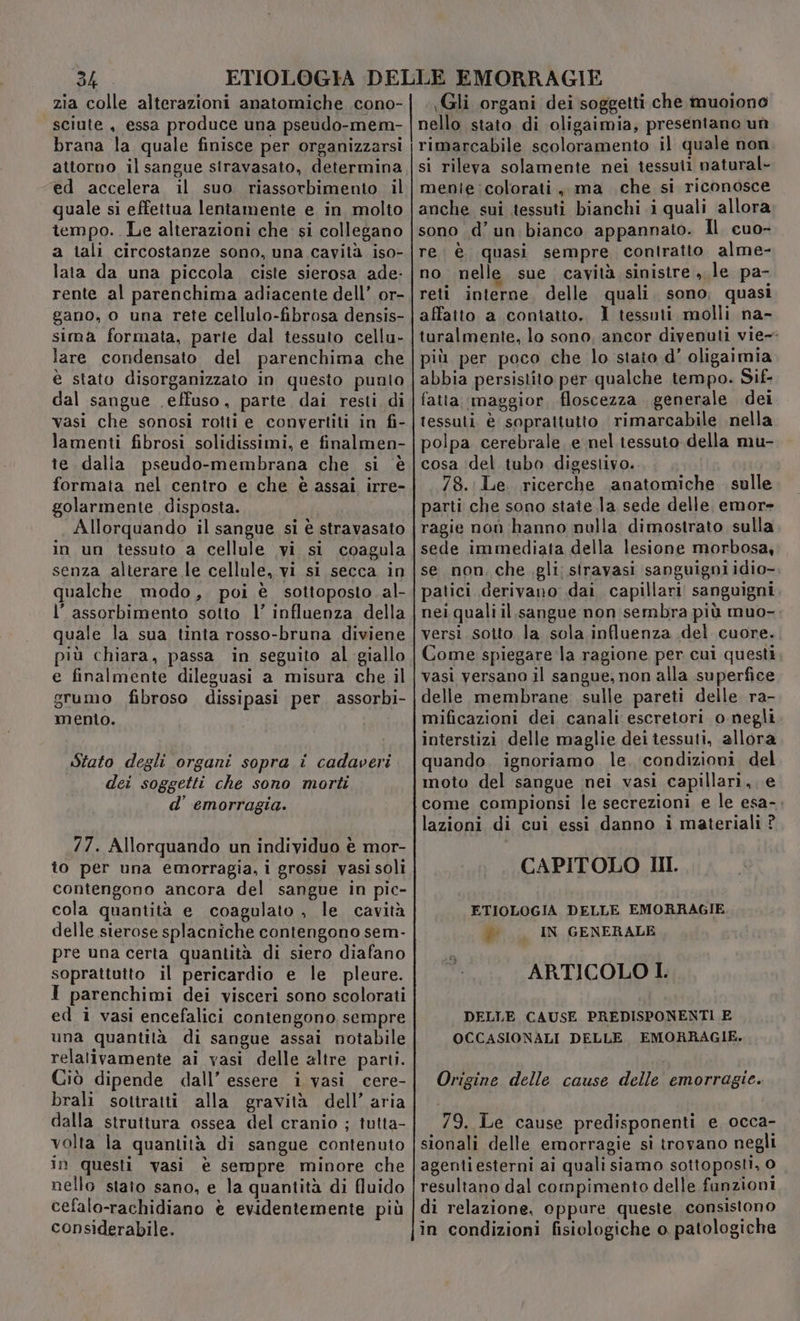 dh zia colle alterazioni anatomiche .cono- sciute , essa produce una pseudo-mem- brana la quale finisce per organizzarsi attorno il sangue stravasato, determina ed accelera il suo riassorbimento, il quale si effettua lentamente e in molto tempo. Le alterazioni che si collegano a tali circostanze sono, una cavità iso- lata da una piccola ciste sierosa ade: rente al parenchima adiacente dell’ or- gano, o una rete cellulo-fibrosa densis- sima formata, parte dal tessuto cellu- lare condensato del parenchima che è stato disorganizzato in questo punto dal sangue \effuso, parte dai resti di vasi che sonosi rotti e convertiti in fi- lamenti fibrosi solidissimi, e finalmen- te dalia pseudo-membrana che si è formata nel centro e che è assai, irre- golarmente disposta. Allorquando il sangue si è stravasato in un tessuto a cellule vi si coagula senza alterare le cellule, vi si secca in qualche modo, poi è sottoposto. al- l'assorbimento sotto l’ influenza della quale la sua tinta rosso-bruna diviene più chiara, passa in seguito al giallo e finalmente dileguasi a misura che il grumo fibroso dissipasi per. assorbi- mento. Stato degli organi sopra i cadaveri dei soggetti che sono morti d’ emorragia. 77. Allorquando un individuo è mor- to per una emorragia, i grossi vasi soli contengono ancora del sangue in pic- cola quantità e coagulato , le cavità delle sierose splacniche contengono sem- pre una certa quantità di siero diafano soprattutto il pericardio e le pleure. I parenchimi dei visceri sono scolorati ed i vasi encefalici contengono sempre una quantità di sangue assai notabile relativamente ai vasi delle altre parti. Ciò dipende dall’ essere i vasi cere- brali sotiratti alla gravità dell’ aria dalla struttura ossea del cranio ; tutta- volta la quantità di sangue contenuto in questi vasi è sempre minore che nello staio sano, e la quantità di fluido cefalo-rachidiano è evidentemente più considerabile. Gli organi dei soggetti che muoiono nello stato di oligaimia, presentano un rimarcabile scoloramento il quale non si rileva solamente nei tessuti natural- menie colorati, ma che si riconosce anche sui tessuti bianchi i quali allora sono d’un.bianco appannato. Il cuo- re: è quasi sempre contratto alme- no nelle sue cavità sinistre ,, le pa- reti interne, delle quali. sono, quasi affatto a contatto. I tessuti molli na- turalmente, lo sono, ancor divenuti vie- più per poco che lo staio d’ oligaimia abbia persistito per qualche tempo. Sif- fatta maggior, floscezza generale dei tessuti è soprattutto rimarcabile nella polpa cerebrale. e nel tessuto della mu- cosa del tubo digestivo. 78. Le. ricerche anatomiche . sulle parti che sono state la sede delle, emor= ragie non hanno nulla dimostrato sulla sede immediata della lesione morbosa, se non, che.gli: siravasi sanguigni idio-, patici derivano dai capillari sanguigni nei quali il sangue non sembra più muo- versi. sotto la sola influenza del cuore. Come spiegare la ragione per cui questi vasi versano il sangue, non alla superfice delle membrane sulle pareti delle ra- mificazioni dei canali escretori o negli interstizi delle maglie dei tessuti, allora quando, ignoriamo le. condizioni del moto del sangue nei vasi capillari, e come compionsi le secrezioni e le esa-. lazioni di cui essi danno i materiali ? CAPITOLO III. ETIOLOGIA DELLE EMORRAGIE # IN GENERALE ARTICOLO I. DELLE CAUSE PREDISPONENTI E OCCASIONALI DELLE EMORRAGIE. Origine delle cause delle emorragie. 79. Le cause predisponenti e occa- sionali delle emorragie si trovano negli agentiesterni ai quali siamo sottoposti, 0 resultano dal compimento delle fanzioni di relazione, oppure queste. consistono in condizioni fisiologiche o patologiche