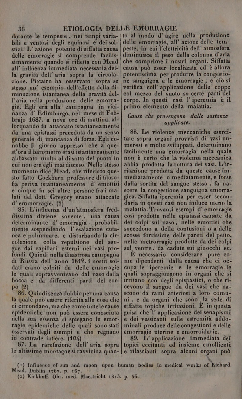 durante le tempeste , “nei tempi varia- {to al modo d° agire nella produzione bili e ventosi degli equinozi e dei sol- | delle emorragie, all’ azione delle tem- stizi. L’ azione potente di siffatta causa | peste, in cui l’elettricità dell’ atmosfera delle emorragie si comprende facilis- | diminuisce il peso della colonna d'aria simamente quando si rifletta con Mead | che comprime i nostri organi. Siffatta all’ infloenza immediata necessaria del- | causa può esser localizzata ed è allora la gravità dell’ aria sopra la circola-|gpotentissima per produrre la congestio- zione. Pitcairn ha osservato sopra se | ne sanguigna e le emorragie , e ciò si stesso un’ esempio. dell'effetto della di- | verifica coll’ applicazione delle coppe minuzione istantanea della gravità del- | col mezzo del vuoto su certe parti del l’aria nella produzione delle emorra-|corpo. ln questi casi | iperemia è il gie. Egli era alla campagna in vici- | primo elemento della malattia. nanza d’ Edimburgo, nel mese di Feb- brajo 1687. a nove ore di mattina, al- lorquando fu attaccato istantaneamente |. da una epistassi preceduta da un senso | 88. Le violenze meccaniche eserci- generale di mancanza di forze. Egli co- | tate sopra organi provvisti di vasi nu- nobbe il giorno appresso che a que-|meresi e molto sviluppati, determinano st’ora il barometro etasi istaritaneamente | facilmente una ‘emorragia nella quale abbassato miolto al di sotto del punto in | non è certo che la violenza meccanica cui non era egli mai disceso. Nello'stesso | abbia prodotta la rottura dei vasi. L'ir- momento dice Mead, che riferisco que- | ritazione prodotta da queste cause im- sto fatto Cockburn professore di filoso- | mediatamente o mediatamente, e forse fia periva istantaneamente d’ emottisi | dalla sortita del sangue stesso , fa na- e cinque in sei altre persone fra i ma- | scere la congestione sanguigna emorra- lati del dott. Gregory erano attaccate |gica. Siffatta iperemia per esser secon- d'emmorragie. (1) daria in questi casi non induce meno la 85. L'influenza d’un’aimosfera fred-| malattia. Trovansi esempi d' emorragie dissima diviene sovente, una causa |così prodotte nelle epistassi causate da determinante d’ emorragia . probabil-|dei colpi sul naso, nelle emottisi che mente sospendendo l’ esalazione cuta-|succedono a delle contusioni o a delle nea e polmonare, e disturbando la cir- | scosse fortissime delle pareti del petto, colazione . colla repulsione del san-|nelle metrorragie prodotte da dei colpi gue dai capillari esterni nei vasi pro-|sul ventre, da cadute sui ginocchi ec. fondi. Quindi nella disastrosa campagna | È necessario considerare pure co- di Russia dell’ anno 18412. i nostri sol- | me dipendenti dalla causa che ci oc- dati erano colpiti da delle emorragie | cupa le iperetnmie e le emorragie le le quali sopravvenivano dal naso dalla ! quali sopraggiungono in organi che si bocca e da differenti parti del cor-|irritano con degli epispastici, o che ri- po (2). cevono il sangue da dei vasi che na- 186. Quindi senza dubbio per una causa | scono da rami arteriosi a loro comu- la quale può essere riferita alle cose che | ni, e da organi che sono la sede di ci circondano, ma che come tuttele cause | siffatte topiche irritazioni. E in questa epidemiche non può essere conosciuta | guisa che |’ applicazione dei senapismi nella sua essenza si spiegano le emor-|e dei vessicanti sulle estremità addo- ragie epidemiche delle quali sono stati | minali produce delle congestioni e delle osservati degli esempi e che regnano |emorragie uterine e emorroidarie. in contrade intiere. (104) 89. L’ applicazione immediata dei 87. La rarefazione dell’ aria sopra |topici eccitanti ed insieme emollienti le altissime montagnesiravvicina quan-|e rilascianti sopra alcuni organi può Cause che provengono dalle sostanze applicate. (1) Influence of sun and moon upon human bodies in medical works of Richard Mead. Dublin 1767. p. 167. i | (2) Kirkhoff. Obs. med. Maestricht 1813. p. 56.