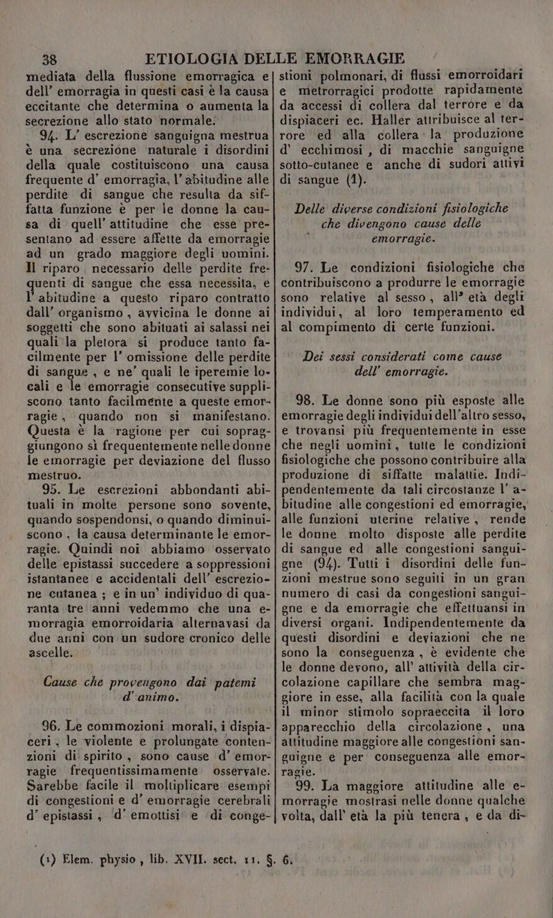mediata della flussione emorragica e dell’ emorragia in questi casi è la causa eccitante che determina o aumenta la secrezione allo stato normale: 94. L’ escrezione sanguigna mestrua è una secrezione naturale i disordini della quale costituiscono una causa frequente d’ emorragia, l’ abitudine alle perdite di sangue che resulta da sif- fatta funzione è per le donne la cau- sa di quell’attitudine che esse pre- sentano ad essere affette da emorragie ad un grado maggiore degli uomini. Il riparo, necessario delle perdite fre- quenti di sangue che essa necessita, e l'abitudine a questo riparo contratto dall’ organismo , avvicina le donne ai soggetti che sono abituati ai salassi nei quali ‘la pletora si produce tanto fa- cilmente per l’ omissione delle perdite di sangue , e ne’ quali le iperemie lo- cali e le emorragie consecutive suppli- scono tanto facilmente a queste emor- ragie, quando non si manifestano. Questa è la ragione per cui soprag- giungono sì frequentemente nelle donne le emorragie per deviazione del flusso mestruo. 95. Le escrezioni abbondanti abi- tuali in molte persone sono sovente, quando sospendonsi, o quando diminui- scono , la causa determinante le emor- ragie. Quindi noi abbiamo osservato delle epistassi succedere a soppressioni istantanee e accidentali dell’ escrezio- ne cutanea ; e in un’ individuo di qua- ranta tre' anni vedemmo che una e- morragia emorroidaria alternavasi da due anni con un sudore cronico delle ascelle. Cause che provengono dai patemi d'animo. 96. Le commozioni morali, i dispia- ceri, le violente e prolungate conten- zioni di spirito, sono cause d’ emor- ragie frequentissimamente osservate. Sarebbe facile il moltiplicare esempi di congestioni e d’ emorragie cerebrali d’ epistassi , d’ emottisi e ‘di conge- stioni polmonari, di flussi emorroidari e metrorragici prodotte rapidamente da accessi di collera dal terrore e da dispiaceri ec. Haller attribuisce al ter- rore ed alla collera: la produzione d’ ecchimosi , di macchie sanguigne sotto-cutanee e anche di sudori attivi di sangue (1). Delle diverse condizioni fisiologiche che divengono cause delle emorragie. 97. Le condizioni fisiologiche che contribuiscono a produrre le emorragie sono relative al sesso, all’ età degli individui, al loro temperamento ed al compimento di certe funzioni. Dei sessi considerati come cause dell’ emorragie. 98. Le donne sono più esposte alle emorragie degli individui dell'altro sesso, e trovansi più frequentemente in esse che negli uomini, tutte le condizioni fisiologiche che possono contribuire alla produzione di siffatte malattie. Indi- pendentemente da tali circostanze l’ a- bitudine alle congestioni ed emorragie, alle funzioni uterine relative, rende le donne molto disposte alle perdite di sangue ed alle congestioni sangui- gne (94). Tutti i disordini delle fun- zioni mestrue sono seguiti in un gran numero di casi da congestioni sangui- gne e da emorragie che effettuansi in diversi organi. Indipendentemente da questi disordini e deviazioni che ne sono la conseguenza , è evidente che le donne devono, all’ attività della cir- colazione capillare che sembra mag- giore in esse, alla facilità con la quale il minor stimolo sopraeccita il loro apparecchio della circolazione, una attitudine maggiore alle congestioni san- guigne e per conseguenza alle emor- ragie. 99. La maggiore attitudine alle e- morragie mostrasi nelle donne qualche volta, dall’ età la più tenera, e da di- 6.