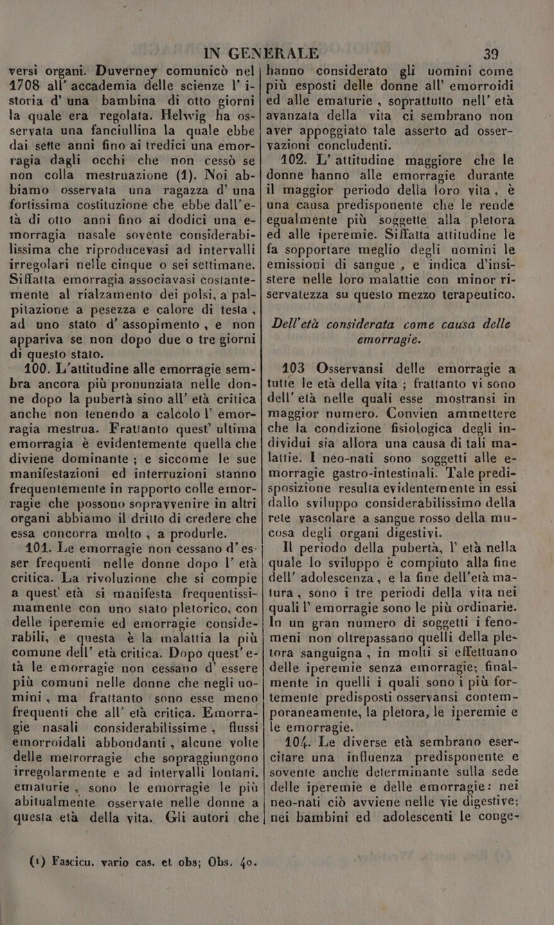 versi organi. Duverney comunicò nel 1708 all’ accademia delle scienze |’ i- storia d' una bambina di otto giorni la quale era regolata. Helwig ha os- servata una fanciullina la quale ebbe dai sette anni fino ai tredici una emor- ragia dagli occhi che non cessò se non colla mestruazione (1). Noi ab- biamo osservata una ragazza d’ una fortissima costituzione che ebbe dall’ e- tà di otto anni fino ai dodici una e- morragia nasale sovente considerabi- lissima che riproducevasi ad intervalli irregolari nelle cinque o sei settimane. Siffatta emorragia associavasi costante- mente al rialzamento dei polsi, a pal- pitazione a pesezza e calore di testa , ad uno stato d’ assopimento , e non appariva se non dopo due o tre giorni di questo stato. 100. L’attitudine alle emorragie sem- bra ancora più pronunziata nelle don» ne dopo la pubertà sino all’ età critica anche non tenendo a calcolo |’ emor- ragia mestrua. Frattanto quest’ ultima emorragia è evidentemente quella che diviene dominante ; e siccome le sue manifestazioni ed interruzioni stanno frequentemente in rapporto colle emor- «ragie che possono sopravvenire in altri organi abbiamo il dritto di credere che essa concorra molto , a produrle. 101. Le emorragie non cessano d'’ es- ser frequenti nelle donne dopo l’ età critica. La rivoluzione che si compie a quest età si manifesta frequentissi- mamente con uno stato pletorico, con delle iperemie ed emorragie conside- rabili, e questa è la malattia la più comune dell’ età critica. Dopo quest’ e- ta le emorragie non cessano d' essere più comuni nelle donne che negli uo- mini, ma frattanto sono esse meno frequenti che all’ età critica. Emorra- gie nasali considerabilissime , flussi emorroidali abbondanti, alcune volte delle metrorragie che sopraggiungono irregolarmente e ad intervalli lontani, ematurie , sono le emorragie le più abitualmente osservate nelle donne a questa età della vita. (Gli autori che (1) Fascicu. vario cas. et 0bs; Obs. 4o. 39 hanno considerato gli uomini come più esposti delle donne all’ emorroidi ed alle ematurie , soprattutto nell’ età avanzata della vita ci sembrano non aver appoggiato tale asserto ad osser- vazioni concludenti. 102. L’ attitudine maggiore che le donne hanno alle emorragie durante il maggior periodo della loro vita, è una causa predisponente che le rende egualmente più soggette alla pletora ed alle iperemie. Siffatta attitudine le fa sopportare meglio degli uomini le emissioni di sangue , e indica d’insi- stere nelle loro malattie con minor ri- servalezza su questo mezzo terapeutico. Dell’età considerata come causa delle emorragie. 103 Osservansi delle emorragie a tutte le età della vita ; frattanto vi sono dell’ età nelle quali esse mostransi in maggior numero. Convien ammettere che la condizione fisiologica degli in- dividui sia allora una causa di tali ma- lattie. I neo-nati sono soggetti alle e- morragie gastro-intestinali. Tale predi- sposizione resulta evidentemente in essi dallo sviluppo considerabilissimo della rete vascolare a sangue rosso della mu- cosa degli organi digestivi. Il periodo della pubertà, l’ età nella quale lo sviluppo è compiuto alla fine dell’ adolescenza , e la fine dell'età ma- tura, sono i tre periodi della vita nei quali l’ emorragie sono le più ordinarie. In un gran numero di soggetti i feno- meni non oltrepassano quelli della ple- tora sanguigna , in molti si effettuano delle iperemie senza emorragie; final mente in quelli i quali sono i più for- temente predisposti osservansi contem- poraneamente, la pletora, le iperemie e le emorragie. 10/4. Le diverse età sembrano eser- citare una influenza predisponente e sovente anche determinante sulla sede delle iperemie e delle emorragie: nei neo-nati ciò avviene nelle vie digestive; nei bambini ed adolescenti le conge-