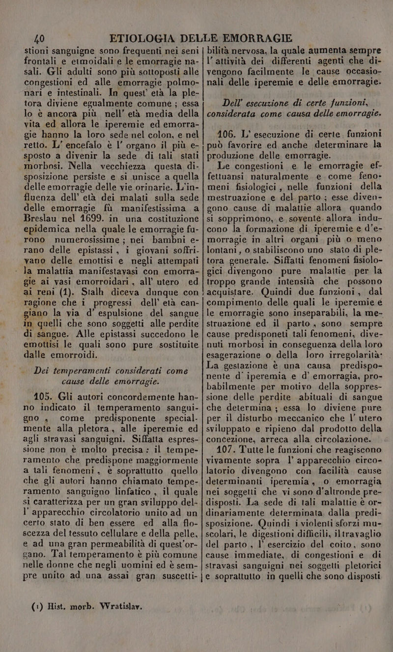 stioni sanguigne sono frequenti nei seni frontali e etmoidali e le emarragie na- sali. Gli adulti sono più sottoposti alle congestioni ed alle emorragie polmo- nari e intestinali. In quest’ età la ple- tora diviene egualmente comune ; essa lo è ancora più nell’ età media della vita ed allora le iperemie ed emorra- gie hanno la loro sede nel colon, e nel retto. L’ encefalo è l’ organo il più e- sposto a divenir la sede di tali stati morbosi. Nella vecchiezza questa di- sposizione persiste e si unisce a quella delle emorragie delle vie orinarie. L'in- fluenza dell’ età dei malati sulla sede delle emorragie fù mapifestissima a Breslau nel 1699. in una costituzione epidemica nella quale le emorragie fu- rono numerosissime ; nei bambni e- rano delle epistassi, i giovani soffri- vano delle emottisi e negli attempati la malattia manifestavasi con emorra- gie ai vasi emorroidari , all’ utero ed ai reni (1). Stalh diceva dunque con ragione che i progressi dell’ età can- giano la via d’ espulsione del sangue in quelli che sono soggetti alle perdite di sangue. Alle epistassi succedono le emottisi le quali sono pure sostituite dalle emorroidi. Dei temperamenti considerati come cause delle emorragie. 105. Gli autori concordemente han- no indicato il temperamento sangui- gno , come predisponente special- mente alla pletora, alle iperemie ed agli stravasi sanguigni. Siffatta espres- sione non è molto precisa: il tempe- ramento che predispone maggiormente a tali fenomeni, è sopratiutto quello che gli autori hanno chiamato tempe- ramento sanguigno linfatico , il quale sl caratterizza per un gran sviluppo del- l'apparecchio circolatorio unito ad un certo stato di ben essere ed alla flo- scezza del tessuto cellulare e della pelle, e ad una gran permeabilità di quest’or- gano. Tal temperamento è più comune nelle donne che negli uomini ed è sem- pre unito ad una assai gran suscetti- (1) Hist. morb. Wratislav. bilità nervosa, la quale aumenta sempre l’attività dei differenti agenti che di- vengono facilrmente le cause occasio- nali delle iperemie e delle émorragie. Dell’ esecuzione di certe funzioni, considerata come causa delle emorragie. 106. L' esecuzione di certe. funzioni produzione delle emorragie. Le congestioni e le emorragie ef- fettuansi naturalmente. e. come feno- meni fisiologici , nelle funzioni della mestruazione e del parto; esse diven- gono cause di malattie allora quando si sopprimono,. e, sovente. allora indu- cono la formazione di iperemie e d’e- morragie in altri organi. più 0 meno lontani, o stabiliscono uno stato di ple- tora generale. Siffatti fenomeni fisiolo- gici divengono pure malattie per la troppo grande intensità che possono acquistare. Quindi due funzioni, dal compimento delle quali le iperemie é le emorragie sono inseparabili, la me- struazione ed il parto , sono sempre cause predisponeti tali fenomeni, dive- nuti morbosi in conseguenza della loro esagerazione o della loro irregolarità» La gestazione è una causa predispo- nente d' iperemia e d’ emorragia, pro- babilmente per motivo della soppres- sione delle perdite abituali di sangue che determina ; essa lo diviene pure per il disturbo meccanico che |’ utero sviluppato e ripieno dal prodotto della concezione, arreca alla circolazione. 107. Tutte le funzioni che reagiscono vivamente sopra l’ apparecchio circo- latorio divengono con facilità cause determinanti iperemia, 0 emorragia nei soggetti che vi sono d'altronde pre- disposti. La sede di tali malattie è or- dinariamente determinata. dalla predi- sposizione. Quindi i violenti sforzi mu- scolari, le digestioni difficili, iltravaglio del parto , l’ esercizio del coito, sono cause immediate, di congestioni e di stravasi sanguigni nei soggetti pletorici le soprattutto in quelli che sono disposti
