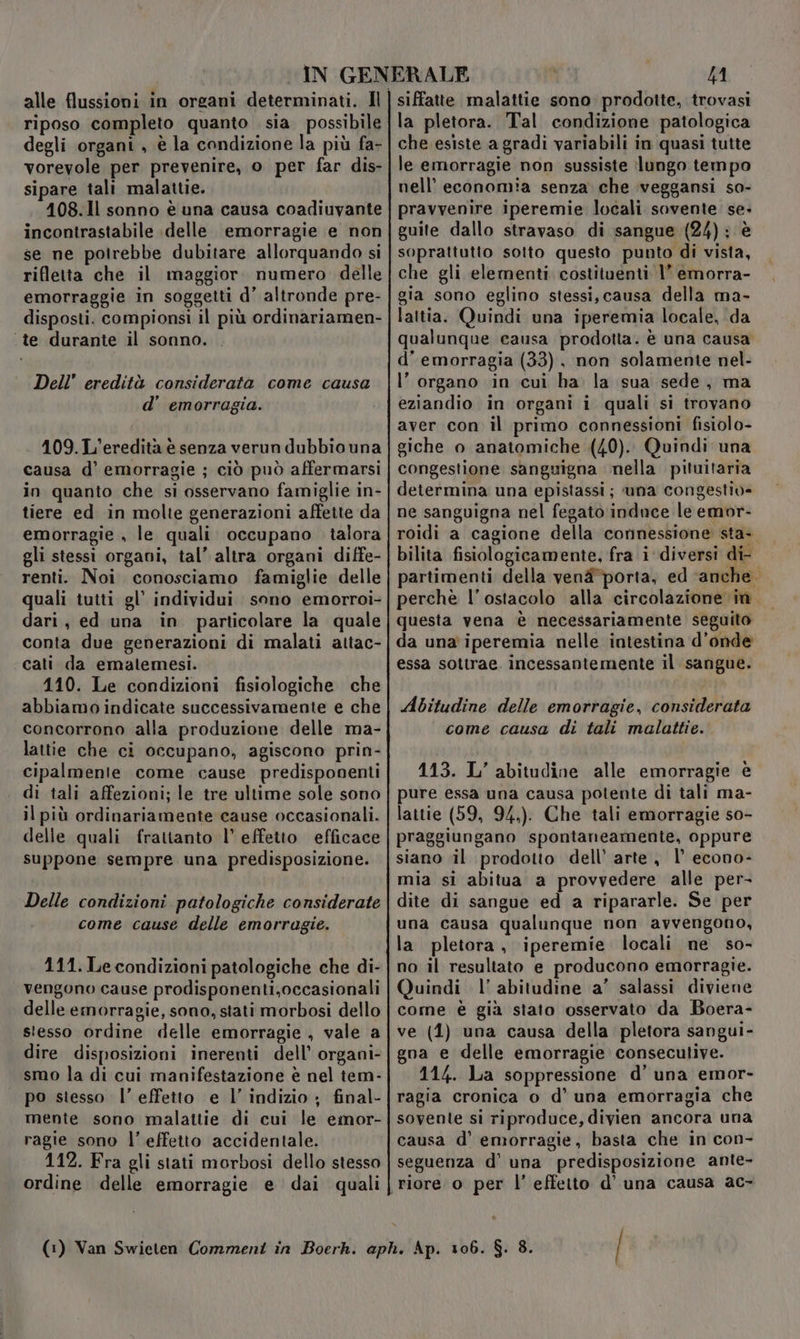 alle flussioni in organi determinati. Il riposo completo quanto sia possibile degli organi , è la condizione la più fa- vorevole per prevenire, o per far dis- sipare tali malattie. 108.11 sonno è una causa coadiuvante incontrastabile delle emorragie e non se ne potrebbe dubitare allorquando si rifletta che il maggior. numero delle emorraggie in soggetti d’ altronde pre- disposti. compionsi il più ordinariamen- ‘te durante il sonno. Dell’ eredità considerata come causa d’ emorragia. 109. L'eredità è senza verun dubbio una causa d’ emorragie ; ciò può affermarsi in quanto che si osservano famiglie in- tiere ed in molte generazioni affette da emorragie , le quali occupano talora gli stessi organi, tal’ altra organi diffe- renti. Noi conosciamo famiglie delle quali tutti gl’ individui sono emorroi- dari, ed una in particolare la quale conta due generazioni di malati attac- cati da ematemesi. 110. Le condizioni fisiologiche che abbiamo indicate successivamente e che concorrono alla produzione delle ma- lattie che ci occupano, agiscono prin- cipalmente come cause predisponenti di tali affezioni; le tre ultime sole sono ilpiù ordinariamente cause occasionali. delle quali frattanto l’ effetto efficace suppone sempre una predisposizione. Delle condizioni patologiche considerate come cause delle emorragie. 111. Le condizioni patologiche che di- vengono cause prodisponenti,occasionali delle emorragie, sono, stati morbosi dello stesso ordine delle emorragie , vale a dire disposizioni inerenti dell’ organi- smo la di cui manifestazione è nel tem- po stesso l’ effetto e l’ indizio ; final- mente sono malattie di cui le emor- ragie sono l’effetto accidentale. 112. Fra gli stati morbosi dello stesso ordine delle emorragie e dai quali 41 siffatte malattie sono prodotte, trovasi la pletora. Tal condizione patologica che esiste a gradi variabili in quasi tutte le emorragie non sussiste lungo tempo nell’ economia senza che veggansi so- pravvenire iperemie locali sovente se- guite dallo stravaso di sangue (24): è soprattutto solto questo punto di vista, che gli elementi costituenti 1° emorra- gia sono eglino stessi, causa della ma- lattia. Quindi una iperemia locale, da qualunque causa prodotta. è una causa d' emorragia (33), non solamente nel- l’ organo in cui ha la sua sede, ma eziandio in organi i quali si trovano aver con il primo connessioni fisiolo- giche o anatomiche (40). Quindi una congestione sanguigna nella pituitaria determina una epistassi ; ‘una congestio= ne sanguigna nel fegato induce le emor- roidi a cagione della connessione sta- bilita fisiologicamente, fra i ‘diversi di- partimenti; della ven&*porta, ed ‘anche. perchè l’ostacolo alla circolazione in questa vena è necessariamente seguito da una iperemia nelle intestina d'onde essa sottrae. incessantemente il sangue. Abitudine delle emorragie, considerata come causa di tali malattie. 113. L’ abitudine alle emorragie è pure essa una causa potente di tali ma- lattie (59, 94,). Che tali emorragie so- praggiungano spontaneamente, oppure siano il prodotto dell’ arte, l’ econo- mia si abitua a provvedere alle per- dite di sangue ed a ripararle. Se per una causa qualunque non avvengono, la pletora, iperemie locali ne so- no il resultato e producono emorragie. Quindi l’ abitudine a’ salassi diviene come è già stato osservato da Boera- ve (1) una causa della pletora sangui- gna e delle emorragie consecutive. 114. La soppressione d’ una emor- ragia cronica o d’ una emorragia che sovente si riproduce, divien ancora una causa d' emorragie, basta che in con- seguenza d’ una predisposizione ante- riore o per l’ effetto d’ una causa ac-