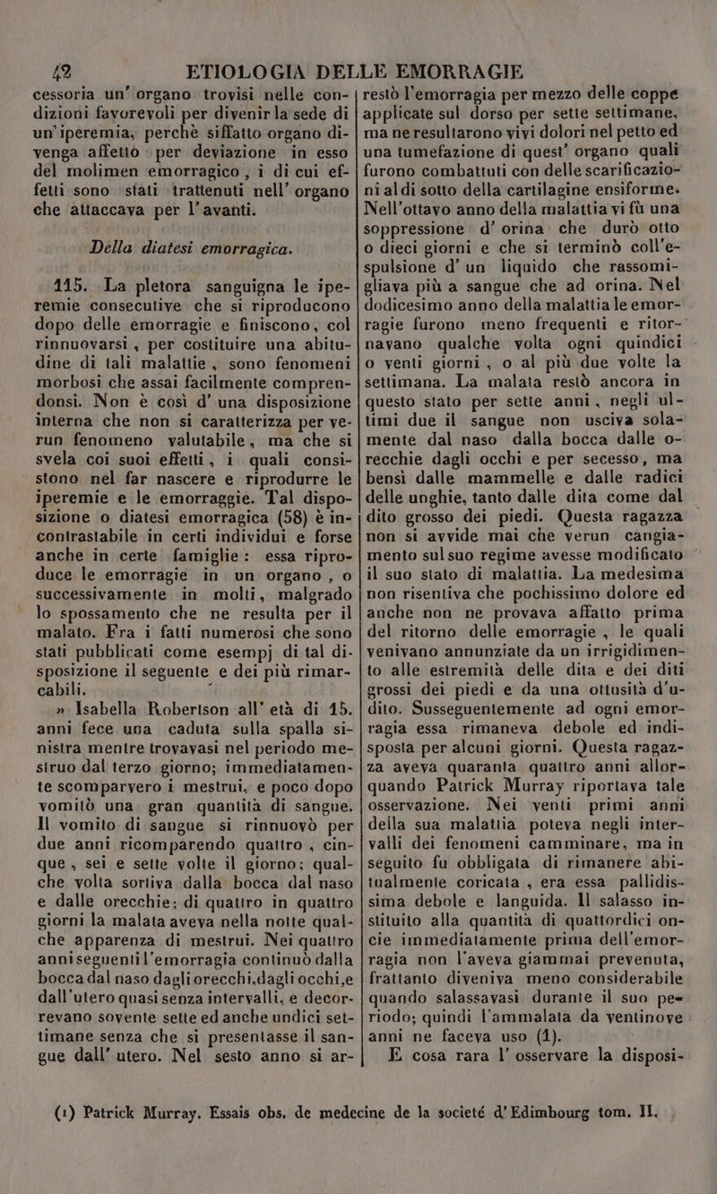 492 cessoria un’ organo trovisi nelle con- dizioni favorevoli per divenirla sede di un'iperemia, perchè siffatto organo di- venga affetto » per deviazione in esso del rmolimen ‘emorragico , i di cui ef- fetti sono «stati ‘trattenuti nell’ organo che attaccava per l’avanti. Della diatesi emorragica. 115. La pletora sanguigna le ipe- remie consecutive. che si riproducono dopo delle emorragie e finiscono, col rinnuovarsi , per costituire una abitu- dine di tali malattie, sono fenomeni morbosi che assai facilmente compren- donsi. Non è così d’ una disposizione interna che non si caratterizza per ve- run fenomeno valutabile, ma che si svela coi suoi effetti, i quali consi- stono nel far nascere e riprodurre le iperemie e le emorraggie. Tal dispo- sizione o diatesi emorragica (58) è in- contrastabile in certi individui e forse anche in certe famiglie: essa ripro- duce le emorragie in un organo , o successivamente in molti, malgrado lo spossamento che ne resulta per il malato. Fra i fatti numerosi che sono stati pubblicati come esempj di tal di- sposizione il seguente e dei più rimar- cabili. ; ». Isabella Roberison all’ età di 15. anni fece una caduta sulla spalla si- nistra mentre trovavasi nel periodo me- siruo dal terzo giorno; immediatamen- te scomparvero i mestrui, e poco dopo vomitò una. gran quantità di sangue. Il vomito di sangue si rinnuovò per due anni ricomparendo quattro , cin- que , sei e sette volte il giorno; qual- che volta sortiva dalla bocca dal naso e dalle orecchie; di quattro in quattro giorni la malata aveva nella notte qual- che apparenza di mestrui. Nei quattro anniseguentil’emorragia continuò dalla bocca dal naso dagliorecchi,dagli occhi,e dall’utero quasi senza intervalli, e decor- revano sovente sette ed anche undici set- timane senza che si presentasse il san- gue dall’ utero. Nel sesto anno si ar- restò l'emorragia per mezzo delle coppe applicate sul dorso per sette settimane, ma neresultarono vivi dolori nel petto ed una tumefazione di quest’ organo quali furono combattuti con delle scarificazio- ni aldi sotto della cartilagine ensiforme. Nell’ottavo anno della malattia vi fù una soppressione d’ orina. che durò otto o dieci giorni e che si terminò coll’e- spulsione d’ un liquido che rassomi- gliava più a sangue che ad orina. Nel dodicesimo anno della malattia le emor- ragie furono meno frequenti e ritor- navano qualche volta ogni quindici o venti giorni, o al più due volte la settimana. La malata restò ancora in questo stato per sette anni, negli ul- timi due il sangue non usciva sola- mente dal naso dalla bocca dalle o- recchie dagli occhi e per secesso, ma bensì dalle mammelle e dalle radici delle unghie, tanto dalle dita come dal dito grosso dei piedi. Questa ragazza non si avvide mai che verun cangia- mento sul suo regime avesse modificato il suo stato di malattia. La medesima non risentiva che pochissimo dolore ed anche non ne provava affatto prima del ritorno delle emorragie , le quali venivano annunziate da un irrigidimen- to alle estremità delle dita e dei diti grossi dei piedi e da una ottusità d'u- dito. Susseguentemente ad ogni emor- ragia essa rimaneva debole ed indi- sposta per alcuni giorni. Questa ragaz- za aveva quaranta quattro anni allor- quando Patrick Murray riportava tale osservazione. Nei venti primi anni deila sua malattia poteva negli inter- valli dei fenomeni camminare, ma in seguito fu obbligata di rimanere abi- tualmente coricata , era essa pallidis- sima debole e languida. Il salasso in- stituito alla quantità di quattordici on- cie immediatamente prima dell’emor- ragia non l'aveva giammai prevenuta, frattanto diveniva meno considerabile quando salassavasi durante il suo pe= riodo; quindi l'ammalata da ventinove anni ne faceva uso (1). E cosa rara l’ osservare la disposi-