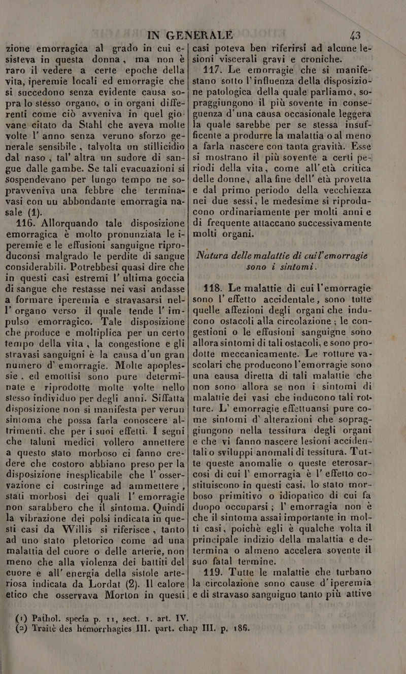 zione emorragica al grado in cui e- sisteva in questa donna, ma non è raro il vedere a certe epoche della vita, iperemie locali ed emorragie che si succedono senza evidente causa so- pra lo stesso organo, o in organi diffe- renti come ciò avveniva in quel gio: vane citato da Stahl che aveva molte volte l’ anno senza veruno sforzo ge- nerale sensibile , talvolta un stillicidio dal naso ; tal’ altra un sudore di san- gue dalle gambe. Se tali evacuazioni si sospendevano per lungo tempo ne so- pravveniva una febbre che termina vasi con un abbondante emorragia na- sale (1). 116. Allorquando tale disposizione emorragica è molto pronunziata le i- peremie e le effusioni sanguigne ripro- duconsi malgrado le perdite di sangue considerabili. Potrebbesi quasi dire che in questi casi estremi l’ ultima goccia di sangue che restasse nei vasi andasse a formare iperemia e stravasarsi nel- l’ organo verso il quale tende l’ im- pulso emorragico. Tale disposizione che produce e moltiplica per un certo tempo della vita, la congestione e gli stravasi sanguigni è la causa d'un gran numero d' emorragie. Molte apoples- sie, ed emottisi sono pure determi- nate e riprodotte molte volte. nello stesso individuo per degli anni. Siffatta disposizione non si manifesta per verun sintoma che possa farla conoscere al- trimenti, che per i suoi effetti. I segni che taluni medici. vollero annettere a questo stato morboso ci fanno cre- dere che costoro abbiano preso per la disposizione inesplicabile che l’ osser- vazione ci costringe ad ammettere, stai morbosi dei quali l’ emorragie non sarabbero che il sintoma. Quindi la vibrazione dei polsi indicata in que- sti casi da Willis si riferisce, tanto ad uno stato pletorico come ad una malattia del cuore o delle arterie, non meno che alla violenza dei battiti del cuore e all'energia della sistole arte- riosa indicata da Lordat (2). Il calore 43 casi poteva ben riferirsi ad alcune le- sioni viscerali gravi e croniche. 117. Le emorragie che si manife- stano sotto l’influenza della disposizio- ne patologica della quale parliamo, so- praggiungono il più sovente in conse- guenza d'una causa occasionale leggera la quale sarebbe per se stessa insuf- ficente a produrre la malattia o al meno a farla nascere con tanta gravità. Esse si mostrano il più sovente a certi pe- riodi della vita, come all’età critica delle donne, alla fine dell’ età provetta e dal primo periodo della vecchiezza nei due sessi, le medesime si riprodu- cono ordinariamente per molti anni e di frequente attaccano successivamente molti organi. Natura delle malattie di cuil’emorragie sono i sintomi. 118. Le malattie di cui l'emorragie sono l’ effetto accidentale, sono tutte quelle affezioni degli organi che indu- cono ostacoli alla circolazione ; le con- gestioni o le effusioni sanguigne sono allora sintomi di tali ostacoli, e sono pro- dotte meccanicamente. Le rotture va- scolari che producono l'emorragie sono una causa diretta di tali malattie ‘che non sono allora se non i sintomi di malattie dei vasi che inducono tali rot- ture. L' emorragie effettuansi pure co- me sintomi d' alterazioni che soprag- giungono nella tessitura degli organi e che vi fanno nascere lesioni acciden- talio sviluppi anomali di tessitura. Tut- te queste anomalie o queste eterosar- così di cui l' emorragia è l’ effetto co- stituiscono in questi casi, lo stato mor- boso primitivo o idiopatico di cui fa duopo occuparsi; l’ emorragia non è che il sintoma assai importante in mol- ti casi, poichè egli è qualche volta il principale indizio della malattia e de- termina o almeno accelera sovente il suo fatal termine. 119. Tutte le malattie che turbano la circolazione sono cause d’iperemia (1)