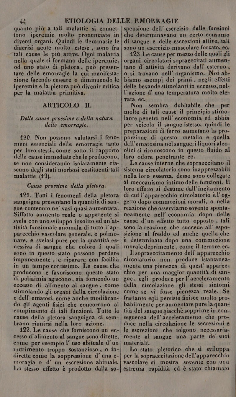 4h quanto più a tali malaitie. si connet- tono iperemie molto pronunziate in diversi organi. Quindi le flemmasie le diacrisi acute molto estese, sono fra “tali cause le più attive. Ogni malattia nella quale si formano delle iperemie, od uno stato di pletora, può presen- tare delle emorragie la cui manifesta- zione facendo cessare o diminuendo le iperemie e la pletora può divenir critica per la malattia primitiva. ARTICOLO II Delle cause prossime e della natura delle emorragie. 120. Non possono valutarsi i feno» meni essenziali delle emorragie tanto per loro stessi, come sotto il rapporto delle cause immediate che le producono, se non considerando isolatamente cia- scuno degli stati morbosi costituenti tali malattie (19). Cause prossime della pletora. 124. Tatti i fenomeni della pletora sanguigna presentano la quantità di san- gue contenuto ne’ vasi quasi aumentata. Siffatto aumento reale o apparente si svela con uno sviluppo insolito ed un’at- tività funzionale anomala di tutto |’ ap- parecchio vascolare generale, e polmo- nare, e svelasi pure per la quantità ee- cessiva di sangue che coloro i quali sono in questo stato possono perdere impunemente , e riparare con facilità in un tempo cortissimo. Le cause che producono e favoriscono questo stato di poliaimia agiscono. sia fornendo un eccesso di alimento al sangue, come stimolando gli organi della circolazione e dell’ ematosi, come anche modifican- do gli agenti fisici che concorrono al compimento di tali funzioni. Tutte le cause della pletora sanguigna ci sem- brano riunirsi nella loro azione. 122. Le cause che forniscono un ec- cesso d’alimento al sangue sono dirette, come per esempio l’ uso abituale d’ un nutrimento troppo sostanzioso , o in- dirette come la soppressione d’ una e- moragia o d’ un escrezione abituale. Lo stesso effetto è prodotto dalla so- spensione dell’ esercizio delle funzioni che determinavano un certo consumo di sangue e delle escrezioni attive, tali sono un esercizio muscolare forzato, ec, 123 Le cause per mezzo delle quali gli organi circolatori sopraeccitati aumen- tano d' attività derivano dall’ esterno, o si trovano nell’ organismo. Noi ab- biamo esempj dei primi, negli effeiti delle bevande stimolanti in eccesso, nel- l'azione d’ una temperatura molto ele- vata ec. Non sembra dubitabile che per molte di tali cause il principio stimo- lante penetri nell’ economia ed. abbia per veicolo il sangue.istesso, quindi le preparazioni di ferro aumetano la pro- porzione di questo metallo e quella dell’ematosina nel sangue; i liquori alco- olici si riconoscono in questo fluido al loro odore penetrante ec. Le cause interne che sopraeccitano il sistema circolatorio sono inapprezzabili nella loro essenza, desse sono collegate al meccanismo intimo delle funzioni. H loro effeito si desume dall’incitamento di cui l'apparecchio circolatorio è l’ og- getto dopo commozioni morali, o nella reazione che osserviamo sovente sponta- neamente nell’ economia dopo delle cause d’un effetto tutto opposto , tali sono la reazione che succede all’ espo- sizione al freddo ed anche quella che è determinata dopo una commozione morale deprimente , come il terrore ec. Il sopraeccitamento dell’ apparecchio circolatorio non produce istantanea- mente una pienezza di quest’ apparec- chio per una maggior quantità di san- gue, egli produce per l’acceleramento della circolazione gli stessi sintomi come se vi fosse pienezza reale. Se frattanto egli persiste finisce molto pro- babilmente per aumentare pure la quan- tità del sangue giacchè sopprime in con- seguenza dell’acceleramento che pro- duce nella circolazione le secrezioni e le escrezioni che tolgono necessaria- mente al sangue una parte de' suoi materiali. Lo stato pletorico che si sviluppa per la sopraeccitazione dell'apparecchio vascolare si mostra sovente con una esirema rapidità ed è stato: chiamato